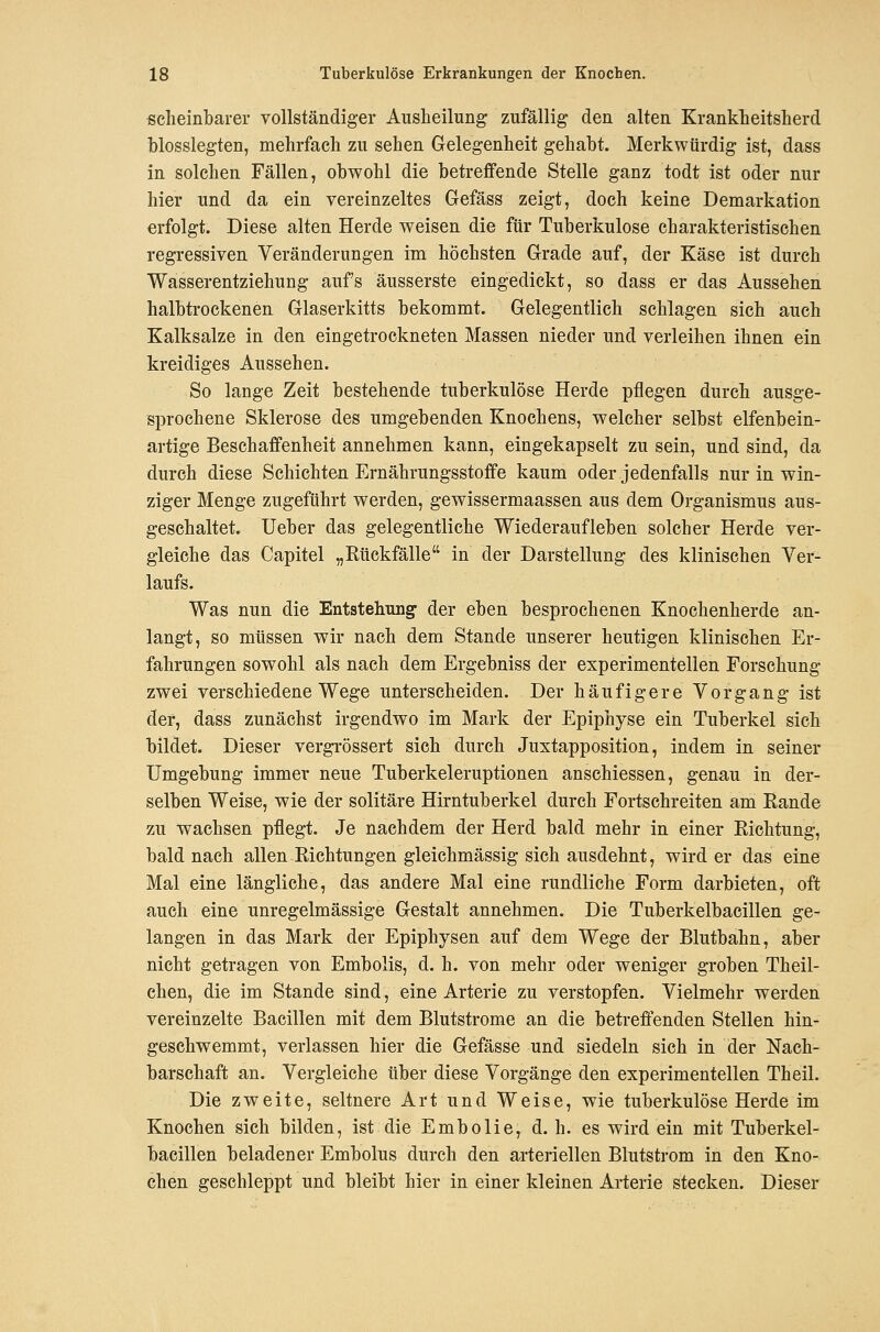 ßclieinbarer vollständiger Ausheilung zufällig den alten Krankheitsherd hlosslegten, mehrfach zu sehen Gelegenheit gehabt. Merkwürdig ist, dass in solchen Fällen, obwohl die betreffende Stelle ganz todt ist oder nur hier und da ein vereinzeltes Gefäss zeigt, doch keine Demarkation erfolgt. Diese alten Herde weisen die für Tuberkulose charakteristischen regressiven Veränderungen im höchsten Grade auf, der Käse ist durch Wasserentziehung aufs äusserste eingedickt, so dass er das Aussehen halbtrockenen Glaserkitts bekommt. Gelegentlich schlagen sich auch Kalksalze in den eingetrockneten Massen nieder und verleihen ihnen ein kreidiges Aussehen. So lange Zeit bestehende tuberkulöse Herde pflegen durch ausge- sprochene Sklerose des umgebenden Knochens, welcher selbst elfenbein- artige Beschaffenheit annehmen kann, eingekapselt zu sein, und sind, da durch diese Schichten Ernährungsstoffe kaum oder jedenfalls nur in win- ziger Menge zugeführt werden, gewissermaassen aus dem Organismus aus- geschaltet, lieber das gelegentliche Wiederaufleben solcher Herde ver- gleiche das Capitel „Rückfälle in der Darstellung des klinischen Ver- laufs. Was nun die Entstehung- der eben besprochenen Knochenherde an- langt, so müssen wir nach dem Stande unserer heutigen klinischen Er- fahrungen sowohl als nach dem Ergebniss der experimentellen Forschung zwei verschiedene Wege unterscheiden. Der häufigere Vorgang ist der, dass zunächst irgendwo im Mark der Epiphyse ein Tuberkel sich bildet. Dieser vergi-össert sich durch Juxtapposition, indem in seiner Umgebung immer neue Tuberkeleruptionen anschiessen, genau in der- selben Weise, wie der solitäre Hirntuberkel durch Fortschreiten am Rande zu wachsen pflegt. Je nachdem der Herd bald mehr in einer Richtung, bald nach allen Richtungen gleichmässig sich ausdehnt, wird er das eine Mal eine längliche, das andere Mal eine rundliche Form darbieten, oft auch eine unregelmässige Gestalt annehmen. Die Tuberkelbacillen ge- langen in das Mark der Epiphysen auf dem Wege der Blutbahn, aber nicht getragen von Embolis, d. h. von mehr oder weniger groben Theil- chen, die im Stande sind, eine Arterie zu verstopfen. Vielmehr werden vereinzelte Bacillen mit dem Blutstrome an die betreffenden Stellen hin- geschwemmt, verlassen hier die Gefässe und siedeln sich in der Nach- barschaft an. Vergleiche über diese Vorgänge den experimentellen Theil. Die zweite, seltnere Art und Weise, wie tuberkulöse Herde im Knochen sich bilden, ist die Embolie, d. h. es wird ein mit Tuberkel- bacillen beladener Embolus durch den arteriellen Blutstrom in den Kno- chen geschleppt und bleibt hier in einer kleinen Arterie stecken. Dieser