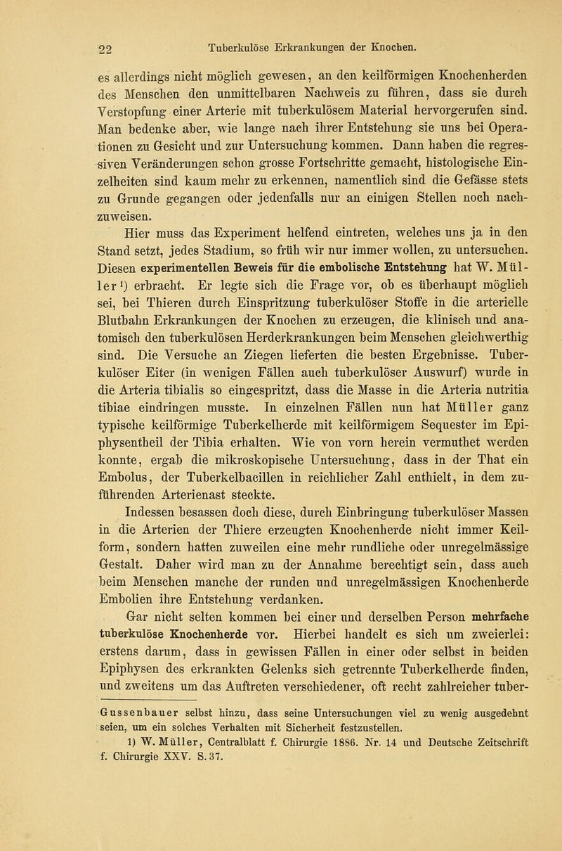 es allerdings nicht möglich gewesen, an den keilförmigen Knochenherden des Menschen den unmittelbaren Nachweis zu führen, dass sie durch Verstopfung einer Arterie mit tuberkulösem Material hervorgerufen sind. Man bedenke aber, wie lange nach ihrer Entstehung sie uns bei Opera- tionen zu Gesicht und zur Untersuchung kommen. Dann haben die regres- siven Veränderungen schon grosse Fortschritte gemacht, histologische Ein- zelheiten sind kaum mehr zu erkennen, namentlich sind die Gefässe stets zu Grunde gegangen oder jedenfalls nur an einigen Stellen noch nach- zuweisen. Hier muss das Experiment helfend eintreten, welches uns ja in den Stand setzt, jedes Stadium, so früh wir nur immer wollen, zu untersuchen. Diesen experimentellen Beweis für die embolische Entstehung hat W. Mül- ler 0 erbracht. Er legte sich die Frage vor, ob es überhaupt möglich sei, bei Thieren durch Einspritzung tuberkulöser Stoffe in die arterielle Blutbahn Erkrankungen der Knochen zu erzeugen, die klinisch und ana- tomisch den tuberkulösen Herderkrankungen beim Menschen gleichwerthig sind. Die Versuche an Ziegen lieferten die besten Ergebnisse. Tuber- kulöser Eiter (in wenigen Fällen auch tuberkulöser Auswurf) wurde in die Arteria tibialis so eingespritzt, dass die Masse in die Arteria nutritia tibiae eindringen musste. In einzelnen Fällen nun hat Müller ganz typische keilförmige Tuberkelherde mit keilförmigem Sequester im Epi- physentheil der Tibia erhalten. Wie von vorn herein vermuthet werden konnte, ergab die mikroskopische Untersuchung, dass in der That ein Embolus, der Tuberkelbacillen in reichlicher Zahl enthielt, in dem zu- führenden Arterienast steckte. Indessen besassen doch diese, durch Einbringung tuberkulöser Massen in die Arterien der Thiere erzeugten Knochenherde nicht immer Keil- form, sondern hatten zuweilen eine mehr rundliehe oder unregelmässige Gestalt. Daher wird man zu der Annahme berechtigt sein, dass auch beim Menschen manche der runden und unregelmässigen Knochenherde Embolien ihre Entstehung verdanken. Gar nicht selten kommen bei einer und derselben Person mehrfache tuberkulöse Knochenherde vor. Hierbei handelt es sich um zweierlei: erstens darum, dass in gewissen Fällen in einer oder selbst in beiden Epiphysen des erkrankten Gelenks sich getrennte Tuberkelherde finden, und zweitens um das Auftreten verschiedener, oft recht zahlreicher tuber- Gussenbauer selbst hinzu, dass seine Untersuchungen viel zu wenig ausgedehnt seien, um ein solches Verhalten mit Sicherheit festzustellen. 1) W.Müller, Centralblatt f. Chirurgie 1886. Nr. 14 und Deutsche Zeitschrift f. Chirurgie XXV. S. 37.