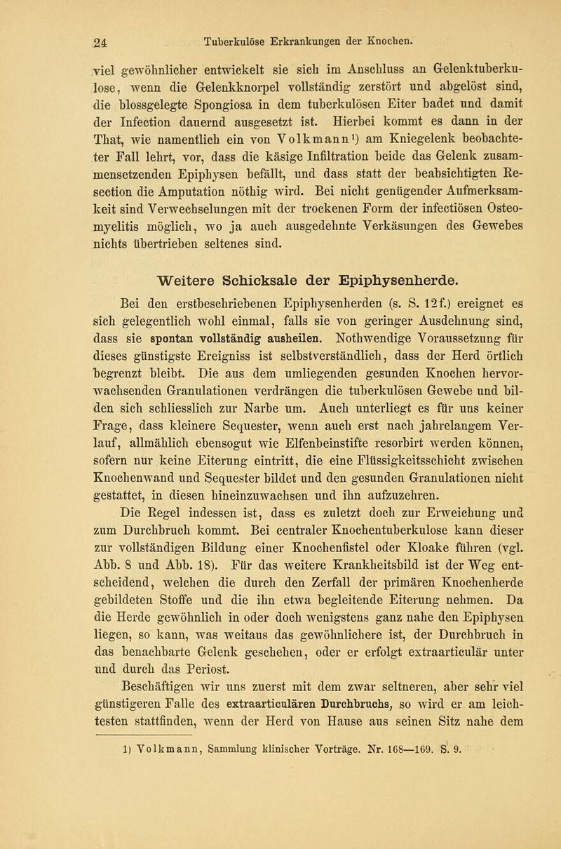 viel gewöhnliclier entwickelt sie sieh im Anseliluss an Gelenktuberku- lose, wenn die Gelenkknorpel vollständig zerstört und abgelöst sind, die blossgelegte Spongiosa in dem tuberkulösen Eiter badet und damit der Infection dauernd ausgesetzt ist. Hierbei kommt es dann in der That, wie namentlich ein von Volkmann^) am Kniegelenk beobachte- ter Fall lehrt, vor, dass die käsige Infiltration beide das Gelenk zusam- mensetzenden Epiphysen befällt, und dass statt der beabsichtigten Ke- section die Amputation nöthig wird. Bei nicht genügender Aufmerksam- keit sind Verwechselungen mit der trockenen Form der infectiösen Osteo- myelitis möglich, wo ja auch ausgedehnte Verkäsungen des Gewebes nichts übertrieben seltenes sind. Weitere Schicksale der Epiphysenherde. Bei den erstbeschriebenen Epiphysenherden (s. S. 12 f.) ereignet es sich gelegentlich wohl einmal, falls sie von geringer Ausdehnung sind, dass sie spontan vollständige ausheilen. Nothwendige Voraussetzung für dieses günstigste Ereigniss ist selbstverständlich, dass der Herd örtlich begrenzt bleibt. Die aus dem umliegenden gesunden Knochen hervor- wachsenden Granulationen verdrängen die tuberkulösen Gewebe und bil- den sich schliesslich zur Narbe um. Auch unterliegt es für uns keiner Frage, dass kleinere Sequester, wenn auch erst nach jahrelangem Ver- lauf, allmählich ebensogut wie Elfenbeinstifte resorbirt werden können, sofern nur keine Eiterung eintritt, die eine Flüssigkeitsschicht zwischen Knochenwand und Sequester bildet und den gesunden Granulationen nicht gestattet, in diesen hineinzuwachsen und ihn aufzuzehren. Die Eegel indessen ist, dass es zuletzt doch zur Erweichung und zum Durchbruch kommt. Bei centraler Knochentuberkulose kann dieser zur vollständigen Bildung einer Knochenfistel oder Kloake führen (vgl. Abb. 8 und Abb. 18). Für das weitere Krankheitsbild ist der Weg ent- scheidend, welchen die durch den Zerfall der primären Knochenherde gebildeten Stoffe und die ihn etwa begleitende Eiterung nehmen. Da die Herde gewöhnlich in oder doch wenigstens ganz nahe den Epiphysen liegen, so kann, was weitaus das gewöhnlichere ist, der Durchbruch in das benachbarte Gelenk geschehen, oder er erfolgt extraarticulär unter und durch das Periost. Beschäftigen wir uns zuerst mit dem zwar seltneren, aber sehr viel günstigeren Falle des extraarticulären Durchbruchs, so wird er am leich- testen stattfinden, wenn der Herd von Hause aus seinen Sitz nahe dem 1) Volk mann, Sammlung klinisclier Vorträge. Nr. 168—169. S. 9.