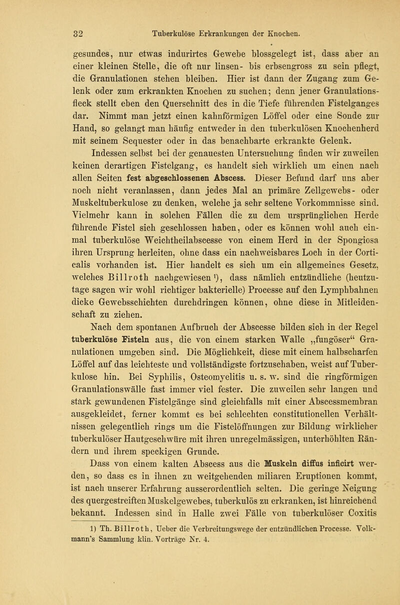 gesundes, nur etwas indurirtes Gewebe blossgelegt ist, dass aber an einer kleinen Stelle, die oft nur linsen- bis erbsengross zu sein pflegt, die Granulationen stehen bleiben. Hier ist dann der Zugang zum Ge- lenk oder zum erkrankten Knochen zu suchen; denn jener Granulations- fleck stellt eben den Querschnitt des in die Tiefe führenden Fistelganges dar. Nimmt man jetzt einen kahnförmigen Löfiel oder eine Sonde zur Hand, so gelangt man häufig entweder in den tuberkulösen Knochenherd mit seinem Sequester oder in das benachbarte erkrankte Gelenk. Indessen selbst bei der genauesten Untersuchung finden wir zuweilen keinen derartigen Fistelgang, es handelt sich wirklich um einen nach allen Seiten fest abgeschlossenen Abscess. Dieser Befund darf uns aber noch nicht veranlassen, dann jedes Mal an primäre Zellgewebs- oder Muskeltuberkulose zu denken, welche ja sehr seltene Vorkommnisse sind. Vielmehr kann in solchen Fällen die zu dem ursprünglichen Herde führende Fistel sich geschlossen haben, oder es können wohl auch ein- mal tuberkulöse Weichtheilabscesse von einem Herd in der Spongiosa ihren Ursprung herleiten, ohne dass ein nachweisbares Loch in der Corti- calis vorhanden ist. Hier handelt es sich um ein allgemeines Gesetz, welches Billroth nachgewiesen i), dass nämlich entzündliche (heutzu- tage sagen wir wohl richtiger bakterielle) Processe auf den Lymphbahnen dicke Gewebsschichten durchdringen können, ohne diese in Mitleiden- schaft zu ziehen. Nach dem spontanen Aufbruch der Abscesse bilden sich in der Regel tuberkulöse Fisteln aus, die von einem starken Walle „fungöser Gra- nulationen umgeben sind. Die Möglichkeit, diese mit einem halbscharfen Löffel auf das leichteste und vollständigste fortzuschaben, weist auf Tuber- kulose hin. Bei Syphilis, Osteomyelitis u. s. w. sind die ringförmigen Granulationswälle fast immer viel fester. Die zuweilen sehr langen und stärk gewundenen Fistelgänge sind gleichfalls mit einer Abscessmembran ausgekleidet, ferner kommt es bei schlechten constitutionellen Verhält- nissen gelegentlich rings um die Fistelöffnungen zur Bildung wirklicher tuberkulöser Hautgeschwüre mit ihren unregelmässigen, unterhöhlten Rän- dern und ihrem speckigen Grunde. Dass von einem kalten Abscess aus die Muskeln diffus inficirt wer- den, so dass es in ihnen zu weitgehenden miliaren Eruptionen kommt, ist nach unserer Erfahrung ausserordentlich selten. Die geringe Neigung des quergestreiften Muskelgewebes, tuberkulös zu erkranken, ist hinreichend bekannt. Indessen sind in Halle zwei Fälle von tuberkulöser Coxitis 1) Th. Billroth, Ueber die Verbreitungswege der entzündlichen Processe. Volk- mann's Sammlung klin. Vorträge Nr. 4.
