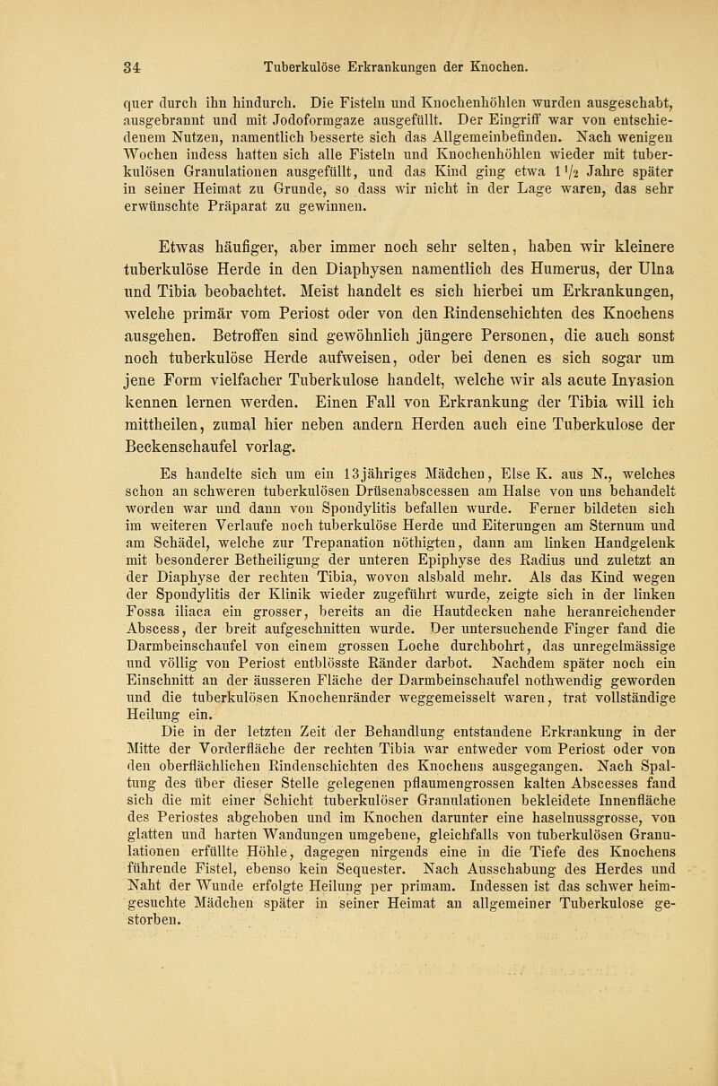 quer durch ihn hindurch. Die Fisteln und Knochenhöhlen wurden ausgeschabt, ausgebrannt und mit Jodoformgaze ausgefüllt. Der Eingriff war von entschie- denem Nutzen, namentlich besserte sich das Allgemeinbefinden. Nach wenigen Wochen indess hatten sich alle Fisteln und Knochenhöhlen wieder mit tuber- kulösen Granulationen ausgefüllt, und das Kind ging etwa 1'/2 Jahre später in seiner Heimat zu Grunde, so dass wir nicht in der Lage waren, das sehr erwünschte Präparat zu gewinnen. Etwas häufiger, aber immer noch sehr selten, haben wir kleinere tuberkulöse Herde in den Diaphysen namentlich des Humerus, der Ulna und Tibia beobachtet. Meist handelt es sich hierbei um Erkrankungen, welche primär vom Periost oder von den Kindenschichten des Knochens ausgehen. Betroffen sind gewöhnlich jüngere Personen, die auch sonst noch tuberkulöse Herde aufweisen, oder bei denen es sich sogar um jene Form vielfacher Tuberkulose handelt, welche wir als acute Invasion kennen lernen werden. Einen Fall von Erkrankung der Tibia will ich mittheilen, zumal hier neben andern Herden auch eine Tuberkulose der Beckenschaufel vorlag. Es handelte sich um ein 13jähriges Mädchen, Else K. aus N., welches schon an schweren tuberkulösen Drüsenabscessen am Halse von uns behandelt worden war und dann von Spondylitis befallen wurde. Ferner bildeten sich im weiteren Verlaufe noch tuberkulöse Herde und Eiterungen am Sternum und am Schädel, welche zur Trepanation nöthigten, dann am linken Handgelenk mit besonderer Betheiligung der unteren Epiphyse des Radius und zuletzt an der Diaphyse der rechten Tibia, wovon alsbald mehr. Als das Kind wegen der Spondylitis der Klinik wieder zugeführt wurde, zeigte sich in der linken Fossa iliaca ein grosser, bereits an die Hautdecken nahe heranreichender Abscess, der breit aufgeschnitten wurde. Der untersuchende Finger fand die Darmbeinschaufel von einem grossen Loche durchbohrt, das unregelmässige und völlig von Periost entblösste Ränder darbot. Nachdem später noch ein Einschnitt an der äusseren Fläche der Darmbeinschaufel nothwendig geworden und die tuberkulösen Knochenränder weggemeisselt waren, trat vollständige Heilung ein. Die in der letzten Zeit der Behandlung entstandene Erkrankung in der Mitte der Vorderfläche der rechten Tibia war entweder vom Periost oder von den oberflächlichen Rindenschichten des Knochens ausgegangen. Nach Spal- tung des über dieser Stelle gelegenen pflaumengrossen kalten Abscesses fand sich die mit einer Schicht tuberkulöser Granulationen bekleidete Innenfläche des Periostes abgehoben und im Knochen darunter eine haselnussgrosse, von glatten und harten Wandungen umgebene, gleichfalls von tuberkulösen Granu- lationen erfüllte Höhle, dagegen nirgends eine in die Tiefe des Knochens führende Fistel, ebenso kein Sequester. Nach Ausschabung des Herdes und Naht der Wunde erfolgte Heilung per primam. Indessen ist das schwer heim- gesuchte Mädchen später in seiner Heimat an allgemeiner Tuberkulose ge- storben.