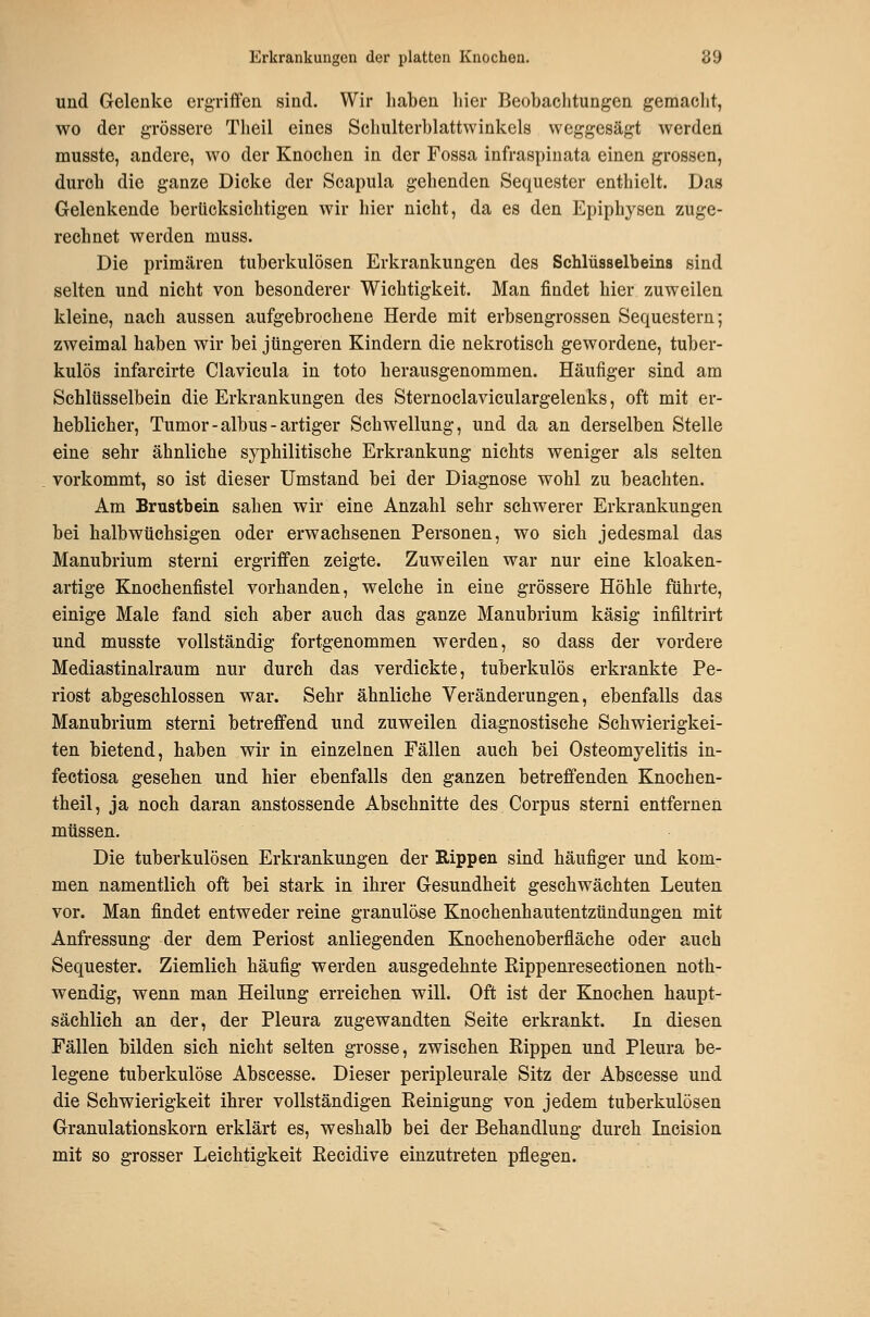 und Gelenke ergriffen sind. Wir haben hier Beobachtungen gemacht, wo der grössere Theil eines Schulterblattwinkels weggesägt werden musste, andere, wo der Knochen in der Fossa infraspinata einen grossen, durch die ganze Dicke der Scapula gehenden Sequester enthielt. Das Gelenkende berücksichtigen wir hier nicht, da es den Epiphysen zuge- rechnet werden muss. Die primären tuberkulösen Erkrankungen des Schlüsselbeins sind selten und nicht von besonderer Wichtigkeit. Man findet hier zuweilen kleine, nach aussen aufgebrochene Herde mit erbsengrossen Sequestern; zweimal haben wir bei jüngeren Kindern die nekrotisch gewordene, tuber- kulös infarcirte Clavicula in toto herausgenommen. Häufiger sind am Schlüsselbein die Erkrankungen des Sternoclaviculargelenks, oft mit er- heblicher, Tumor-albus-artiger Schwellung, und da an derselben Stelle eine sehr ähnliehe syphilitische Erkrankung nichts weniger als selten vorkommt, so ist dieser Umstand bei der Diagnose wohl zu beachten. Am Brustbein sahen wir eine Anzahl sehr schwerer Erkrankungen bei halbwüchsigen oder erwachsenen Personen, wo sich jedesmal das Manubrium sterni ergriffen zeigte. Zuweilen war nur eine kloaken- artige Knochenfistel vorhanden, welche in eine grössere Höhle führte, einige Male fand sich aber auch das ganze Manubrium käsig infiltrirt und musste vollständig fortgenommen werden, so dass der vordere Mediastinalraum nur durch das verdickte, tuberkulös erkrankte Pe- riost abgeschlossen war. Sehr ähnliche Veränderungen, ebenfalls das Manubrium sterni betreffend und zuweilen diagnostische Schwierigkei- ten bietend, haben wir in einzelnen Fällen auch bei Osteomyelitis in- fectiosa gesehen und hier ebenfalls den ganzen betreffenden Knochen- theil, ja noch daran anstossende Abschnitte des Corpus sterni entfernen müssen. Die tuberkulösen Erkrankungen der Rippen sind häufiger und kom- men namentlich oft bei stark in ihrer Gesundheit geschwächten Leuten vor. Man findet entweder reine granulöse Knochenhautentzündungen mit Anfressung der dem Periost anliegenden Knochenoberfläche oder auch Sequester. Ziemlich häufig werden ausgedehnte Kippenresectionen noth- wendig, wenn man Heilung erreichen will. Oft ist der Knochen haupt- sächlich an der, der Pleura zugewandten Seite erkrankt. In diesen Fällen bilden sich nicht selten grosse, zwischen Rippen und Pleura be- legene tuberkulöse Abscesse. Dieser peripleurale Sitz der Abseesse und die Schwierigkeit ihrer vollständigen Reinigung von jedem tuberkulösen Granulationskorn erklärt es, weshalb bei der Behandlung durch Incision mit so grosser Leichtigkeit Recidive einzutreten pflegen.