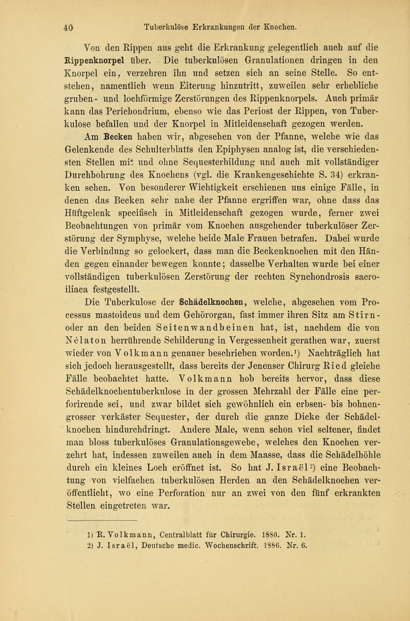 Von den Rippen aus gellt die Erkrankung gelegentlich auch auf die Kippenknorpel über. Die tuberkulösen Granulationen dringen in den Knorpel ein, verzehren ihn und setzen sich an seine Stelle. So ent- stehen, namentlich wenn Eiterung hinzutritt, zuweilen sehr erhebliche gruben- und lochförmige Zerstörungen des Rippenknorpels. Auch primär kann das Perichondrium, ebenso wie das Periost der Rippen, von Tuber- kulose befallen und der Knorpel in Mitleidenschaft gezogen werden. Am Becken haben wir, abgesehen von der Pfanne, welche wie das Gelenkende des Schulterblatts den Epiphysen analog ist, die verschieden- sten Stellen mit und ohne Sequesterbildung und auch mit vollständiger Durchbohrung des Knochens (vgl. die Krankengeschichte S. 34) erkran- ken sehen. Von besonderer Wichtigkeit erschienen uns einige Fälle, in denen das Becken sehr nahe der Pfanne ergriffen war, ohne dass das Hüftgelenk specifisch in Mitleidenschaft gezogen wurde, ferner zwei Beobachtungen von primär vom Knochen ausgehender tuberkulöser Zer- störung der Symphyse, welche beide Male Frauen betrafen. Dabei wurde die Verbindung so gelockert, dass man die Beckenknochen mit den Hän- den gegen einander bewegen konnte; dasselbe Verhalten wurde bei einer vollständigen tuberkulösen Zerstörung der rechten Synchondrosis sacro- iliaca festgestellt. Die Tuberkulose der Schädelknochen, welche, abgesehen vom Pro- cessus mastoideus und dem Gehörorgan, fast immer ihren Sitz am Stirn- oder an den beiden Seitenwandbeinen hat, ist, nachdem die von Nelaton herrührende Schilderung in Vergessenheit gerathen war, zuerst wieder von V olkmann genauer beschrieben worden.^) Nachträglich hat sich jedoch herausgestellt, dass bereits der Jenenser Chirurg Ried gleiche Fälle beobachtet hatte. Volkmann hob bereits hervor, dass diese Schädelknochentuberkulose in der grossen Mehrzahl der Fälle eine per- forirende sei, und zwar bildet sich gewöhnlich ein erbsen- bis bohnen- grosser verkäster Sequester, der durch die ganze Dicke der Schädel- knoehen hindurchdringt. Andere Male, wenn schon viel seltener, findet man bloss tuberkulöses Granulationsgewebe, welches den Knochen ver- zehrt hat, indessen zuweilen auch in dem Maasse, dass die Schädelhöhle durch ein kleines Loch eröffnet ist. So hat J. Israel-) eine Beobach- tung von vielfachen tuberkulösen Herden an den Schädelknochen ver- öffentlicht, wo eine Perforation nur an zwei von den fünf erkrankten Stellen eingetreten war. 1)R. Volkmann, Centralblatt für Chirurgie. 18S0. Nr. 1. 2) J. Israel, Deutsche medic. Wochenschrift. 1886. Nr. 6.