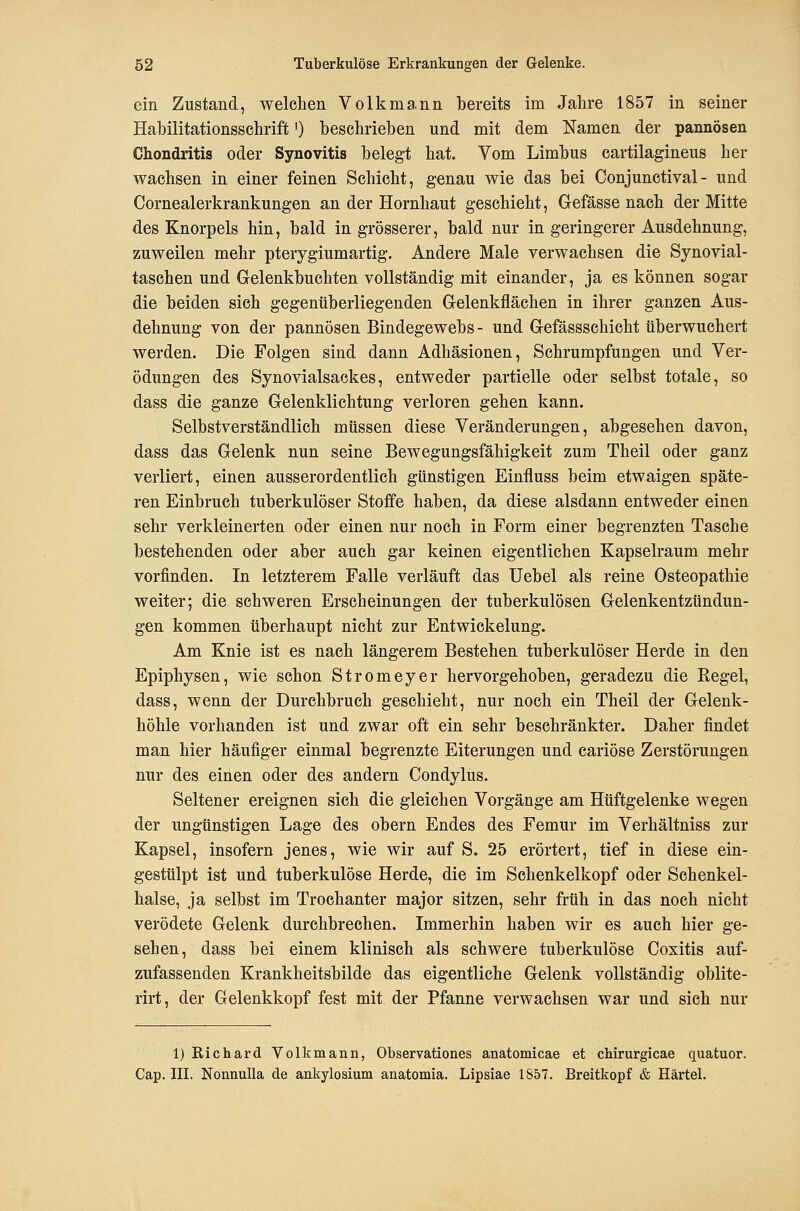 ein Zustand, welclien Volkma.nn bereits im Jahre 1857 in seiner Habilitationsschrift') beschrieben und mit dem Namen der pannösen Chondritis oder Synovitis belegt hat. Vom Limbus cartilagineus her wachsen in einer feinen Schicht, genau wie das bei Conjunctival- und Cornealerkrankungen an der Hornhaut geschieht, Gefässe nach der Mitte des Knorpels hin, bald in grösserer, bald nur in geringerer Ausdehnung, zuweilen mehr pterygiumartig. Andere Male verwachsen die Synovial- taschen und Gelenkbuchten vollständig mit einander, ja es können sogar die beiden sich gegenüberliegenden Gelenkflächen in ihrer ganzen Aus- dehnung von der pannösen Bindegewebs - und Gefässschicht überwuchert werden. Die Folgen sind dann Adhäsionen, Schrumpfungen und Ver- ödungen des Synovialsackes, entweder partielle oder selbst totale, so dass die ganze Gelenklichtung verloren gehen kann. Selbstverständlich müssen diese Veränderungen, abgesehen davon, dass das Gelenk nun seine Bewegungsfähigkeit zum Theil oder ganz verliert, einen ausserordentlich günstigen Einfluss beim etwaigen späte- ren Einbruch tuberkulöser Stoffe haben, da diese alsdann entweder einen sehr verkleinerten oder einen nur noch in Form einer begrenzten Tasche bestehenden oder aber auch gar keinen eigentlichen Kapselraum mehr vorfinden. In letzterem Falle verläuft das Uebel als reine Osteopathie weiter; die schweren Erscheinungen der tuberkulösen Gelenkentzündun- gen kommen überhaupt nicht zur Entwickelung. Am Knie ist es nach längerem Bestehen tuberkulöser Herde in den Epiphysen, wie schon Stromeyer hervorgehoben, geradezu die Regel, dass, wenn der Durehbruch geschieht, nur noch ein Theil der Gelenk- höhle vorhanden ist und zwar oft ein sehr beschränkter. Daher findet man hier häufiger einmal begrenzte Eiterungen und cariöse Zerstörungen nur des einen oder des andern Condylus. Seltener ereignen sich die gleichen Vorgänge am Hüftgelenke wegen der ungünstigen Lage des obern Endes des Femur im Verhältniss zur Kapsel, insofern jenes, wie wir auf S. 25 erörtert, tief in diese ein- gestülpt ist und tuberkulöse Herde, die im Schenkelkopf oder Schenkel- halse, ja selbst im Trochanter major sitzen, sehr früh in das noch nicht verödete Gelenk durchbrechen. Immerhin haben wir es auch hier ge- sehen, dass bei einem klinisch als schwere tuberkulöse Coxitis auf- zufassenden Krankheitsbilde das eigentliche Gelenk vollständig oblite- rirt, der Gelenkkopf fest mit der Pfanne verwachsen war und sich nur 1) Richard Volkmann, Observationes anatomicae et chirurgicae quatuor. Cap. III. Nonnulla de ankylosium anatomia. Lipsiae 1857. Breitkopf & Härtel.