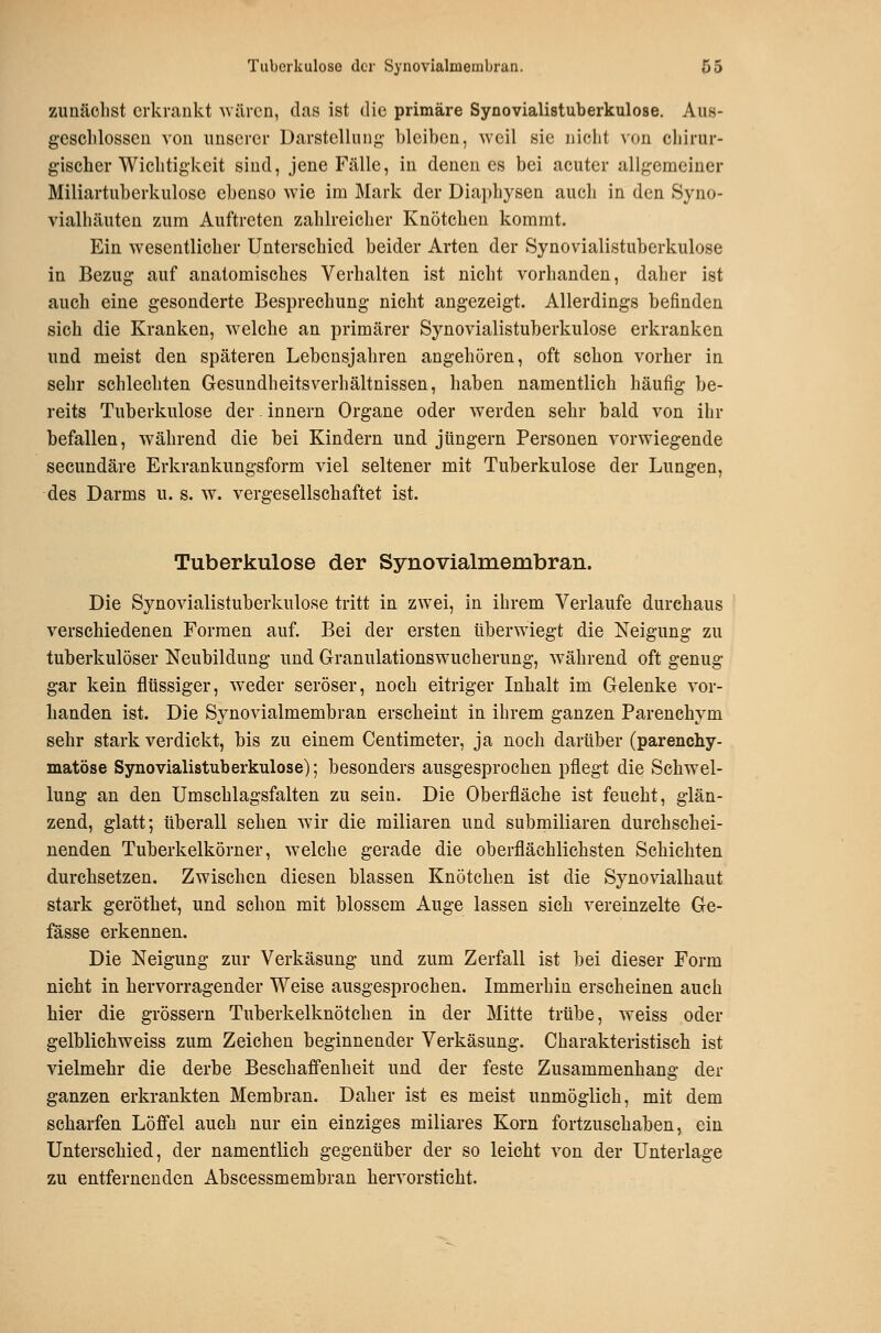 zunächst erkrankt Aviircn, das ist die primäre Synovialistuberkulose. Aus- geschlossen von unserer Darstellung- bleiben, weil sie nicht von chirur- gischer Wichtigkeit sind, jene Fälle, in denen es bei acuter allgemeiner Miliartuberkulose ebenso wie im Mark der Diaphysen auch in den Syno- vialhäuten zum Auftreten zahlreicher Knötchen kommt. Ein wesentlicher Unterschied beider Arten der Synovialistuberkulose in Bezug auf anatomisches Verhalten ist nicht vorhanden, daher ist auch eine gesonderte Besprechung nicht angezeigt. Allerdings befinden sich die Kranken, welche an primärer Synovialistuberkulose erkranken und meist den späteren Lebensjahren angehören, oft schon vorher in sehr schlechten Gesundheitsverhältnissen, haben namentlich häufig be- reits Tuberkulose der. Innern Organe oder werden sehr bald von ihr befallen, während die bei Kindern und Jüngern Personen vorwiegende secundäre Erkrankungsform viel seltener mit Tuberkulose der Lungen, des Darms u. s. w. vergesellschaftet ist. Tuberkulose der Synovialmembran. Die Synovialistuberkulose tritt in zwei, in ihrem Verlaufe durchaus verschiedenen Formen auf. Bei der ersten überwiegt die Neigung zu tuberkulöser Neubildung und Granulationswucherung, während oft genug gar kein flüssiger, weder seröser, noch eitriger Inhalt im Gelenke vor- handen ist. Die Synovialmembran erscheint in ihrem ganzen Parenchym sehr stark verdickt, bis zu einem Centimeter, ja noch darüber (parenchy- matöse Synovialistuberkulose); besonders ausgesprochen pflegt die Schwel- lung an den Umschlagsfalten zu sein. Die Oberfläche ist feucht, glän- zend, glatt; überall sehen wir die miliaren und submiliaren durchschei- nenden Tuberkelkörner, welche gerade die oberflächlichsten Schichten durchsetzen. Zwischen diesen blassen Knötchen ist die Synovialhaut stark geröthet, und schon mit blossem Auge lassen sich vereinzelte Ge- fasse erkennen. Die Neigung zur Verkäsung und zum Zerfall ist bei dieser Form nickt in hervorragender Weise ausgesprochen. Immerhin erscheinen auch hier die grössern Tuberkelknötchen in der Mitte trübe, weiss oder gelblichweiss zum Zeichen beginnender Verkäsung. Charakteristisch ist vielmehr die derbe Beschaffenheit und der feste Zusammenhang der ganzen erkrankten Membran. Daher ist es meist unmöglich, mit dem scharfen Löffel auch nur ein einziges miliares Korn fortzuschaben, ein Unterschied, der namentlich gegenüber der so leicht von der Unterlage zu entfernenden Abscessmembran hervorsticht.