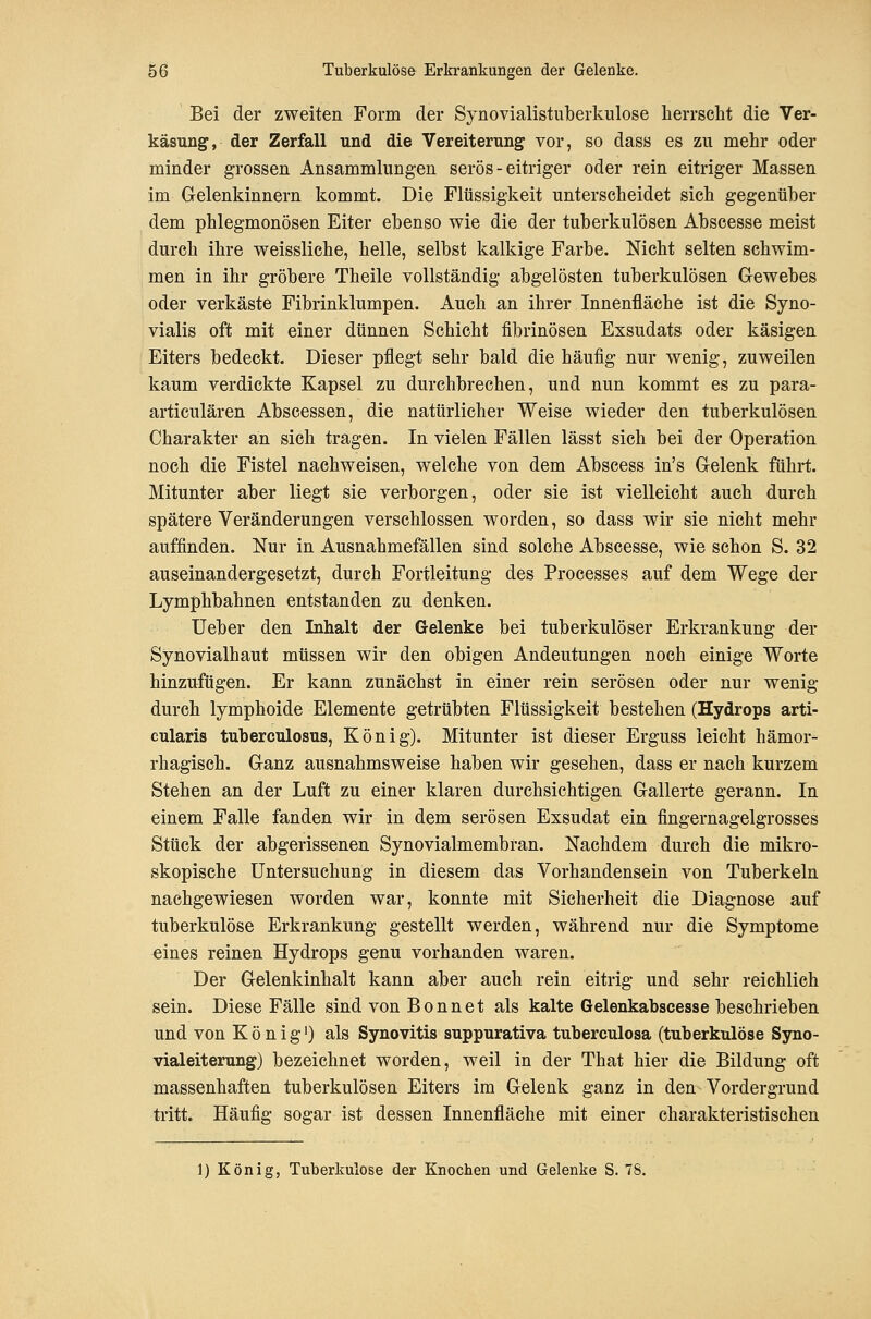Bei der zweiten Form der Synovialistuberkulose lierrseht die Ver- käsung, der Zerfall und die Vereiterung vor, so dass es zu mehr oder minder grossen Ansammlungen serös - eitriger oder rein eitriger Massen im Gelenkinnern kommt. Die Flüssigkeit unterscheidet sich gegenüber dem phlegmonösen Eiter ebenso wie die der tuberkulösen Abscesse meist durch ihre weissliche, helle, selbst kalkige Farbe. Nicht selten schwim- men in ihr gröbere Theile vollständig abgelösten tuberkulösen Gewebes oder verkäste Fibrinklumpen. Auch an ihrer Innenfläche ist die Syno- vialis oft mit einer dünnen Schicht fibrinösen Exsudats oder käsigen Eiters bedeckt. Dieser pflegt sehr bald die häufig nur wenig, zuweilen kaum verdickte Kapsel zu durchbrechen, und nun kommt es zu para- articulären Abscessen, die natürlicher Weise wieder den tuberkulösen Charakter an sich tragen. In vielen Fällen lässt sich bei der Operation noch die Fistel nachweisen, welche von dem Abscess in's Gelenk führt. Mitunter aber liegt sie verborgen, oder sie ist vielleicht auch durch spätere Veränderungen verschlossen worden, so dass wir sie nicht mehr auffinden. Nur in Ausnahmefällen sind solche Abscesse, wie schon S. 32 auseinandergesetzt, durch Fortleitung des Processes auf dem Wege der Lymphbahnen entstanden zu denken. lieber den Inhalt der Gelenke bei tuberkulöser Erkrankung der Synovialhaut müssen wir den obigen Andeutungen noch einige Worte hinzufügen. Er kann zunächst in einer rein serösen oder nur wenig durch lymphoide Elemente getrübten Flüssigkeit bestehen (Hydrops arti- cularis tuberculosus, König). Mitunter ist dieser Erguss leicht hämor- rhagisch. Ganz ausnahmsweise haben wir gesehen, dass er nach kurzem Stehen an der Luft zu einer klaren durchsichtigen Gallerte gerann. In einem Falle fanden wir in dem serösen Exsudat ein fingernagelgrosses Stück der abgerissenen Synovialmembran. Nachdem durch die mikro- skopische Untersuchung in diesem das Vorhandensein von Tuberkeln nachgewiesen worden war, konnte mit Sicherheit die Diagnose auf tuberkulöse Erkrankung gestellt werden, während nur die Symptome eines reinen Hydrops genu vorhanden waren. Der Gelenkinhalt kann aber auch rein eitrig und sehr reichlich sein. Diese Fälle sind von B o n n e t als kalte Gelenkabscesse beschrieben und von König') als Synovitis suppurativa tuberculosa (tuberkulöse Syno- vialeiterung) bezeichnet worden, weil in der That hier die Bildung oft massenhaften tuberkulösen Eiters im Gelenk ganz in den Vordergrund tritt. Häufig sogar ist dessen Innenfläche mit einer charakteristischen 1) König, Tuberkulose der Knochen und Gelenke S. 78.