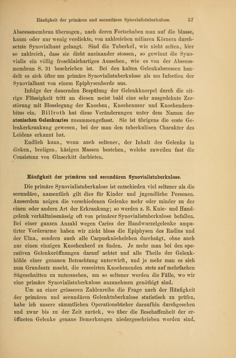 Abscessmembran überzogen, nach deren Fortseliaben man auf die blasse, kaum oder nur wenig verdickte, von zahlreichen miliaren Körnern durch- setzte Synovialhaut gelangt. Sind die Tuberkel, wie nicht selten, hier so zahlreich, dass sie dicht aneinander stossen, so gewinnt die Syno- vialis ein völlig froschlaichartiges Aussehen, wie es von der Abscess- membran S. 31 beschrieben ist. Bei den kalten Gelenkabscessen han- delt es sieh öfter um primäre Synovialistuberkulose als um Infeetion der Synovialhaut von einem Epiphysenherde aus. Infolge der dauernden Bespülung der Gelenkknorpel durch die eit- rige Flüssigkeit tritt an diesen meist bald eine sehr ausgedehnte Zer- störung mit Blosslegung der Knochen, Knochenusur und Knochendecu- bitus ein. Billroth hat diese Veränderungen unter dem Namen der atonischen Gelenkcaries zusammengefasst. Sie ist übrigens die erste Ge- lenkerkrankung gewesen, bei der man den tuberkulösen Charakter des Leidens erkannt hat. Endlich kann, wenn auch seltener, der Inhalt des Gelenks in dicken, breiigen, käsigen Massen bestehen, welche zuweilen fast die Consistenz von Glaserkitt darbieten. Käufigkeit der primären nnd secnndären Synovialistuberkulose. Die primäre Synovialistuberkulose ist entschieden viel seltener als die secnndäre, namentlich gilt dies für Kinder und jugendliche Personen. Ausserdem neigen die verschiedenen Gelenke mehr oder minder zu der einen oder andern Art der Erkrankung; so werden z. B. Knie- und Hand- gelenk verhältnissmässig oft von primärer Synovialistuberkulose befallen. Bei einer ganzen Anzahl wegen Caries der Handwurzelgelenke ampu- tirter Vorderarme haben wir nicht bloss die Epiphysen des Kadius und der Ulna, sondern auch alle Carpusknöchelchen durchsägt, ohne auch nur einen einzigen Knochenherd zu finden. Je mehr man bei den ope- rativen Gelenkeröffnungen darauf achtet und alle Theile der Gelenk- höhle einer genauen Betrachtung unterwirft, und je mehr man es sich zum Grundsatz macht, die resecirten Knochenenden stets auf mehrfachen Sägeschnitten zu untersuchen, um so seltener werden die Fälle, wo wir eine primäre Synovialistuberkulose anzunehmen genöthigt sind. Um an einer grösseren Zahlenreihe die Frage nach der Häufigkeit der primären und secundären Gelenktuberkulose statistisch zu prüfen, habe ich unsere sämmtlichen Operationsbücher daraufhin durchgesehen und zwar bis zu der Zeit zurück, wo über die Beschaffenheit der er- öffneten Gelenke genaue Bemerkungen niedergeschrieben worden sind.