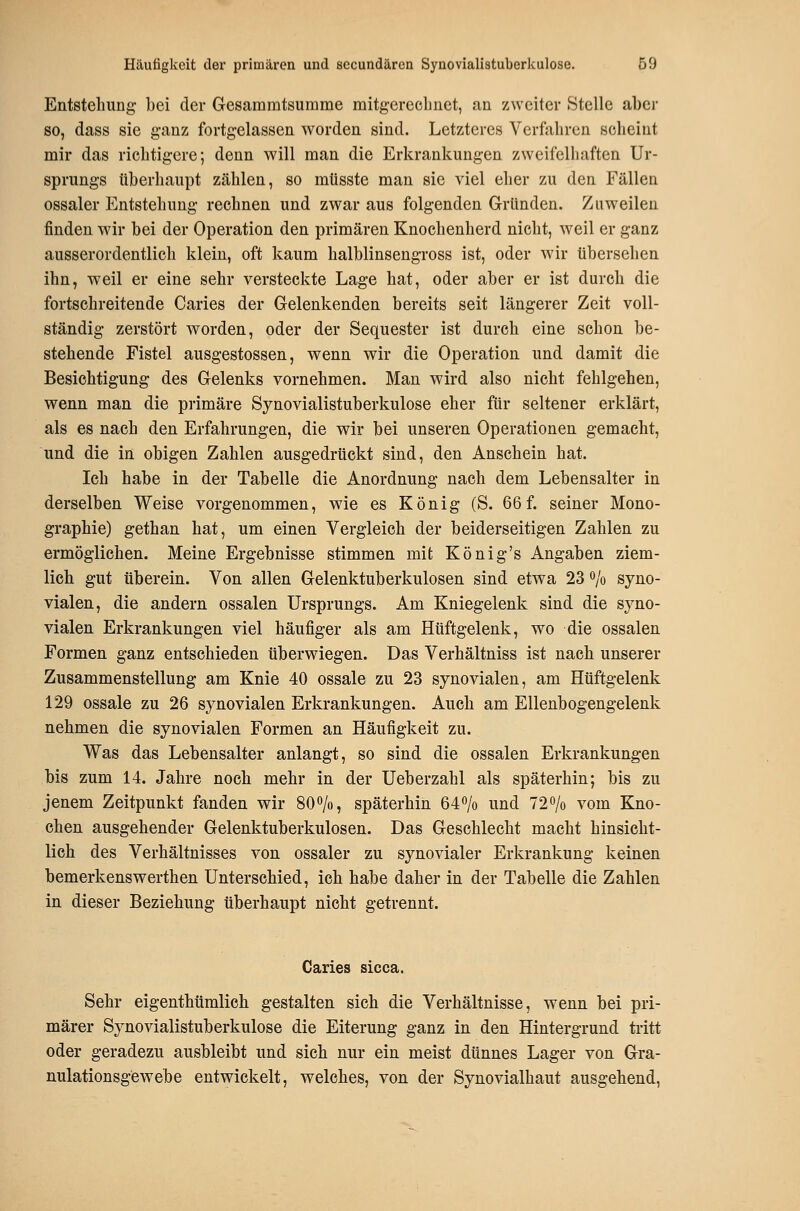 Entstehung- bei der Gesainmtsumme mitg-ercclinet, an zweiter Stelle aber so, dass sie ganz fortgelassen worden sind. Letzteres Verfahren scheint mir das richtigere; denn will man die Erkrankungen zweifelhaften Ur- sprungs überhaupt zählen, so müsste man sie viel eher zu den Fällen ossaler Entstehung rechnen und zwar aus folgenden Gründen. Zuweilen finden wir bei der Operation den primären Knochenherd nicht, weil er ganz ausserordentlich klein, oft kaum halblinsengross ist, oder wir übersehen ihn, weil er eine sehr versteckte Lage hat, oder aber er ist durch die fortschreitende Caries der Gelenkenden bereits seit längerer Zeit voll- ständig zerstört worden, oder der Sequester ist durch eine schon be- stehende Fistel ausgestossen, wenn wir die Operation und damit die Besichtigung des Gelenks vornehmen. Man wird also nicht fehlgehen, wenn man die primäre Synovialistuberkulose eher für seltener erklärt, als es nach den Erfahrungen, die wir bei unseren Operationen gemacht, und die in obigen Zahlen ausgedrückt sind, den Anschein hat. Ich habe in der Tabelle die Anordnung nach dem Lebensalter in derselben Weise vorgenommen, wie es König (S. 66 f. seiner Mono- graphie) gethan hat, um einen Vergleich der beiderseitigen Zahlen zu ermöglichen. Meine Ergebnisse stimmen mit König's Angaben ziem- lich gut tiberein. Von allen Gelenktuberkulosen sind etwa 23 o/o syno- vialen, die andern ossalen Ursprungs. Am Kniegelenk sind die syno- vialen Erkrankungen viel häufiger als am Hüftgelenk, wo die ossalen Formen ganz entschieden überwiegen. Das Verhältniss ist nach unserer Zusammenstellung am Knie 40 ossale zu 23 synovialen, am Hüftgelenk 129 ossale zu 26 synovialen Erkrankungen. Auch am Ellenbogengelenk nehmen die synovialen Formen an Häufigkeit zu. Was das Lebensalter anlangt, so sind die ossalen Erkrankungen bis zum 14. Jahre noch mehr in der Ueberzahl als späterhin; bis zu jenem Zeitpunkt fanden wir 8O0/0, späterhin 64o/o und 72o/o vom Kno- chen ausgehender Gelenktuberkulosen. Das Geschlecht macht hinsicht- lich des Verhältnisses von ossaler zu synovialer Erkrankung keinen bemerkenswerthen Unterschied, ich habe daher in der Tabelle die Zahlen in dieser Beziehung überhaupt nicht getrennt. Caries sicca. Sehr eigenthümlieh gestalten sich die Verhältnisse, wenn bei pri- märer Synovialistuberkulose die Eiterung ganz in den Hintergrund tritt oder geradezu ausbleibt und sich nur ein meist dünnes Lager von Gra- nulationsgewebe entwickelt, welches, von der Synovialhaut ausgehend,