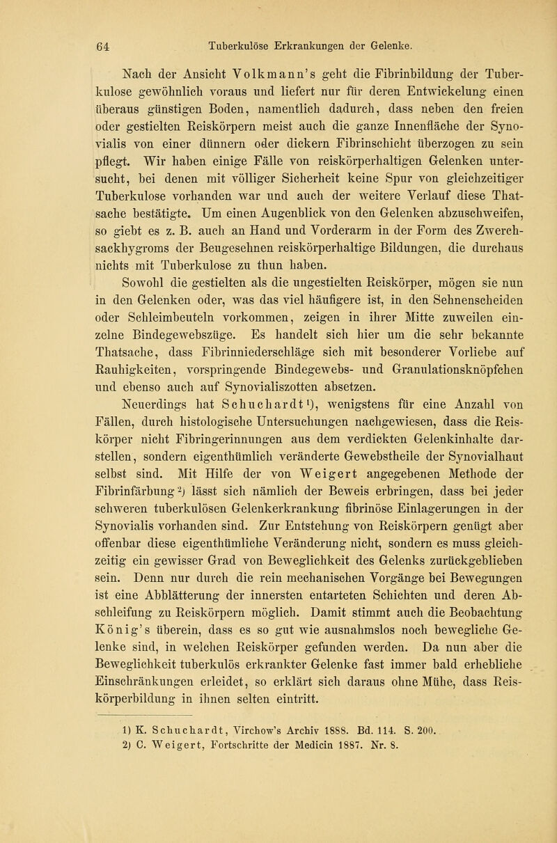 Nach der Ansicht Volkmann's geht die Fibrinbildung der Tuber- kulose gewöhnlich voraus und liefert nur für deren Entwickelung einen überaus günstigen Boden, namentlich dadurch, dass neben den freien oder gestielten Reiskörpern meist auch die ganze Innenfläche der Syno- vialis von einer dünnern oder dickern Fibrinschicht überzogen zu sein pflegt. Wir haben einige Fälle von reiskörperhaltigen Gelenken unter- sucht, bei denen mit völliger Sicherheit keine Spur von gleichzeitiger Tuberkulose vorhanden war und auch der weitere Verlauf diese That- sache bestätigte. Um einen Augenblick von den Gelenken abzuschweifen, so giebt es z. B. auch an Hand und Vorderarm in der Form des Zwerch- sackhygroms der Beugesehnen reiskörperhaltige Bildungen, die durchaus nichts mit Tuberkulose zu thun haben. Sowohl die gestielten als die ungestielten Reiskörper, mögen sie nun in den Gelenken oder, was das viel häufigere ist, in den Sehnenscheiden oder Schleimbeuteln vorkommen, zeigen in ihrer Mitte zuweilen ein- zelne Bindegewebszüge. Es handelt sich hier um die sehr bekannte Thatsache, dass Fibrinniederschläge sich mit besonderer Vorliebe auf Rauhigkeiten, vorspringende Bindegewebs- und Granulationsknöpfchen und ebenso auch auf Synovialiszotten absetzen. Neuerdings hat Schuchardt^}, wenigstens für eine Anzahl von Fällen, durch histologische Untersuchungen nachgewiesen, dass die Reis- körper nicht Fibringerinnungen aus dem verdickten Gelenkinhalte dar- stellen , sondern eigenthümlich veränderte Gewebstheile der Synovialhaut selbst sind. Mit Hilfe der von Weigert angegebenen Methode der Fibrinfärbung -j lässt sich nämlich der Beweis erbringen, dass bei jeder schweren tuberkulösen Gelenkerkrankung fibrinöse Einlagerungen in der Synovialis vorhanden sind. Zur Entstehung von Reiskörpern genügt aber offenbar diese eigenthümliche Veränderung nicht, sondern es muss gleich- zeitig ein gewisser Grad von Beweglichkeit des Gelenks zurückgeblieben sein. Denn nur durch die rein mechanischen Vorgänge bei Bewegungen ist eine Abblätterung der innersten entarteten Schichten und deren Ab- schleifung zu Reiskörpern möglich. Damit stimmt auch die Beobachtung König's überein, dass es so gut wie ausnahmslos noch bewegliche Ge- lenke sind, in welchen Reiskörper gefunden werden. Da nun aber die Beweglichkeit tuberkulös erkrankter Gelenke fast immer bald erhebliehe Einschränkungen erleidet, so erklärt sich daraus ohne Mühe, dass Reis- körperbildung in ihnen selten eintritt. 1) K. Schucliardt, Virchow's Archiv 1888. Bd. 114. S. 200. 2) C. Weigert, Fortschritte der Medicin 1887. Nr. 8.