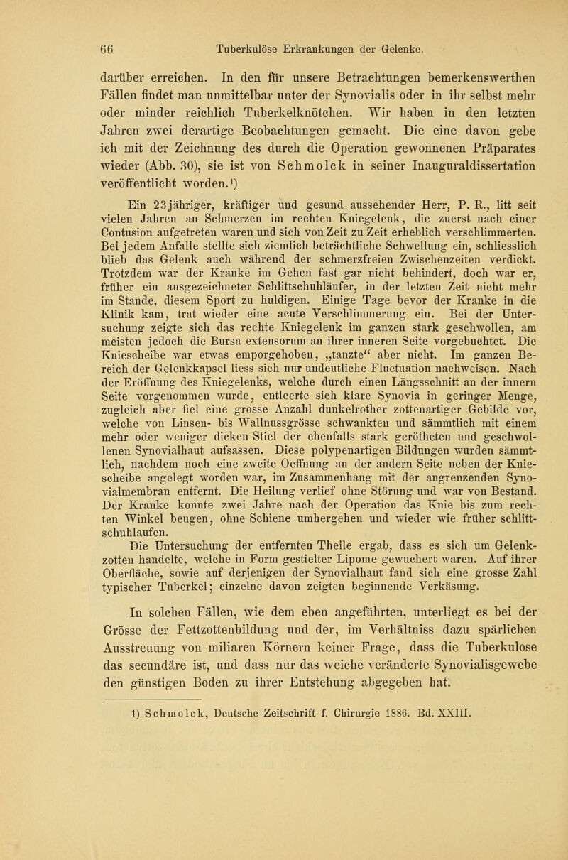 darüber erreichen. In den für unsere Betrachtungen hemerkenswerthen Fällen findet man unmittelbar unter der Synovialis oder in ihr selbst mehr oder minder reichlich Tuberkelknötchen. Wir haben in den letzten Jahren zwei derartige Beobachtungen gemacht. Die eine davon gebe ich mit der Zeichnung des durch die Operation gewonnenen Präparates wieder (Abb. 30), sie ist von Schmolck in seiner Inauguraldissertation veröffentlicht worden.') Ein 23 jähriger, kräftiger und gesund aussehender Herr, P. R., litt seit vielen Jahren an Schmerzen im rechten Kniegelenk, die zuerst nach einer Contusion aufgetreten waren und sich von Zeit zu Zeit erheblich verschlimmerten. Bei jedem Anfalle stellte sich ziemlich beträchtliche Schwellung ein, schliesslich blieb das Gelenk auch während der schmerzfreien Zwischenzeiten verdickt. Trotzdem war der Kranke im Gehen fast gar nicht behindert, doch war er, früher ein ausgezeichneter Schlittschuhläufer, in der letzten Zeit nicht mehr im Stande, diesem Sport zu huldigen. Einige Tage bevor der Kranke in die Klinik kam, trat wieder eine acute Verschlimmerung ein. Bei der Unter- suchung zeigte sich das rechte Kniegelenk im ganzen stark geschwollen, am meisten jedoch die Bursa extensorum an ihrer inneren Seite vorgebuchtet. Die Kniescheibe war etwas emporgehoben, „tanzte'^ aber nicht. Im ganzen Be- reich der Gelenkkapsel liess sich nur undeutliche Fluctuation nachweisen. Nach der Eröffnung des Kniegelenks, welche durch einen Längsschnitt an der Innern Seite vorgenommen wurde, entleerte sich klare Synovia in geringer Menge, zugleich aber fiel eine grosse Anzahl dunkelrother zottenartiger Gebilde vor, welche von Linsen- bis Walluussgrösse schwankten und sämmtlich mit einem mehr oder weniger dicken Stiel der ebenfalls stark gerötheten und geschwol- lenen Synovialhaut aufsassen. Diese polypenartigen Bildungen wurden sämmt- lich, nachdem noch eine zweite Oeffnung an der andern Seite neben der Knie- scheibe angelegt worden war, im Zusammenhang mit der angrenzenden Syno- vialmembran entfernt. Die Heilung verlief ohne Störung und war von Bestand. Der Kranke konnte zwei Jahre nach der Operation das Knie bis zum rech- ten Winkel beugen, ohne Schiene umhergehen und wieder wie früher Schlitt- schuhlaufen. Die Untersuchung der entfernten Theile ergab, dass es sich um Gelenk- zotten handelte, welche in Form gestielter Lipome gewuchert waren. Auf ihrer Oberfläche, sowie auf derjenigen der Synovialhaut fand sich eine grosse Zahl typischer Tuberkel; einzelne davon zeigten beginnende Verkäsung. In solchen Fällen, wie dem eben angeführten, unterliegt es bei der Grösse der Fettzottenbildung und der, im Verhältniss dazu spärlichen Ausstreuung von miliaren Körnern keiner Frage, dass die Tuberkulose das secundäre ist, und dass nur das weiche veränderte Synovialisgewebe den günstigen Boden zu ihrer Entstehung abgegeben hat. 1) Schmolck, Deutsche Zeitschrift f. Chirurgie 1886. Bd. XXIII.