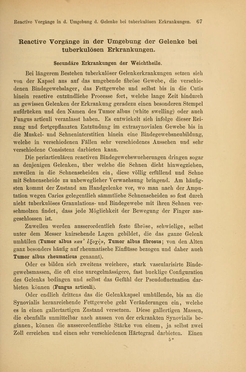 Reactive Vorgänge in der Umgebung der Gelenke bei tuberkulösen Erkrankungen. Secundäre Erkrankungen der Weichtheile. Bei längerem Bestellen tuberkulöser Gelenkerkrankungen setzen sich von der Kapsel aus auf das umgebende fibröse Gewebe, die verschie- denen Bindegewebslager, das Fettgewebe und selbst bis in die Cutis hinein reactive entzündliche Processe fort, welche lange Zeit hindurch an gewissen Gelenken der Erkrankung geradezu einen besonderen Stempel aufdrücken und den Namen des Tumor albus (white swelling) oder auch Fungus articuli veranlasst haben. Es entwickelt sich infolge dieser Rei- zung und fortgepflanzten Entzündung im extrasynovialen Gewebe bis in die Muskel- und Sehneninterstitien hinein eine Bindegewebsneubildung, welche in verschiedenen Fällen sehr verschiedenes Aussehen und sehr verschiedene Consistenz darbieten kann. Die periarticulären reactiven Bindegewebswucherungen dringen sogar an denjenigen Gelenken, über welche die Sehnen dicht hin wegziehen, zuweilen in die Sehnenscheiden ein, diese völlig erfüllend und Sehne mit Sehnenscheide zu unbeweglicher Verwachsung bringend. Am häufig- sten kommt der Zustand am Handgelenke vor, wo man nach der Ampu- tation wegen Caries gelegentlich sämmtliche Sehnenscheiden so fest durch nicht tuberkulöses Granulations- und Bindegewebe mit ihren Sehnen ver- schmolzen findet, dass jede Möglichkeit der Bewegung der Finger aus- geschlossen ist. Zuweilen werden ausserordentlich feste fibröse, schwielige, selbst unter dem Messer knirschende Lagen gebildet, die das ganze Gelenk umhüllen (Tumor albus yLax s^oxrjv, Tumor albus fibrosus; von den Alten ganz besonders häufig auf rheumatische Einflüsse bezogen und daher auch Tumor albus rheumaticus genannt). Oder es bilden sich zweitens weichere, stark vascularisirte Binde- gewebsmassen, die oft eine unregelmässigere, fast bucklige Configuration des Gelenks bedingen und selbst das Gefühl der Pseudofluctuation dar- bieten können (Fungus articuli). Oder endlich drittens das die Gelenkkapsel umhüllende, bis an die Synovialis heranreichende Fettgewebe geht Veränderungen ein, welche es in einen gallertartigen Zustand versetzen. Diese gallertigen Massen, die ebenfalls unmittelbar nach aussen von der erkrankten Synovialis be- ginnen, können die ausserordentliche Stärke von einem, ja selbst zwei Zoll erreichen und einen sehr verschiedenen Härtegrad darbieten. Einen 5*