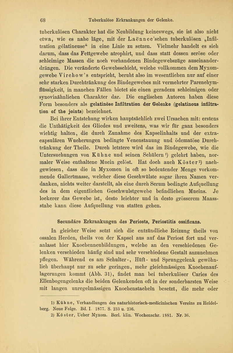 tulberkulösen Charakter hat die Neubildung keineswegs, sie ist also nicht etwa, wie es nahe läge, mit der Laennee'schen tuberkulösen „Infil- tration gelatineuse in eine Linie zu setzen. Vielmehr handelt es sieh darum, dass das Fettgewebe atrophirt, und dass statt dessen seröse oder schleimige Massen die noch vorhandenen Bindegewebszüge auseinander- drängen. Die veränderte Grewebsschicht, welche vollkommen dem Myxom- gewebe Virchow's entspricht, beruht also im wesentlichen nur auf einer sehr starken Durchtränkung des Bindegewebes mit vermehrter Parenchym- flüssigkeit, in manchen Fällen bietet sie einen geradezu schleimigen oder synoviaähnlichen Charakter dar. Die englischen Autoren haben diese Form besonders als gelatinöse Infiltration der Gelenke (gelatinons Infiltra- tion of the joints) bezeichnet. Bei ihrer Entstehung wirken hauptsächlich zwei Ursachen mit: erstens die Unthätigkeit des Gliedes und zweitens, was wir für ganz besonders wichtig halten, die durch Zunahme des Kapselinhalts und der extra- capsulären Wucherungen bedingte Venenstauung und ödematöse Durch- tränkung der Theile. Durch letztere wird das im Bindegewebe, wie die Untersuchungen von Kühne und seinen Schülern') gelehrt haben, nor- maler Weise enthaltene Mucin gelöst. Hat doch auch Kost er 2) nach- gewiesen, dass die in Myxomen in oft so bedeutender Menge vorkom- mende Gallertmasse, welcher diese Geschwülste sogar ihren Namen ver- danken, nichts weiter darstellt, als eine durch Serum bedingte Aufquellung des in dem eigentlichen Geschwulstgewebe befindlichen Mucins. Je lockerer das Gewebe ist, desto leichter und in desto grösserem Maass- stabe kann diese Aufquellung von statten gehen. Secundäre Erkrankungen des Periosts, Periostitis ossificans. In gleicher Weise setzt sich die entzündliche Eeizung theils von ossalen Herden, theils von der Kapsel aus auf das Periost fort und ver- anlasst hier Knochenneubildungen, welche an den verschiedenen Ge- lenken verschieden häufig sind und sehr verschiedene Gestalt anzunehmen pflegen. Während es am Schulter-, Hüft- und Sprunggelenk gewöhn- lich überhaupt nur zu sehr geringen, mehr gleichmässigen Knochenauf- lagerungen kommt (Abb. 31), findet man bei tuberkulöser Caries des Ellenbogengelenks die beiden Gelenkenden oft in der sonderbarsten Weise mit langen unregelmässigen Knochenstacheln besetzt, die mehr oder 1) Kühne, Verhandlungen des naturhistorisch-medicinischen Vereins zu Heidel- berg. Neue Folge. Bd. I. 1877. S. 233 u. 236. 2) Köster, Ueber Myxom. Berl. klin. Wochenschr. 1881. Nr. 36.