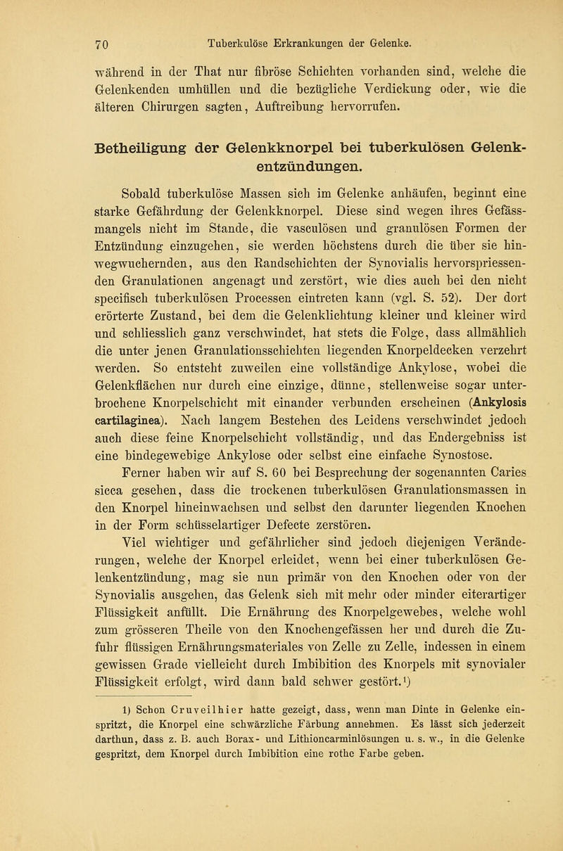 während in der That nur fibröse Schichten vorhanden sind, welche die Gelenkenden umhüllen und die bezügliche Verdickung oder, wie die älteren Chirurgen sagten. Auftreibung hervorrufen. Betheiligung der Gelenkknorpel bei tuberkulösen Gelenk- entzündungen. Sobald tuberkulöse Massen sich im Gelenke anhäufen, beginnt eine starke Gefährdung der Gelenkknorpel. Diese sind wegen ihres Gefäss- mangels nicht im Stande, die vasculösen und granulösen Formen der Entzündung einzugehen, sie werden höchstens durch die über sie hin- wegwuchernden, aus den Eandschichten der Synovialis hervorspriessen- den Granulationen angenagt und zerstört, wie dies auch bei den nicht specifisch tuberkulösen Processen eintreten kann (vgl. S. 52). Der dort erörterte Zustand, bei dem die Gelenklichtung kleiner und kleiner wird und schliesslich ganz verschwindet, hat stets die Folge, dass allmählich die unter jenen Granulationssehichten liegenden Knorpeldecken verzehrt werden. So entsteht zuweilen eine vollständige Ankylose, wobei die Gelenkflächen nur durch eine einzige, dünne, stellenweise sogar unter- brochene Knorpelschicht mit einander verbunden erscheinen (Ankylosis cartilaginea). Nach langem Bestehen des Leidens verschwindet jedoch auch diese feine Knorpelschicht vollständig, und das Endergebniss ist eine bindegewebige Ankylose oder selbst eine einfache Sjmostose. Ferner haben wir auf S. 60 bei Besprechung der sogenannten Caries sicca gesehen, dass die trockenen tuberkulösen Granulationsmassen in den Knorpel hineinwachsen und selbst den darunter liegenden Knochen in der Form schüsselartiger Defecte zerstören. Viel wichtiger und gefährlicher sind jedoch diejenigen Verände- rungen, welche der Knorpel erleidet, wenn bei einer tuberkulösen Ge- lenkentzündung, mag sie nun primär von den Knochen oder von der Synovialis ausgehen, das Gelenk sich mit mehr oder minder eiterartiger Flüssigkeit anfüllt. Die Ernährung des Knorpelgewebes, welche wohl zum grösseren Theile von den Knoehengefässen her und durch die Zu- fuhr flüssigen Ernährungsmateriales von Zelle zu Zelle, indessen in einem gewissen Grade vielleicht durch Imbibition des Knorpels mit synovialer Flüssigkeit erfolgt, wird dann bald schwer gestört.0 1) Schon Cruveilliier hatte gezeigt, dass, wenn man Dinte in Gelenke ein- spritzt, die Knorpel eine schwärzliche Färbung annehmen. Es lässt sich jederzeit darthun, dass z. B. auch Borax- und Lithloncarminlösungen u. s. w., in die Gelenke gespritzt, dem Knorpel durch Imbibition eine rothe Farbe geben.