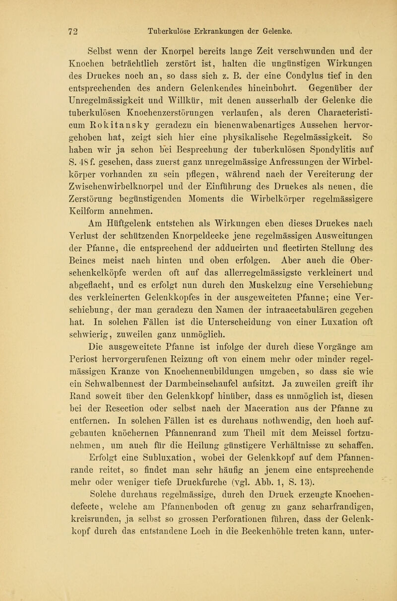 Selbst wenn der Knorpel bereits lange Zeit verschwunden und der Knochen beträchtlich zerstört ist, halten die ungünstigen Wirkungen des Druckes noch an, so dass sich z. B. der eine Condylus tief in den entsprechenden des andern Gelenkendes hineinbohrt. Gegentiber der Unregelmässigkeit und Willkür, mit denen ausserhalb der Gelenke die tuberkulösen Knochenzerstörungen verlaufen, als deren Characteristi- cum Rokitansky geradezu ein bienenwabenartiges Aussehen hervor- gehoben hat, zeigt sich hier eine physikalische Regelmässigkeit. So haben wir ja schon bei Besprechung der tuberkulösen Spondylitis auf S. 48 f. gesehen, dass zuerst ganz unregelmässige Anfressungen der Wirbel- körper vorhanden zu sein pflegen, während nach der Vereiterung der Zwischenwirbelknorpel und der Einftihrung des Druckes als neuen, die Zerstörung begünstigenden Moments die Wirbelkörper regelmässigere Keilform annehmen. Am Hüftgelenk entstehen als Wirkungen eben dieses Druckes nach Verlust der schützenden Knorpeldecke jene regelmässigen Ausweitungen der Pfanne, die entsprechend der adducirten und flectirten Stellung des Beines meist nach hinten und oben erfolgen. Aber auch die Ober- schenkelköpfe werden oft auf das allerregelmässigste verkleinert und abgeflacht, und es erfolgt nun durch den Muskelzug eine Verschiebung des verkleinerten Gelenkkopfes in der ausgeweiteten Pfanne; eine Ver- schiebung, der man geradezu den Namen der intraacetabulären gegeben hat. In solchen Fällen ist die Unterscheidung von einer Luxation oft schwierig, zuweilen ganz unmöglich. Die ausgeweitete Pfanne ist infolge der durch diese Vorgänge am Periost hervorgerufenen Reizung oft von einem mehr oder minder regel- mässigen Kranze von Knochenneubildungen umgeben, so dass sie wie ein Schwalbennest der Darmbeinschaufel aufsitzt. Ja zuweilen greift ihr Rand soweit über den Gelenkkopf hinüber, dass es unmöglich ist, diesen bei der Resection oder selbst nach der Maceration aus der Pfanne zu entfernen. In solchen Fällen ist es durchaus nothwendig, den hoch auf- gebauten knöchernen Pfannenrand zum Theil mit dem Meissel fortzu- nehmen, um auch für die Heilung günstigere Verhältnisse zu schaffen. Erfolgt eine Subluxation, wobei der Gelenkkopf auf dem Pfannen- rande reitet, so findet man sehr häufig an jenem eine entsprechende mehr oder weniger tiefe Druckfurche (vgl. Abb. 1, S. 13). Solche durchaus regelmässige, durch den Druck erzeugte Knoehen- defecte, welche am Pfannenboden oft genug zu ganz scharfrandigen, kreisrunden, ja selbst so grossen Perforationen führen, dass der Gelenk- kopf durch das entstandene Loch in die Beckenhöhle treten kann, unter-