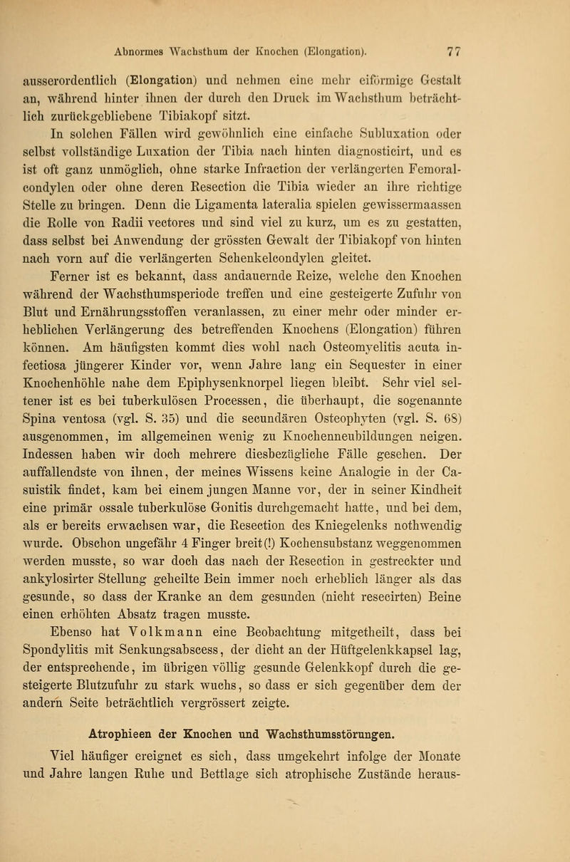 ausserordentlich (Elongation) und nehmen eine mehr eifijrmige Gestalt an, während hinter ihnen der durch den Druck im Wachsthum beträcht- lich zurtickg-ehliebene Tibiakopf sitzt. In solchen Fällen wird gewöhnlich eine einfache Subluxation oder selbst vollständige Luxation der Tibia nach hinten diagnosticirt, und es ist oft ganz unmöglich, ohne starke Infraction der verlängerten Femoral- condylen oder ohne deren Kesection die Tibia wieder an ihre richtige Stelle zu bringen. Denn die Ligamenta lateralia spielen gewissermaassen die Rolle von Radii vectores und sind viel zu kurz, um es zu gestatten, dass selbst bei Anwendung der grössten Gewalt der Tibiakopf von hinten nach vorn auf die verlängerten Schenkelcondylen gleitet. Ferner ist es bekannt, dass andauernde Reize, welche den Knochen während der Wachsthumsperiode treffen und eine gesteigerte Zufuhr von Blut und Ernährungsstoffen veranlassen, zu einer mehr oder minder er- heblichen Verlängerung des betreffenden Knochens (Elongation) führen können. Am häufigsten kommt dies wohl nach Osteomyelitis acuta in- fectiosa jüngerer Kinder vor, wenn Jahre lang ein Sequester in einer Knochenhöhle nahe dem Epiphysenknorpel liegen bleibt. Sehr viel sel- tener ist es bei tuberkulösen Processen, die überhaupt, die sogenannte Spina ventosa (vgl. S. 35) und die secundären Osteophyten (vgl. S. 68) ausgenommen, im allgemeinen wenig zu Knochenneubildungen neigen. Indessen haben wir doch mehrere diesbezügliche Fälle gesehen. Der auffallendste von ihnen, der meines Wissens keine Analogie in der Ca- suistik findet, kam bei einem jungen Manne vor, der in seiner Kindheit eine primär ossale tuberkulöse Gonitis durchgemacht hatte, und bei dem, als er bereits erwachsen war, die Resection des Kniegelenks nothwendig wurde. Obschon ungefähr 4 Finger breit (!) Kochensubstanz weggenommen werden musste, so war doch das nach der Resection in gestreckter und ankylosirter Stellung geheilte Bein immer noch erheblich länger als das gesunde, so dass der Kranke an dem gesunden (nicht resecirten) Beine einen erhöhten Absatz tragen musste. Ebenso hat Volkmann eine Beobachtung mitgetheilt, dass bei Spondylitis mit Senkungsabscess, der dicht an der Hüftgelenkkapsel lag, der entsprechende, im übrigen völlig gesunde Gelenkkopf durch die ge- steigerte Blutzufuhr zu stark wuchs, so dass er sich gegenüber dem der andern Seite beträchtlich vergrössert zeigte. Atrophieen der Knochen und Wachsthumsstörungen. Viel häufiger ereignet es sich, dass umgekehrt infolge der Monate und Jahre langen Ruhe und Bettlage sich atrophische Zustände heraus-