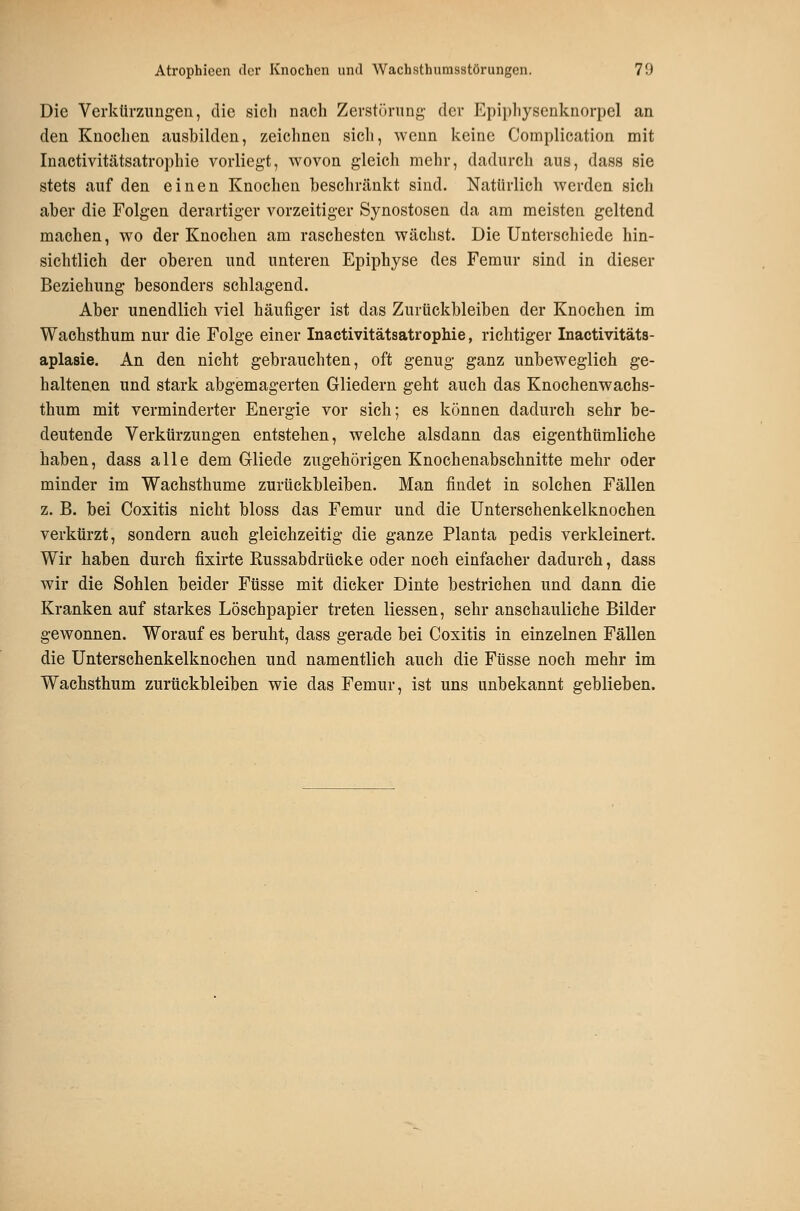 Die Verkürzungen, die sich nach Zerstörung der Epiphysenknorpel an den Knochen ausbilden, zeichnen sich, wenn keine Complication mit Inactivitätsatrophie vorliegt, wovon gleich mehr, dadurch aus, dass sie stets auf den einen Knochen beschränkt sind. Natürlich werden sich aber die Folgen derartiger vorzeitiger Synostosen da am meisten geltend machen, wo der Knochen am raschesten wächst. Die Unterschiede hin- sichtlich der oberen und unteren Epiphyse des Femur sind in dieser Beziehung besonders schlagend. Aber unendlich viel häufiger ist das Zurückbleiben der Knochen im Wachsthum nur die Folge einer Inactivitätsatrophie, richtiger Inactivitäts- aplasie. An den nicht gebrauchten, oft genug ganz unbeweglich ge- haltenen und stark abgemagerten Gliedern geht auch das Knochenwachs- thum mit verminderter Energie vor sich; es können dadurch sehr be- deutende Verkürzungen entstehen, welche alsdann das eigenthümliche haben, dass alle dem Gliede zugehörigen Knochenabschnitte mehr oder minder im Wachsthume zurückbleiben. Man findet in solchen Fällen z. B. bei Coxitis nicht bloss das Femur und die Unterschenkelknochen verkürzt, sondern auch gleichzeitig die ganze Planta pedis verkleinert. Wir haben durch fixirte Russabdrticke oder noch einfacher dadurch, dass wir die Sohlen beider Füsse mit dicker Dinte bestrichen und dann die Kranken auf starkes Löschpapier treten Hessen, sehr anschauliche Bilder gewonnen. Worauf es beruht, dass gerade bei Coxitis in einzelnen Fällen die Unterschenkelknochen und namentlich auch die Füsse noch mehr im Wachsthum zurückbleiben wie das Femur, ist uns unbekannt geblieben.