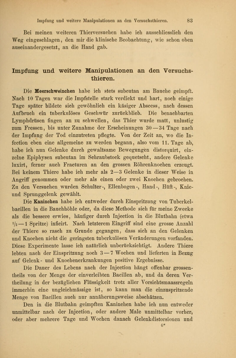 Bei meinen weiteren Tliierversuclien liabe icli ausschliesslich den Weg- eingeschlagen, den mir die klinische Beobachtung, wie schon oben auseinandergesetzt, an die Hand gab. Impfung und weitere Manipulationen an den Versuchs- thieren. Die Meerschweinchen habe ich stets subcutan am Bauche geimpft. Nach 10 Tagen war die Impfstelle stark verdickt und hart, noch einige Tage später bildete sich gewöhnlich ein käsiger Abscess, nach dessen Aufbruch ein tuberkulöses Geschwür zurtickblieb. Die benachbarten Lymphdrüsen fingen an zu schwellen, das Thier wurde matt, unlustig zum Fressen, bis unter Zunahme der Erscheinungen 30 — 34 Tage nach der Impfung der Tod einzutreten pflegte. Von der Zeit an, wo die In- fection eben eine allgemeine zu werden begann, also vom 11. Tage ab, habe ich nun Gelenke durch gewaltsame Bewegungen distorquirt, ein- zelne Epiphysen subcutan im Schraubstock gequetscht, andere Gelenke luxirt, ferner auch Fracturen an den grossen Eöhrenknochen erzeugt. Bei keinem Thiere habe ich mehr als 2—3 Gelenke in dieser Weise in Angriff genommen oder mehr als einen oder zwei Knochen gebrochen. Zu den Versuchen wurden Schulter-, Ellenbogen-, Hand-, Hüft-, Knie- nnd Sprunggelenk gewählt. Die Kaninchen habe ich entweder durch Einspritzung von Tuberkel- bacillen in die Bauchhöhle oder, da diese Methode sich für meine Zwecke als die bessere erwies, häufiger durch Injection in die Blutbahn (etwa 1/2 — 1 Spritze) inficirt. Nach letzterem Eingriff sind eine grosse Anzahl der Thiere so rasch zu Grunde gegangen, dass sich an den Gelenken und Knochen nicht die geringsten tuberkulösen Veränderungen vorfanden. Diese Experimente lasse ich natürlich unberücksichtigt. Andere Thiere lebten nach der Einspritzung noch 3 — 7 Wochen und lieferten in Bezug auf Gelenk- und Knochenerkrankungen positive Ergebnisse. Die Dauer des Lebens nach der Injection hängt offenbar grossen- theils von der Menge der einverleibten Bacillen ab, und da deren Ver- theilung in der bezüglichen Flüssigkeit trotz aller Vorsichtsmaassregeln immerhin eine ungleichmässige ist, so kann man die einzuspritzende Menge von Bacillen auch nur annäherungsweise abschätzen. Den in die Blutbahn geimpften Kaninchen habe ich nun entweder unmittelbar nach der Injection, oder andere Male unmittelbar vorher, oder aber mehrere Tage und Wochen danach Gelenkdistorsionen und