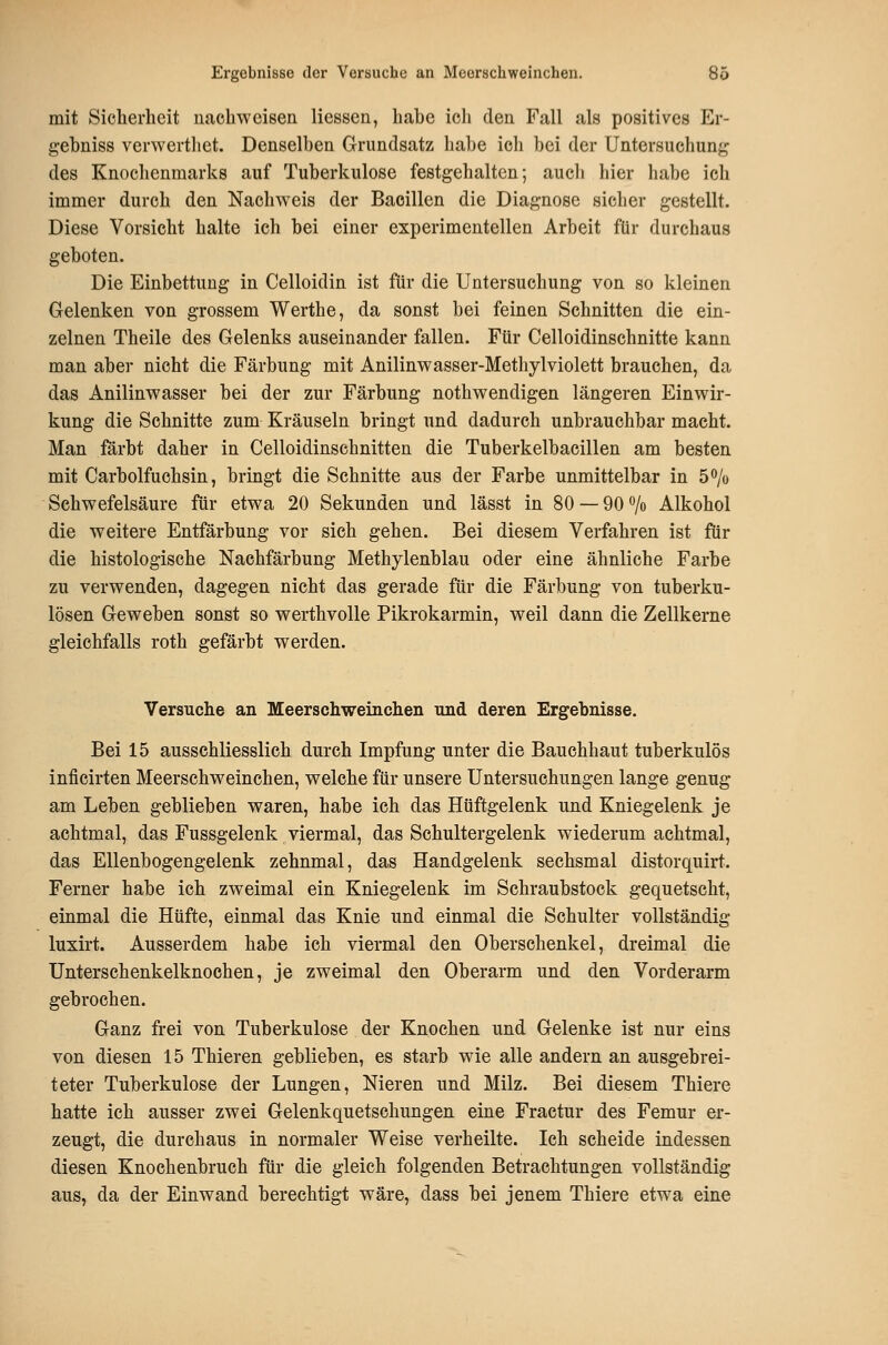 mit Sicherheit nachweisen Hessen, habe ich den Fall als positives Er- gehniss verwerthet. Denselben Grundsatz habe ich bei der Untersuchung des Knochenmarks auf Tuberkulose festgehalten; aucli hier habe ich immer durch den Nachweis der Bacillen die Diagnose sicher gestellt. Diese Vorsicht halte ich bei einer experimentellen Arbeit für durchaus geboten. Die Einbettung in Celloidin ist für die Untersuchung von so kleinen Gelenken von grossem Werthe, da sonst bei feinen Schnitten die ein- zelnen Theile des Gelenks auseinander fallen. Für Celloidinschnitte kann man aber nicht die Färbung mit Anilinwasser-Methylviolett brauchen, da das Anilinwasser bei der zur Färbung nothwendigen längeren Einwir- kung die Schnitte zum Kräuseln bringt und dadurch unbrauchbar macht. Man färbt daher in Celloidinschnitten die Tuberkelbacillen am besten mit Carbolfuchsin, bringt die Schnitte aus der Farbe unmittelbar in 5 o/o Schwefelsäure für etwa 20 Sekunden und lässt in 80 —QO^/o Alkohol die weitere Entfärbung vor sich gehen. Bei diesem Verfahren ist für die histologische Nachfärbung Methylenblau oder eine ähnliche Farbe zu verwenden, dagegen nicht das gerade für die Färbung von tuberku- lösen Geweben sonst so werthvolle Pikrokarmin, weil dann die Zellkerne gleichfalls roth gefärbt werden. Versuche an Meerschweinchen und deren Ergebnisse. Bei 15 ausschliesslich durch Impfung unter die Bauehhaut tuberkulös inficirten Meerschweinchen, welche für unsere Untersuchungen lange genug am Leben geblieben waren, habe ich das Hüftgelenk und Kniegelenk je achtmal, das Fussgelenk viermal, das Schultergelenk wiederum achtmal, das Ellenbogengelenk zehnmal, das Handgelenk sechsmal distorquirt. Ferner habe ich zweimal ein Kniegelenk im Schraubstock gequetscht, einmal die Hüfte, einmal das Knie und einmal die Schulter vollständig luxirt. Ausserdem habe ich viermal den Oberschenkel, dreimal die Unterschenkelknochen, je zweimal den Oberarm und den Vorderarm gebrochen. Ganz frei von Tuberkulose der Knochen und Gelenke ist nur eins von diesen 15 Thieren geblieben, es starb wie alle andern an ausgebrei- teter Tuberkulose der Lungen, Nieren und Milz. Bei diesem Thiere hatte ich ausser zwei Gelenkquetschungen eine Fractur des Femur er- zeugt, die durchaus in normaler Weise verheilte. Ich scheide indessen diesen Knochenbruch für die gleich folgenden Betrachtungen vollständig aus, da der Einwand berechtigt wäre, dass bei jenem Thiere etwa eine