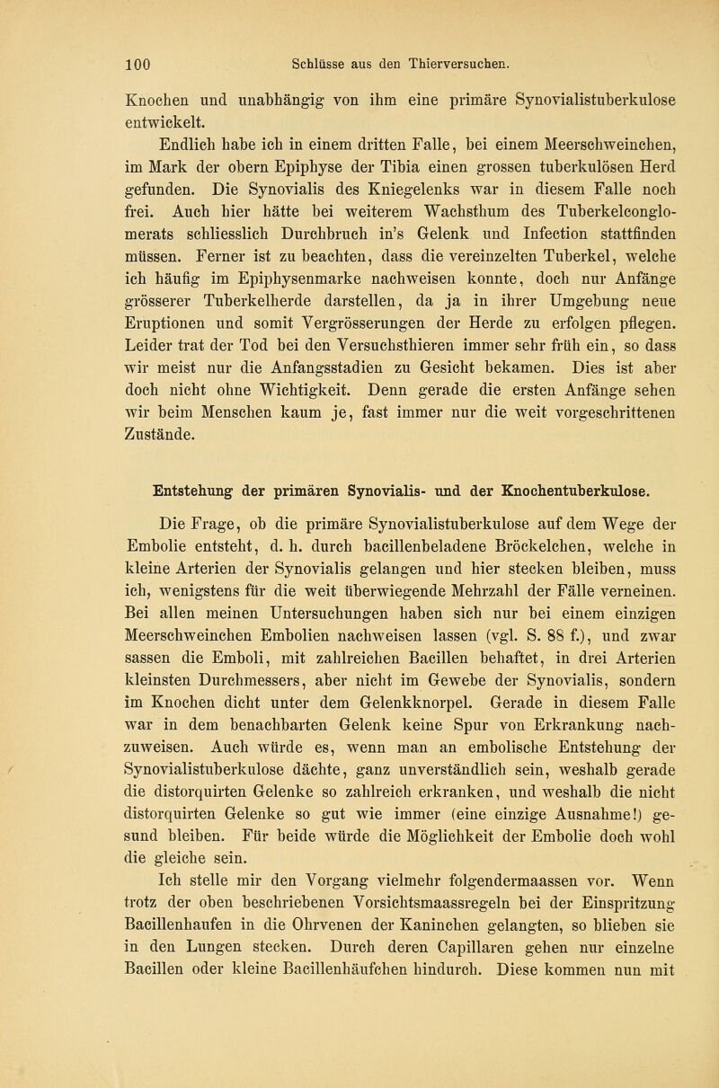 Knochen und unabhängig von ihm eine primäre Synovialistuberkulose entwickelt. Endlich habe ich in einem dritten Falle, bei einem Meerschweinchen, im Mark der obern Epiphyse der Tibia einen grossen tuberkulösen Herd gefunden. Die Synovialis des Kniegelenks war in diesem Falle noch frei. Auch hier hätte bei weiterem Wachsthum des Tuberkeleonglo- merats schliesslich Durchbruch in's Gelenk und Infeetion stattfinden müssen. Ferner ist zu beachten, dass die vereinzelten Tuberkel, welche ich häufig im Epiphysenmarke nachweisen konnte, doch nur Anfänge grösserer Tuberkelherde darstellen, da ja in ihrer Umgebung neue Eruptionen und somit Vergrösserungen der Herde zu erfolgen pflegen. Leider trat der Tod bei den Versuchsthieren immer sehr früh ein, so dass wir meist nur die Anfangsstadien zu Gesicht bekamen. Dies ist aber doch nicht ohne Wichtigkeit. Denn gerade die ersten Anfänge sehen wir beim Menschen kaum je, fast immer nur die weit vorgeschrittenen Zustände. Entstehung der primären Synovialis- und der Knochentuberkulose. Die Frage, ob die primäre Synovialistuberkulose auf dem Wege der Embolie entsteht, d. h. durch bacillenbeladene Bröckelchen, welche in kleine Arterien der Synovialis gelangen und hier stecken bleiben, muss ich, wenigstens für die weit tiberwiegende Mehrzahl der Fälle verneinen. Bei allen meinen Untersuchungen haben sich nur bei einem einzigen Meerschweinchen Embolien nachweisen lassen (vgl. S. 88 f.), und zwar Sassen die Emboli, mit zahlreichen Bacillen behaftet, in drei Arterien kleinsten Durchmessers, aber nicht im Gewebe der Synovialis, sondern im Knochen dicht unter dem Gelenkknorpel. Gerade in diesem Falle war in dem benachbarten Gelenk keine Spur von Erkrankung nach- zuweisen. Auch würde es, wenn man an embolische Entstehung der Synovialistuberkulose dächte, ganz unverständlich sein, weshalb gerade die distorquirten Gelenke so zahlreich erkranken, und weshalb die nicht distorquirten Gelenke so gut wie immer (eine einzige Ausnahme!) ge- sund bleiben. Für beide würde die Möglichkeit der Embolie doch wohl die gleiche sein. Ich stelle mir den Vorgang vielmehr folgendermaassen vor. Wenn trotz der oben beschriebenen Vorsichtsmaassregeln bei der Einspritzung Bacillenhaufen in die Ohrvenen der Kaninchen gelangten, so blieben sie in den Lungen stecken. Durch deren Capillaren gehen nur einzelne Bacillen oder kleine Bacillenhäufchen hindurch. Diese kommen nun mit