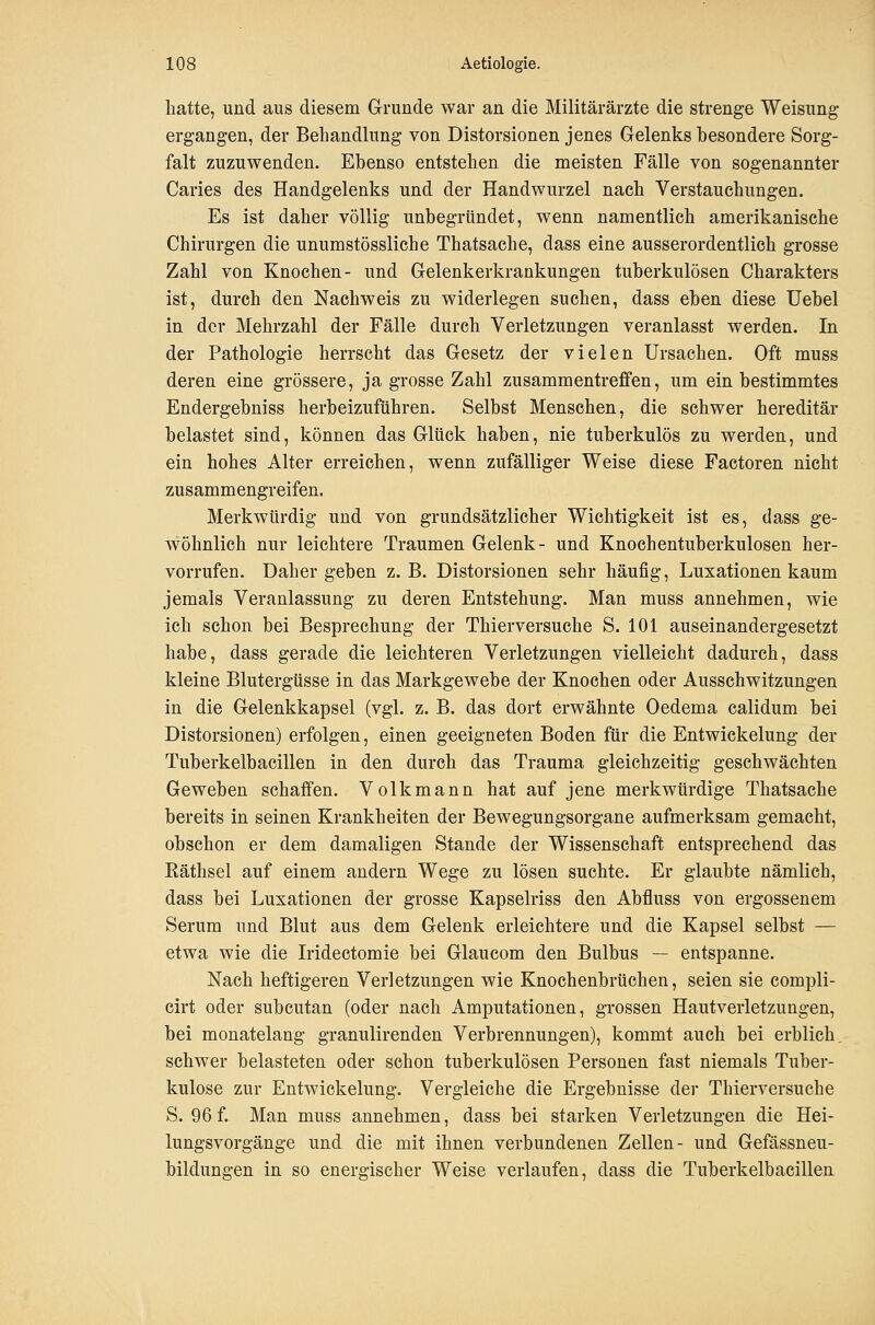 hatte, und aus diesem Grunde war an die Militärärzte die strenge Weisung ergangen, der Behandlung von Distorsionen jenes Gelenks besondere Sorg- falt zuzuwenden. Ebenso entstehen die meisten Fälle von sogenannter Caries des Handgelenks und der Handwurzel nach Verstauchungen. Es ist daher völlig unbegründet, wenn namentlich amerikanische Chirurgen die unumstössliche Thatsache, dass eine ausserordentlich grosse Zahl von Knochen- und Gelenkerkrankungen tuberkulösen Charakters ist, durch den Nachweis zu widerlegen suchen, dass eben diese Uebel in der Mehrzahl der Fälle durch Verletzungen veranlasst werden. In der Pathologie herrscht das Gesetz der vielen Ursachen. Oft muss deren eine grössere, ja grosse Zahl zusammentreffen, um ein bestimmtes Endergebniss herbeizuführen. Selbst Menschen, die schwer hereditär belastet sind, können das Glück haben, nie tuberkulös zu werden, und ein hohes Alter erreichen, wenn zufälliger Weise diese Factoren nicht zusammengreifen. Merkwürdig und von grundsätzlicher Wichtigkeit ist es, dass ge- wöhnlich nur leichtere Traumen Gelenk- und Knochentuberkulosen her- vorrufen. Dahergehen z.B. Distorsionen sehr häufig, Luxationen kaum jemals Veranlassung zu deren Entstehung. Man muss annehmen, wie ich schon bei Besprechung der Thierversuche S. 101 auseinandergesetzt habe, dass gerade die leichteren Verletzungen vielleicht dadurch, dass kleine Blutergüsse in das Markgewebe der Knochen oder Ausschwitzungen in die Gelenkkapsel (vgl. z. B. das dort erwähnte Oedema calidum bei Distorsionen) erfolgen, einen geeigneten Boden für die Entwickelung der Tuberkelbacillen in den durch das Trauma gleichzeitig geschwächten Geweben schaffen. Volkmann hat auf jene merkwürdige Thatsache bereits in seinen Krankheiten der Bewegungsorgane aufmerksam gemacht, obschon er dem damaligen Stande der Wissenschaft entsprechend das Käthsel auf einem andern Wege zu lösen suchte. Er glaubte nämlich, dass bei Luxationen der grosse Kapselriss den Abfluss von ergossenem Serum und Blut aus dem Gelenk erleichtere und die Kapsel selbst — etwa wie die Iridectomie bei Glaucom den Bulbus — entspanne. Nach heftigeren Verletzungen wie Knochenbrüchen, seien sie compli- cirt oder subcutan (oder nach Amputationen, grossen Hautverletzungen, bei monatelang granulirenden Verbrennungen), kommt auch bei erblich schwer belasteten oder schon tuberkulösen Personen fast niemals Tuber- kulose zur Entwickelung. Vergleiche die Ergebnisse dei- Thierversuche S. 96 f. Man muss annehmen, dass bei starken Verletzungen die Hei- lungsvorgänge und die mit ihnen verbundenen Zellen- und Gefässneu- bildungen in so energischer Weise verlaufen, dass die Tuberkelbacillen