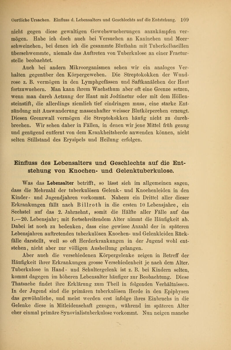 nicht gegen diese gewaltigen Gewebswuclierungen anzukämpfen ver- mögen. Habe ich doch auch bei Versuchen an Kaninclien und Meer- schweinchen, bei denen ich die gesammte Bhitbahn mit Tuberkclbacillen überschwemmte, niemals das Auftreten von Tuberkulose an einer Fractur- stelle beobachtet. Auch bei andern Mikroorganismen sehen wir ein analoges Ver- halten gegenüber den Körpergeweben. Die Streptokokken der Wund- rose z. B. vermögen in den Lymphgefässen und Saftkanälchen der Haut fortzuwuchern. Man kann ihrem Wachsthum aber oft eine Grenze setzen, wenn man durch Aetzung der Haut mit Jodtinctur oder mit dem Höllen- steinstift, die allerdings ziemlich tief eindringen muss, eine starke Ent- zündung mit Auswanderung massenhafter weisser Blutkörperchen erzeugt. Diesen Grenzwall vermögen die Streptokokken häufig nicht zu durch- brechen. Wir sehen daher in Fällen, in denen wir jene Mittel früh genug und genügend entfernt von dem Krankheitsherde anwenden können, nicht selten Stillstand des Erysipels und Heilung erfolgen. Einfluss des Lebensalters und Geschlechts auf die Ent- stehung von Knochen- und Gelenktuberkulose. Was das Lebensalter betrifft, so lässt sich im allgemeinen sagen, dass die Mehrzahl der tuberkulösen Gelenk- und Knochenleiden in den Kinder- und Jugendjahren vorkommt. Nahezu ein Drittel aller dieser Erkrankungen fällt nach Billroth in die ersten 10 Lebensjahre, ein Sechstel auf das 2. Jahrzehnt, somit die Hälfte aller Fälle auf das 1.—20. Lebensjahr; mit fortschreitendem Alter nimmt die Häufigkeit ab. Dabei ist noch zu bedenken, dass eine gewisse Anzahl der in späteren Lebensjahren auftretenden tuberkulösen Knochen- und Gelenkleiden Rück- fälle darstellt, weil so oft Herderkrankungen in der Jugend wohl ent- stehen, nicht aber zur völligen Ausheilung gelangen. Aber auch die verschiedenen Körpergelenke zeigen in Betreff der Häufigkeit ihrer Erkrankungen grosse Verschiedenheit je nach dem Alter. Tuberkulose in Hand- und Schultergelenk ist z. B. bei Kindern selten, kommt dagegen im höheren Lebensalter häufiger zur Beobachtung. Diese Thatsache findet ihre Erklärung zum Theil in folgenden Verhältnissen. In der Jugend sind die primären tuberkulösen Herde in den Epiphysen das gewöhnliche, und meist Averden erst infolge ihres Einbruchs in die Gelenke diese in Mitleidenschaft gezogen, während im späteren Alter eher einmal primäre Synovialistuberkulose vorkommt. Nun neigen manche
