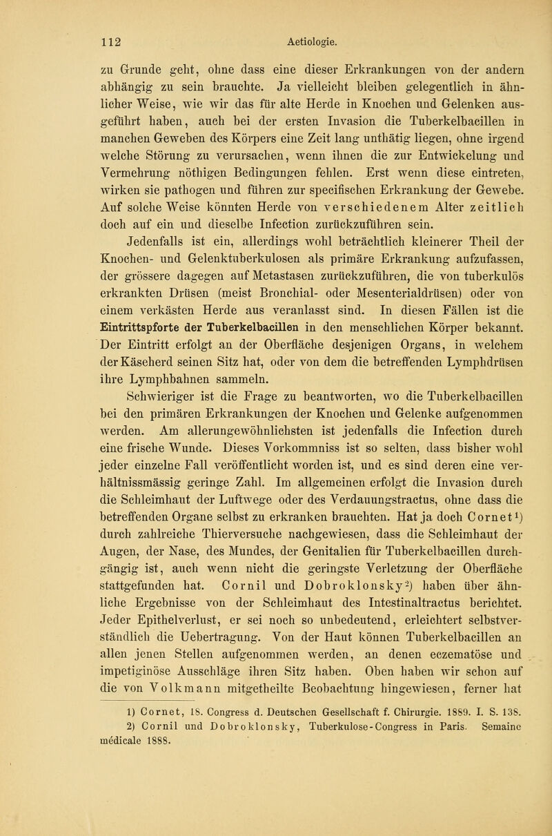 zu Grunde geht, ohne dass eine dieser Erkrankungen von der andern abhängig zu sein brauchte. Ja vielleicht bleiben gelegentlich in ähn- licher Weise, wie wir das für alte Herde in Knochen und Gelenken aus- geführt haben, auch bei der ersten Invasion die Tuberkelbacillen in manchen Geweben des Körpers eine Zeit lang unthätig liegen, ohne irgend welche Störung zu verursachen, wenn ihnen die zur Entwickelung und Vermehrung nöthigen Bedingungen fehlen. Erst wenn diese eintreten, wirken sie pathogen und führen zur specifischen Erkrankung der Gewebe. Auf solche Weise könnten Herde von verschiedenem Alter zeitlich doch auf ein und dieselbe Infection zurückzuführen sein. Jedenfalls ist ein, allerdings wohl beträchtlich kleinerer Theil der Knochen- und Gelenktuberkulosen als primäre Erkrankung aufzufassen, der grössere dagegen auf Metastasen zurückzuführen, die von tuberkulös erkrankten Drüsen (meist Bronchial- oder Mesenterialdrüsen) oder von einem verkästen Herde aus veranlasst sind. In diesen Fällen ist die Eintrittspforte der Tuberkelbacillen in den menschlichen Körper bekannt. Der Eintritt erfolgt an der Oberfläche desjenigen Organs, in welchem der Käseherd seinen Sitz hat, oder von dem die betreffenden Lymphdrüsen ihre Lymphbahnen sammeln. Schwieriger ist die Frage zu beantworten, wo die Tuberkelbacillen bei den primären Erkrankungen der Knochen und Gelenke aufgenommen werden. Am allerungewohnlichsten ist jedenfalls die Infection durch eine frische Wunde. Dieses Vorkommniss ist so selten, dass bisher wohl jeder einzelne Fall veröffentlicht worden ist, und es sind deren eine ver- hältnissmässig geringe Zahl. Im allgemeinen erfolgt die Invasion durch die Schleimhaut der Luftwege oder des Verdauungstractus, ohne dass die betreffenden Organe selbst zu erkranken brauchten. Hat ja doch Cornet^) durch zahlreiche Thierversuche nachgewiesen, dass die Schleimhaut der Augen, der Nase, des Mundes, der Genitalien für Tuberkelbacillen durch- gängig ist, auch wenn nicht die geringste Verletzung der Oberfläche stattgefunden hat. Cornil und Dobroklonsky-) haben über ähn- liche Ergebnisse von der Schleimhaut des Intestinaltractus berichtet. Jeder Epithelverlust, er sei noch so unbedeutend, erleichtert selbstver- ständlich die üebertragung. Von der Haut können Tuberkelbacillen an allen jenen Stellen aufgenommen werden, an denen eezematöse und impetiginöse Ausschläge ihren Sitz haben. Oben haben wir schon auf die von Volkmann mitgetheilte Beobachtung hingewiesen, ferner hat 1) Cornet, 18. Congress d. Deutschen Gesellschaft f. Chirurgie. 1889. I. S. 138. 2) Cornil und Dobroklonsky, Tuberkulose-Congress in Paris. Semaine medicale 1888.