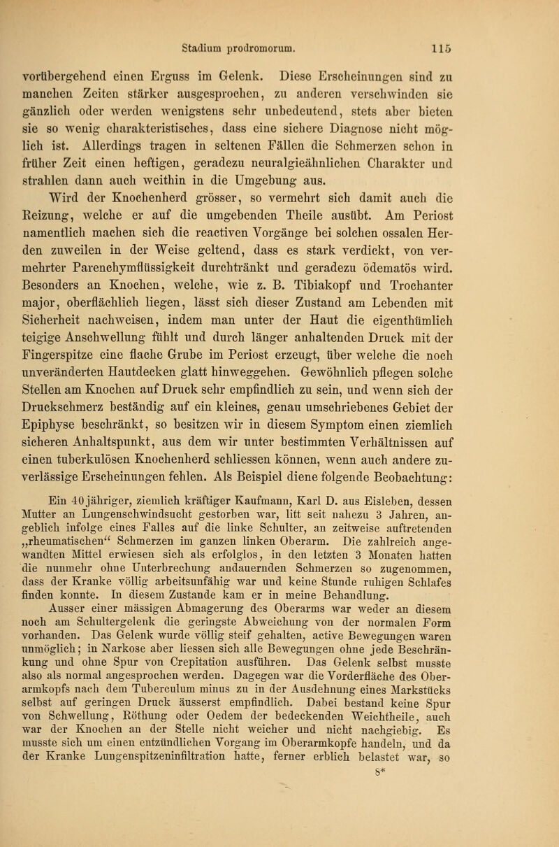 vorübergehend einen Erguss im Gelenk. Diese Erscheinungen sind zu manchen Zeiten stärker ausgesprochen, zu anderen verschwinden sie gänzlich oder werden wenigstens sehr unbedeutend, stets aber bieten sie so wenig charakteristisches, dass eine sichere Diagnose nicht mög- lich ist. Allerdings tragen in seltenen Fällen die Schmerzen schon in früher Zeit einen heftigen, geradezu neuralgieähnlichen Charakter und strahlen dann auch weithin in die Umgebung aus. Wird der Knochenherd grösser, so vermehrt sich damit auch die Reizung, welche er auf die umgebenden Theile ausübt. Am Periost namentlich machen sich die reactiven Vorgänge bei solchen ossalen Her- den zuweilen in der Weise geltend, dass es stark verdickt, von ver- mehrter Parenchymflüssigkeit durchtränkt und geradezu ödematös wird. Besonders an Knochen, welche, wie z. B. Tibiakopf und Trochanter major, oberflächlich liegen, lässt sich dieser Zustand am Lebenden mit Sicherheit nachweisen, indem man unter der Haut die eigenthümlich teigige Anschwellung fühlt und durch länger anhaltenden Druck mit der Fingerspitze eine flache Grube im Periost erzeugt, über welche die noch unveränderten Hautdecken glatt hinweggehen. Gewöhnlich pflegen solche Stellen am Knochen auf Druck sehr empfindlich zu sein, und wenn sich der Druckschmerz beständig auf ein kleines, genau umschriebenes Gebiet der Epiphyse beschränkt, so besitzen wir in diesem Symptom einen ziemlich sicheren Anhaltspunkt, aus dem wir unter bestimmten Verhältnissen auf einen tuberkulösen Knochenherd schliessen können, wenn auch andere zu- verlässige Erscheinungen fehlen. Als Beispiel diene folgende Beobachtung: Ein 40jährigerj ziemlich kräftiger Kaufmann, Karl D. aus Eisleben, dessen Mutter an Lungenschwindsucht gestorben war, litt seit nahezu 3 Jahren, an- geblich infolge eines Falles auf die linke Schulter, an zeitweise auftretenden „rheumatischen Schmerzen im ganzen linken Oberarm. Die zahlreich ange- wandten Mittel erwiesen sich als erfolglos, in den letzten 3 Monaten hatten die nunmehr ohne Unterbrechung andauernden Schmerzen so zugenommen, dass der Kranke völlig arbeitsunfähig war und keine Stunde ruhigen Schlafes finden konnte. In diesem Zustande kam er in meine Behandlung. Ausser einer massigen Abmagerung des Oberarms war weder an diesem noch am Schultergelenk die geringste Abweichung von der normalen Form vorhanden. Das Gelenk wurde völlig steif gehalten, active Bewegungen waren unmöglich; in Narkose aber Hessen sich alle Bewegungen ohne jede Beschrän- kung und ohne Spur von Crepitation ausführen. Das Gelenk selbst musste also als normal angesprochen werden. Dagegen war die Vorderfläche des Ober- armkopfs nach dem Tuberculum minus zu in der Ausdehnung eines Markstücks selbst auf geringen Druck äusserst empfindlich. Dabei bestand keine Spur von Schwellung, Röthung oder Oedem der bedeckenden Weichtheile, auch war der Knochen an der Stelle nicht weicher und nicht nachgiebig. Es musste sich um einen entzündlichen Vorgang im Oberarmkopfe handeln, und da der Kranke Lungenspitzeninfiltration hatte, ferner erblich belastet war, so 8*