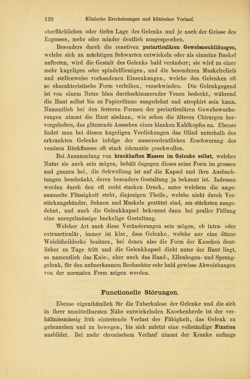 oberflächliclien oder tiefen Lage des Gelenks und je nach der Grösse des Ergusses, mehr oder minder deutlich ausgesprochen. Besonders durch die reaetiven periarticulären Gewebsneubildungen, welche sich zu mächtigen Schwarten entwickeln oder als einzelne Buckel auftreten, wird die Gestalt des Gelenks bald verändert; sie wird zu einer mehr kugeligen oder spindelförmigen, und die besonderen Muskelreliefs und stellenweise vorhandenen Einsenkungen, welche den Gelenken oft so charakteristische Form verleihen, verschwinden. Die Gelenkgegend ist von einem Netze blau durchschimmernder Venen bedeckt, während die Haut selbst bis zu Papierdünne ausgedehnt und atrophirt sein kann. Namentlich bei den festeren Formen der periarticulären Gewebswuche- rungen nimmt die Haut alsdann, wie schon die älteren Chirurgen her- vorgehoben, das glänzende Aussehen eines blanken Kahlkopfes an. Ebenso findet man bei diesen kugeligen Verdickungen das Glied unterhalb des erkrankten Gelenks infolge der ausserordentlichen Erschwerung des venösen Kückflusses oft stark ödematös gesehwollen. Bei Ansammlung von krankhaften Massen im Gelenke selbst, welcher Natur sie auch sein mögen, behält dagegen dieses seine Form im grossen und ganzen bei, die Schwellung ist auf die Kapsel und ihre Ausbuch- tungen beschränkt, deren besondere Gestaltung ja bekannt ist. Indessen werden durch den oft recht starken Druck, unter welchem die ange- sammelte Flüssigkeit steht, diejenigen Theile, welche nicht durch Ver- stärkungsbänder, Sehnen und Muskeln gestützt sind, am stärksten ausge- dehnt, und auch die Gelenkkapsel bekommt dann bei praller Füllung eine unregelmässige buckelige Gestaltung. Welcher Art auch diese Veränderungen sein mögen, ob intra- oder extraartieulär, immer ist klar, dass Gelenke, welche nur eine dünne Weichtheildecke besitzen, bei denen also die Form der Knochen deut- licher zu Tage tritt und die Gelenkkapsel dicht unter der Haut liegt, so namentlich das Knie-, aber auch das Hand-, Ellenbogen- und Sprung- gelenk, für den aufmerksamen Beobachter sehr bald gewisse Abweichungen von der normalen Form zeigen werden. Functionelle Störungen. Ebenso eigenthümlich für die Tuberkulose der Gelenke und die sich in ihrer unmittelbarsten Nähe entwickelnden Knochenherde ist der ver- hältnissmässig früh eintretende Verlust der Fähigkeit, das Gelenk zu gebrauchen und zu bewegen, bis sich zuletzt eine vollständige Fixation ausbildet. Bei mehr chronischem Verlauf nimmt der Kranke anfangs