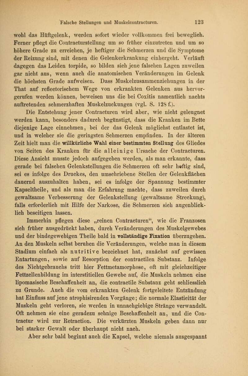 wohl das Hüftgelenk, werden sofort wieder vollkommen frei beweglich. Ferner pflegt die Contractiirstellung um so früher einzutreten und um so höhere Grade zu erreichen, je heftiger die Schmerzen und die Symptome der Reizung sind, mit denen die Gelenkerkrankung einhergeht. Verläuft dagegen das Leiden torpide, so bilden sich jene falschen Lagen zuweilen gar nicht aus, wenn auch die anatomischen Veränderungen im Gelenk die höchsten Grade aufweisen. Dass Muskelzusammenziehungen in der That auf reflectorischem Wege von erkrankten Gelenken aus hervor- gerufen werden können, beweisen uns die bei Coxitis namentlich nachts auftretenden schmerzhaften Muskelzuckungen (vgl. S. 12Sf.). Die Entstehung jener Contracturen wird aber, wie nicht geleugnet werden kann, besonders dadurch begünstigt, dass die Kranken im Bette diejenige Lage einnehmen, bei der das Gelenk möglichst entlastet ist, und in welcher sie die geringsten Schmerzen empfinden. In der älteren Zeit hielt man die willkürliche Wahl einer bestimmten Stellung des Gliedes von Seiten des Kranken für die alleinige Ursache der Contracturen. Diese Ansicht musste jedoch aufgegeben werden, als man erkannte, dass gerade bei falschen Gelenkstellungen die Schmerzen oft sehr heftig sind, sei es infolge des Druckes, den umschriebene Stellen der Gelenkfläehen dauernd auszuhalten haben, sei es infolge der Spannung bestimmter Kapseltheile, und als man die Erfahrung machte, dass zuweilen durch gewaltsame Verbesserung der Gelenkstellung (gewaltsame Streckung), falls erforderlich mit Hilfe der Narkose, die Schmerzen sich augenblick- lich beseitigen lassen. Immerhin pflegen diese „reinen Contracturen, wie die Franzosen sich früher ausgedrückt haben, durch Veränderungen des Muskelgewebes und der bindegewebigen Theile bald in vollständige Fixation überzugehen. An den Muskeln selbst beruhen die Veränderungen, welche man in diesem Stadium einfach als nutritive bezeichnet hat, zunächst auf gewissen Entartungen, sowie auf Resorption der contractilen Substanz. Infolge des Nichtgebrauchs tritt hier Fettmetamorphose, oft mit gleichzeitiger Fettzellenbildung im interstitiellen Gewebe auf, die Muskeln nehmen eine lipomasische Beschaffenheit an, die contractile Substanz geht schliesslich zu Grunde. Auch die vom erkrankten Gelenk fortgeleitete Entzündung hat Einfluss auf jene atrophisirenden Vorgänge; die normale Elasticität der Muskeln geht verloren, sie werden in unnachgiebige Stränge verwandelt. Oft nehmen sie eine geradezu sehnige Beschaffenheit an, und die Con- tractur wird zur Retraction. Die verkürzten Muskeln geben dann nur bei starker Gewalt oder überhaupt nicht nach. Aber sehr bald beginnt auch die Kapsel, welche niemals ausgespannt