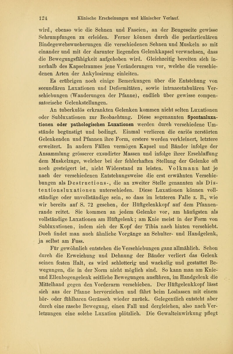 wird, ebenso wie die Selinen und Fascien, an der Beugeseite gewisse Schrumpfungen zu erleiden. Ferner können durch die periarticulären Bindegewebswucherungen die verschiedenen Sehnen und Muskeln so mit einander und mit der darunter liegenden Gelenkkapsel verwachsen, dass die Bewegungsfähigkeit aufgehoben wird. Gleichzeitig bereiten sich in- nerhalb des Kapselraumes jene Veränderungen vor, welche die verschie- denen Arten der Ankylosirung einleiten. Es erübrigen noch einige Bemerkungen über die Entstehung von secundären Luxationen und Deformitäten, sowie intraacetabulären Ver- schiebungen (Wanderungen der Pfanne), endlich über gewisse compen- satorische Gelenkstellungen. An tuberkulös erkrankten Gelenken kommen nicht selten Luxationen oder Subluxationen zur Beobachtung. Diese sogenannten Spontanluxa- tionen oder pathologischen Luxationen werden durch verschiedene Um- stände begünstigt und bedingt. Einmal verlieren die cariös zerstörten Gelenkenden und Pfannen ihre Form, erstere werden verkleinert, letztere erweitert. In andern Fällen vermögen Kapsel und Bänder infolge der Ansammlung grösserer exsudirter Massen und infolge ihrer Erschlaffung dem Muskelzuge, welcher bei der fehlerhaften Stellung der Gelenke oft noch gesteigert ist, nicht Widerstand zu leisten. Volkmann hat je nach der verschiedenen Entstehungsweise die erst erwähnten Verschie- bungen als Destructions-, die an zweiter Stelle genannten als Dis- tentionsluxationen unterschieden. Diese Luxationen können voll- ständige oder unvollständige sein, so dass im letzteren Falle z. B., wie wir bereits auf S. 72 gesehen, der Hüftgelenkkopf auf dem Pfannen- rande reitet. Sie kommen an jedem Gelenke vor, am häufigsten als vollständige Luxationen am Hüftgelenk; am Knie meist in der Form von Subluxationen, indem sich der Kopf der Tibia nach hinten verschiebt. Doch findet man auch ähnliche Vorgänge an Schulter- und Handgelenk, ja selbst am Fuss. Für gewöhnlich entstehen die Verschiebungen ganz allmählich. Schon durch die Erweichung und Dehnung der Bänder verliert das Gelenk seinen festen Halt, es wird schlotterig und wackelig und gestattet Be- wegungen, die in der Norm nicht möglich sind. So kann man am Knie- und Ellenbogengelenk seitliche Bewegungen ausführen, im Handgelenk die Mittelhand gegen den Vorderarm verschieben. Der Hüftgelenkkopf lässt sich aus der Pfanne hervorziehen und fährt beim Loslassen mit einem hör- oder fühlbaren Geräusch wieder zurück. Gelegentlich entsteht aber durch eine rasche Bewegung, einen Fall und dergleichen, also nach Ver- letzungen eine solche Luxation plötzlich. Die Gewalteinwirkung pflegt