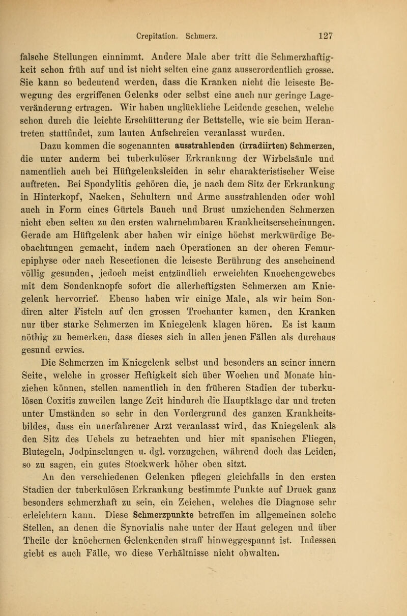 falsche Stellungen einnimmt. Andere Male aber tritt die Schmerzliaftig- keit schon früh auf und ist nicht selten eine ganz ausserordentlich grosse. Sie kann so bedeutend werden, dass die Kranken nicht die leiseste Be- wegung des ergriffenen Gelenks oder selbst eine auch nur geringe Lage- veränderung ertragen. Wir haben unglückliche Leidende gesehen, welche schon durch die leichte Erschütterung der Bettstelle, wie sie beim Heran- treten stattfindet, zum lauten Aufschreien veranlasst wurden. Dazu kommen die sogenannten ausstrahlenden (irradiirten) Schmerzen, die unter anderm bei tuberkulöser Erkrankung der Wirbelsäule und namentlich auch bei Httftgelenksleiden in sehr charakteristischer Weise auftreten. Bei Spondylitis gehören die, je nach dem Sitz der Erkrankung in Hinterkopf, Nacken, Schultern und Arme ausstrahlenden oder wohl auch in Form eines Gürtels Bauch und Brust umziehenden Schmerzen nicht eben selten zu den ersten wahrnehmbaren Krankheitserscheinungen. Gerade am Hüftgelenk aber haben wir einige höchst merkwürdige Be- obachtungen gemacht, indem nach Operationen an der oberen Femur- epiphyse oder nach Resectionen die leiseste Berührung des anscheinend völlig gesunden, jedoch meist entzündlich erweichten Knochengewebes mit dem Sondenknopfe sofort die allerheftigsten Schmerzen am Knie- gelenk hervorrief. Ebenso haben wir einige Male, als wir beim Son- diren alter Fisteln auf den grossen Troehanter kamen, den Kranken nur über starke Sehmerzen im Kniegelenk klagen hören. Es ist kaum nöthig zu bemerken, dass dieses sich in allen jenen Fällen als durchaus gesund erwies. Die Schmerzen im Kniegelenk selbst und besonders an seiner innern Seite, welche in grosser Heftigkeit sich über Wochen und Monate hin- ziehen können, stellen namentlich in den früheren Stadien der tuberku- lösen Coxitis zuweilen lange Zeit hindurch die Hauptklage dar und treten unter Umständen so sehr in den Vordergrund des ganzen Krankheits- bildes, dass ein unerfahrener Arzt veranlasst wird, das Kniegelenk als den Sitz des Uebels zu betrachten und hier mit spanischen Fliegen, Blutegeln, Jodpinselungen u. dgl. vorzugehen, während doch das Leiden, so zu sagen, ein gutes Stockwerk höher oben sitzt. An den verschiedenen Gelenken pflegen gleichfalls in den ersten Stadien der tuberkulösen Erkrankung bestimmte Punkte auf Druck ganz besonders schmerzhaft zu sein, ein Zeichen, welches die Diagnose sehr erleichtern kann. Diese Schmerzpunkte betreffen im allgemeinen solche Stellen, an denen die Synovialis nahe unter der Haut gelegen und über Theile der knöchernen Gelenkenden straff hinweggespannt ist. Indessen giebt es auch Fälle, wo diese Verhältnisse nicht obwalten.