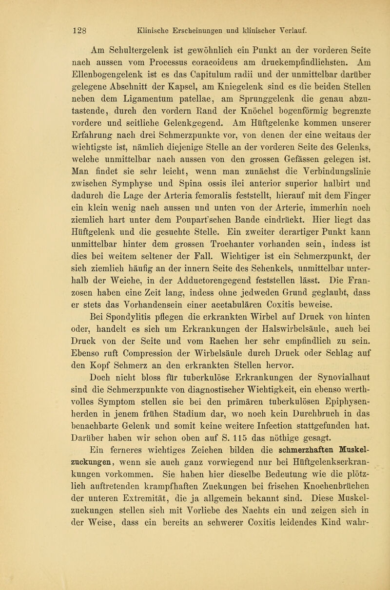 Am Schultergelenk ist gewöhnlich ein Punkt an der vorderen Seite nach aussen vom Processus coracoideus am druckempfindlichsten. Am Ellenbogengelenk ist es das Capitulum radii und der unmittelbar darüber gelegene Abschnitt der Kapsel, am Kniegelenk sind es die beiden Stellen neben dem Ligamentum patellae, am Sprunggelenk die genau abzu- tastende, durch den vordem Eand der Knöchel bogenförmig begrenzte vordere und seitliche Gelenkgegend. Am Hüftgelenke kommen unserer Erfahrung nach drei Schmerzpunkte vor, von denen der eine weitaus der wichtigste ist, nämlich diejenige Stelle an der vorderen Seite des Gelenks, welche unmittelbar nach aussen von den grossen Gefässen gelegen ist. Man findet sie sehr leicht, wenn man zunächst die Verbindungslinie zwischen Symphyse und Spina ossis ilei anterior superior halbirt und dadurch die Lage der Arteria femoralis feststellt, hierauf mit dem Finger ein klein wenig nach aussen und unten von der Arterie, immerhin noch ziemlich hart unter dem Poupart'schen Bande eindrückt. Hier liegt das Hüftgelenk und die gesuchte Stelle. Ein zweiter derartiger Punkt kann unmittelbar hinter dem grossen Trochanter vorhanden sein, indess ist dies bei weitem seltener der Fall. Wichtiger ist ein Schmerzpunkt, der sich ziemlich häufig an der Innern Seite des Schenkels, unmittelbar unter- halb der Weiche, in der Adductorengegend feststellen lässt. Die Fran- zosen haben eine Zeit lang, indess ohne jedweden Grund geglaubt, dass er stets das Vorhandensein einer acetabulären Coxitis beweise. Bei Spondylitis pflegen die erkrankten Wirbel auf Druck von hinten oder, handelt es sich um Erkrankungen der Halswirbelsäule, auch bei Druck von der Seite und vom Rachen her sehr empfindlich zu sein. Ebenso ruft Compression der Wirbelsäule durch Druck oder Schlag auf den Kopf Schmerz an den erkrankten Stellen hervor. Doch nicht bloss für tuberkulöse Erkrankungen der Synovialhaut sind die Schmerzpunkte von diagnostischer Wichtigkeit, ein ebenso werth- voUes Symptom stellen sie bei den primären tuberkulösen Epiphysen- herden in jenem frühen Stadium dar, wo noch kein Durchbruch in das benachbarte Gelenk und somit keine weitere Infection stattgefunden hat. Darüber haben wir schon oben auf S. 115 das nöthige gesagt. Ein ferneres wichtiges Zeichen bilden die schmerzhaften Muskel- zuckungen, wenn sie auch ganz vorwiegend nur bei Hüftgelenkserkran- kungen vorkommen. Sie haben hier dieselbe Bedeutung wie die plötz- lich auftretenden krampfhaften Zuckungen bei frischen Knochenbrüchen der unteren Extremität, die ja allgemein bekannt sind. Diese Muskel- zuckungen stellen sich mit Vorliebe des Nachts ein und zeigen sich in der Weise, dass ein bereits an schwerer Coxitis leidendes Kind wahr-