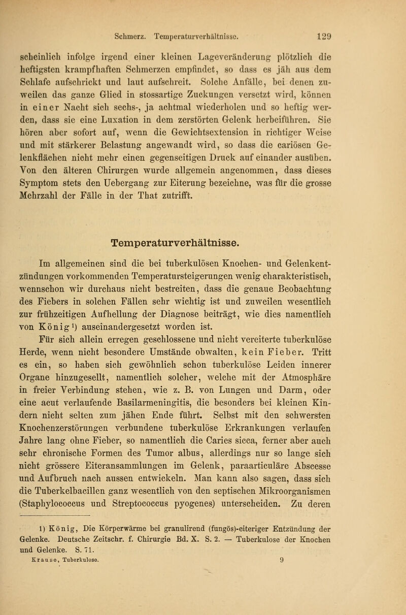 scheinlich infolge irgend einer kleinen Lageveränderung plötzlich die heftigsten krampfhaften Schmerzen empfindet, so dass es jäh aus dem Schlafe aufschrickt und laut aufschreit. Solche Anfälle, bei denen zu- weilen das ganze Glied in stossartige Zuckungen versetzt wird, können in einer Nacht sich sechs-, ja achtmal wiederholen und so heftig wer- den, dass sie eine Luxation in dem zerstörten Gelenk herbeiführen. Sie hören aber sofort auf, wenn die Gewichtsextension in richtiger Weise und mit stärkerer Belastung angewandt wird, so dass die cariösen Ge- lenkflächen nicht mehr einen gegenseitigen Druck auf einander ausüben. Von den älteren Chirurgen wurde allgemein angenommen, dass dieses Symptom stets den Uebergang zur Eiterung bezeichne, was für die grosse Mehrzahl der Fälle in der That zutrifft. Temperaturverhältnisse. Im allgemeinen sind die bei tuberkulösen Knochen- und Gelenkent- zündungen vorkommenden Temperatursteigerungen wenig charakteristisch, wennschon wir durchaus nicht bestreiten, dass die genaue Beobachtung des Fiebers in solchen Fällen sehr wichtig ist und zuweilen wesentlich zur frühzeitigen Aufhellung der Diagnose beiträgt, wie dies namentlich von König 1) auseinandergesetzt worden ist. Für sich allein erregen geschlossene und nicht vereiterte tuberkulöse Herde, wenn nicht besondere Umstände obwalten, kein Fieber. Tritt es ein, so haben sich gewöhnlich schon tuberkulöse Leiden innerer Organe hinzugesellt, namentlich solcher, welche mit der Atmosphäre in freier Verbindung stehen, wie z. B. von Lungen und Darm, oder eine acut verlaufende Basilarmeningitis, die besonders bei kleinen Kin- dern nicht selten zum jähen Ende führt. Selbst mit den schwersten Knochenzerstörungen verbundene tuberkulöse Erkrankungen verlaufen Jahre lang ohne Fieber, so namentlich die Caries sicca, ferner aber auch sehr chronische Formen des Tumor albus, allerdings nur so lange sich nicht grössere Eiteransammlungen im Gelenk, paraarticuläre Abscesse und Aufbruch nach aussen entwickeln. Man kann also sagen, dass sich die Tuberkelbacillen ganz wesentlich von den septischen Mikroorganismen (Staphylococcus und Streptococcus pyogenes) unterscheiden. Zu deren 1) König, Die Körperwärme bei granulirend (fungös)-eiteriger Entzündung der Gelenke. Deutsche Zeitschr. f. Chirurgie Bd. X. S. 2. — Tuberkulose der Knochen und Gelenke. S. 71. Krause, Tuberkulose. 9