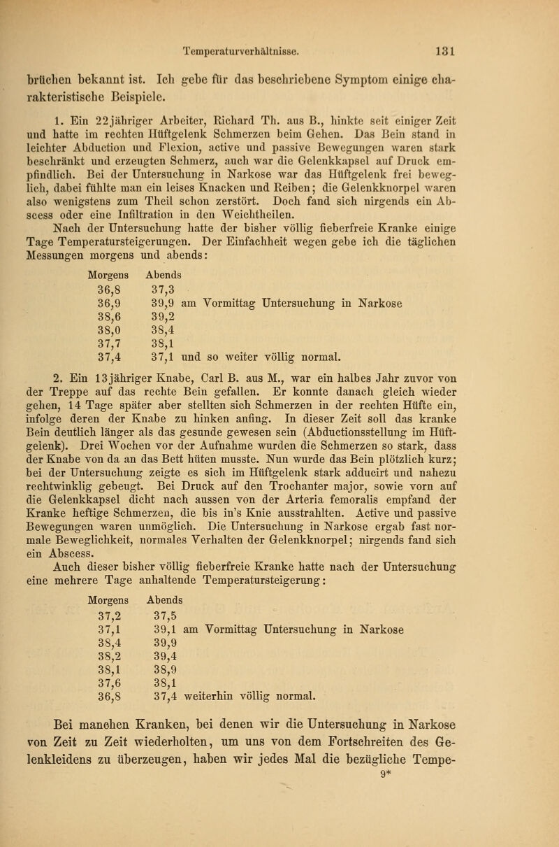 brüchen bekannt ist. Ich gebe für das beschriebene Symptom einige cha- rakteristische Beispiele. 1. Ein 22jähnger Arbeiter, Richard Th. aus B., hinkte seit einiger Zeit und hatte im recliten Hüftgelenk Schmerzen beim Gehen. Das Bein stand in leichter Abduction und Flexion, active und passive Bewegungen waren stark beschränkt und erzeugten Schmerz, auch war die Gelenkkapsel auf Druck em- pfindlich. Bei der Untersuchung in Narkose war das Hüftgelenk frei beweg- lich, dabei fühlte man ein leises Knacken und Reiben; die Gelenkknorpel waren also wenigstens zum Theil schon zerstört. Doch fand sich nirgends ein Ab- scess oder eine Infiltration in den Weichtheilen. Nach der Untersuchung hatte der bisher völlig fieberfreie Kranke einige Tage Temperatursteigerungen. Der Einfachheit wegen gebe ich die täglichen Messungen morgens und abends: Morgens Abends 36,8 37,3 36,9 39,9 am Vormittag Untersuchung in Narkose 38,6 39,2 38,0 38,4 37,7 38,1 37,4 37,1 und so weiter völlig normal. 2. Ein 13 jähriger Knabe, Carl B. aus M., war ein halbes Jahr zuvor von der Treppe auf das rechte Bein gefallen. Er konnte danach gleich wieder gehen, 14 Tage später aber stellten sich Schmerzen in der rechten Hüfte ein, infolge deren der Knabe zu hinken anfing. In dieser Zeit soll das kranke Bein deutlich länger als das gesunde gewesen sein (Abductionsstellung im Hüft- gelenk). Drei Wochen vor der Aufnahme wurden die Schmerzen so stark, dass der Knabe von da an das Bett hüten musste. Nun wurde das Bein plötzlich kurz; bei der Untersuchung zeigte es sich im Hüftgelenk stark adducirt und nahezu rechtwinklig gebeugt. Bei Druck auf den Trochanter major, sowie vorn auf die Gelenkkapsel dicht nach aussen von der Arteria femoralis empfand der Kranke heftige Schmerzen, die bis in's Knie ausstrahlten. Active und passive Bewegungen waren unmöglich. Die Untersuchung in Narkose ergab fast nor- male Beweglichkeit, normales Verhalten der Gelenkknorpel; nirgends fand sich ein Abscess. Auch dieser bisher völlig fieberfreie Kranke hatte nach der Untersuchung eine mehrere Tage anhaltende Temperatursteigerung: Morgens Abends 37,2 37,5 37.1 39,1 am Vormittag Untersuchung in Narkose 38,4 39,9 38.2 39,4 38,1 38,9 37,6 38,1 36,8 37,4 weiterhin völlig normal. Bei manchen Kranken, bei denen wir die Untersuchung in Narkose von Zeit zu Zeit wiederholten, um uns von dem Fortschreiten des Ge- lenkleidens zu überzeugen, haben wir jedes Mal die bezügliche Tempe-
