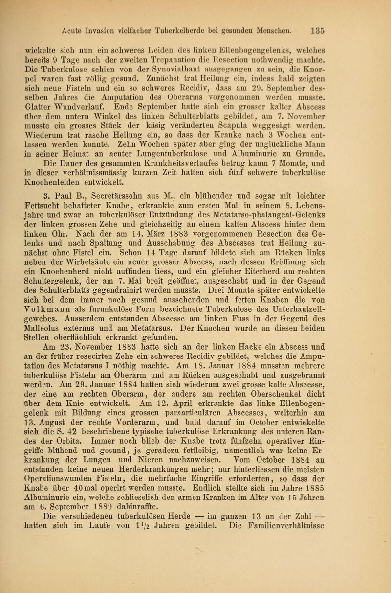 wickelte sich nun ein schweres Leiden des linken EUenbogcnf^elenks, welclics bereits 9 Tage nach der zweiten Trepanation die Kesection nothwendif^ machte. Die Tuberkulose schien von der Synovialhaut ausgegan^^en zu sein, die Knor- pel waren fast vcUlig gesund. Zunächst trat Heilung ein, indess bald zeigten sich neue Fisteln und ein so schweres Recidiv, dass am 29. September des- selben Jahres die Amputation des Oberarms vorgenommen werden musste. Glatter Wundverlauf. Ende September hatte sich ein grosser kalter Abscess über dem untern Winkel des linken Schulterblatts gebildet, am 7. November musste ein grosses Stück der käsig veränderten Scapula weggesägt werden. Wiederum trat rasche Heilung ein, so dass der Kranke nach. 3 Wochen ent- lassen werden konnte. Zehn Wochen später aber ging der unglückliebe Mann in seiner Heimat an acuter Lungentuberkulose und Albuminurie zu Grunde. Die Dauer des gesammten KrankheitsVerlaufes betrug kaum 7 Monate, und in dieser verhältnissmässig kurzen Zeit hatten sich fünf schwere tuberkulöse Knochenleideu entwickelt. 3. Paul B., Secretärssohu aus M., ein blühender und sogar mit leichter Fettsucht behafteter Knabe, erkrankte zum ersten Mal in seinem 8. Lebens- jahre und zwar au tuberkulöser Entzündung des Metatarso-phalangeal-Gelenks der linken grossen Zehe und gleichzeitig au einem kalten Abscess hinter dem linken Ohr. Nach der am 14. März 1883 vorgenommenen Resection des Ge- lenks und nach Spaltung und Ausschabung des Abscesses trat Heilung zu- nächst ohne Fistel ein. Schon 14 Tage darauf bildete sich am Rücken links neben der Wirbelsäule ein neuer grosser Abscess, nach dessen Eröffnung sich ein Knochenherd nicht auffinden liess, und ein gleicher Eiterherd am rechten Schultergelenk, der am 7. Mai breit geöffnet, ausgeschabt und in der Gegend des Schulterblatts gegendrainirt werden musste. Drei Monate später entwickelte sich bei dem immer noch gesund aussehenden und fetten Knaben die von Volkmann als furunkulöse Form bezeichnete Tuberkulose des Unterhautzell- gewebes. Ausserdem entstanden Abscesse am linken Fuss in der Gegend des Malleolus externus und am Metatarsus. Der Knochen wurde an diesen beiden Stellen oberflächlich erkrankt gefunden. Am 23. November 1883 hatte sich an der linken Hacke ein Abscess und an der früher resecirten Zehe ein schweres Recidiv gebildet, welches die Ampu- tation des Metatarsus I nöthig machte. Am 18. Januar 1884 mussten mehrere tuberkulöse Fisteln am Oberarm und am Rücken ausgeschabt und ausgebrannt werden. Am 29. Januar 1884 hatten sich wiederum zwei grosse kalte Abscesse, der eine am rechten Oberarm, der andere am rechten Oberschenkel dicht über dem Knie entwickelt. Am 12. April erkrankte das linke Ellenbogeu- gelenk mit Bildung eines grossen paraarticulären Abscesses, weiterhin am 13. August der rechte Vorderarm, und bald darauf im October entwickelte sich die S. 42 beschriebene typische tuberkulöse Erkrankung des unteren Ran- des der Orbita. Immer noch blieb der Knabe trotz fünfzehn operativer Ein- griffe blühend und gesund, ja geradezu fettleibig, namentlich war keine Er- krankung der Lungen und Nieren nachzuweisen. Vom October 1884 an entstanden keine neuen Herderkrankungen mehr; nur hinterliessen die meisten Operationswunden Fisteln, die mehrfache Eingriffe erforderten, so dass der Knabe über 40mal operirt werden musste. Endlich stellte sich im Jahre 1885 Albuminurie ein, welche schliesslich den armen Kranken im Alter von 15 Jahren am 6. September 1889 dahinraffte. Die verschiedenen tuberkulösen Herde —im ganzen 13 an der Zahl — hatten sich im Laufe von II/2 Jahren gebildet. Die Familienverhältnisse