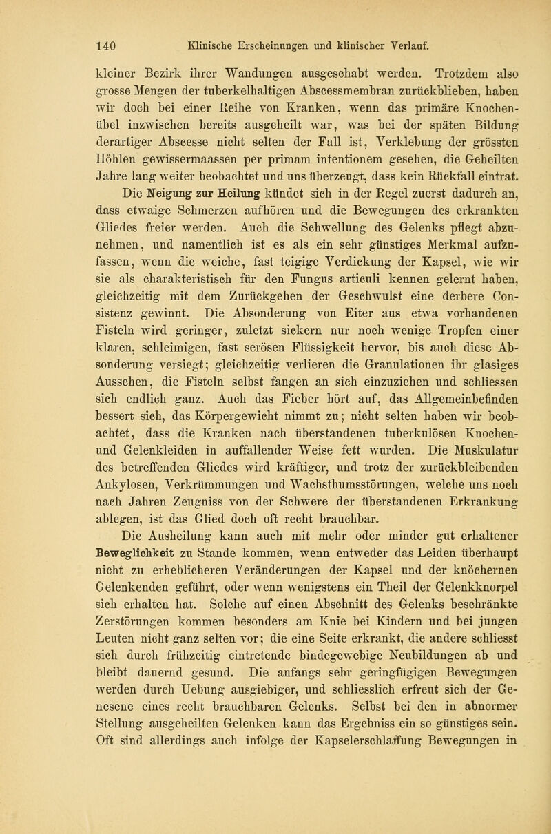 kleiner Bezirk ihrer Wandungen ausgeschabt werden. Trotzdem also grosse Mengen der tuberkelhaltigen Abscessmembran zurückblieben, haben wir doch bei einer Eeihe von Kranken, wenn das primäre Knochen- übel inzwischen bereits ausgeheilt war, was bei der späten Bildung derartiger Abscesse nicht selten der Fall ist, Verklebung der grössten Höhlen gewissermaassen per primam intentionem gesehen, die Geheilten Jahre lang weiter beobachtet und uns überzeugt, dass kein Rückfall eintrat. Die Neigung zur Heilung kündet sich in der Regel zuerst dadurch an, dass etwaige Schmerzen aufhören und die Bewegungen des erkrankten Gliedes freier werden. Auch die Schwellung des Gelenks pflegt abzu- nehmen, und namentlich ist es als ein sehr günstiges Merkmal aufzu- fassen, wenn die weiche, fast teigige Verdickung der Kapsel, wie wir sie als charakteristisch für den Fungus articuli kennen gelernt haben, gleichzeitig mit dem Zurückgehen der Geschwulst eine derbere Con- sistenz gewinnt. Die Absonderung von Eiter aus etwa vorhandenen Fisteln wird geringer, zuletzt sickern nur noch wenige Tropfen einer klaren, schleimigen, fast serösen Flüssigkeit hervor, bis auch diese Ab- sonderung versiegt; gleichzeitig verlieren die Granulationen ihr glasiges Aussehen, die Fisteln selbst fangen an sich einzuziehen und schliessen sich endlich ganz. Auch das Fieber hört auf, das Allgemeinbefinden bessert sich, das Körpergewicht nimmt zu; nicht selten haben wir beob- achtet, dass die Kranken nach überstandenen tuberkulösen Knochen- und Gelenkleiden in auffallender Weise fett wurden. Die Muskulatur des betreffenden Gliedes wird kräftiger, und trotz der zurückbleibenden Ankylosen, Verkrümmungen und Wachsthumsstörungen, welche uns noch nach Jahren Zeugniss von der Schwere der überstandenen Erkrankung ablegen, ist das Glied doch oft recht brauchbar. Die Ausheilung kann auch mit mehr oder minder gut erhaltener Beweglichkeit zu Stande kommen, wenn entweder das Leiden überhaupt nicht zu erheblicheren Veränderungen der Kapsel und der knöchernen Gelenkenden geführt, oder wenn wenigstens ein Theil der Gelenkknorpel sich erhalten hat. Solche auf einen Abschnitt des Gelenks beschränkte Zerstörungen kommen besonders am Knie bei Kindern und bei jungen Leuten nicht ganz selten vor; die eine Seite erkrankt, die andere schliesst sich durch frühzeitig eintretende bindegewebige Neubildungen ab und bleibt dauernd gesund. Die anfangs sehr geringfügigen Bewegungen werden durch Uebung ausgiebiger, und schliesslich erfreut sich der Ge- nesene eines recht brauchbaren Gelenks. Selbst bei den in abnormer Stellung ausgeheilten Gelenken kann das Ergebniss ein so günstiges sein. Oft sind allerdings auch infolge der Kapselerschlaffung Bewegungen in