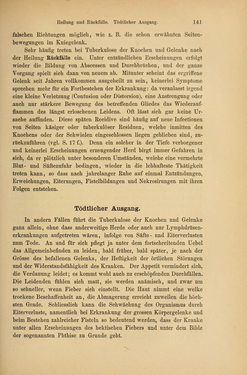 falschen Richtungen möglicli, wie z. B. die schon erwähnten Seiten- bewegungen im Kniegelenk. Sehr häufig treten bei Tuberkulose der Knochen und Gelenke nach der Heilung Rückfälle ein. Unter entzündlichen Erscheinungen erfolgt wieder die Bildung von Abscessen und Durchbrüchen, und der ganze Vorgang spielt sich dann von neuem ab. Mitunter scheint das ergriffene Gelenk seit Jahren vollkommen ausgeheilt zu sein, keinerlei Symptome sprechen mehr für ein Fortbestehen der Erkrankung: da veranlasst irgend eine kleine Verletzung (Contusion oder Distorsion), eine Anstrengung oder auch nur stärkere Bewegung des betreffenden Gliedes das Wiederauf- flammen des längst erloschenen Leidens. Oft lässt sich gar keine Ur- sache auffinden. Diese späten Recidive sind häufig auf neue Infectionen von Seiten käsiger oder tuberkulöser Residuen, welche inmitten des Knochens oder der Schwielen eingeschlossen liegen geblieben sind, zu- rückzuführen (vgl. S. 17 f.). Denn ein solcher in der Tiefe verborgener und keinerlei Erscheinungen erzeugender Herd birgt immer Gefahren in sich, da er plötzlich unter besonderen Umständen, welche eine vermehrte Blut- und Säftezufuhr bedingen, wieder in die lebhafteste Thätigkeit treten kann, so dass nach jahrelanger Ruhe auf einmal Entzündungen, Erweichungen, Eiterungen, Fistelbildungen und Nekrosirungen mit ihren Folgen entstehen. Tödtlicher Ausgang. In andern Fällen führt die Tuberkulose der Knochen und Gelenke ganz allein, ohne dass anderweitige Herde oder auch nur Lymphdrüsen- erkrankungen aufgetreten wären, infolge von Säfte- und Eiterverlusten zum Tode. An und für sich pflegt ja unter dem fortschreitenden Uebel das Allgemeinbefinden zu leiden, bald früher, bald später, je nach der Grösse des befallenen Gelenks, der Heftigkeit der örtlichen Störungen und der Widerstandsfähigkeit des Kranken. Der Appetit vermindert sich, die Verdauung leidet; es kommt wohl auch zu erschöpfenden Durchfällen. Die Leidenden fühlen sich matt, sie werden anämisch, und zwar um so schneller, wenn Fieber sich einstellt. Die Haut nimmt eine welke trockene Beschaffenheit an, die Abmagerung erreicht zuweilen die höch- sten Grade. Schliesslich kann die Schwächung des Organismus durch Eiterverluste, namentlich bei Erkrankung der grossen Körpergelenke und beim Bestehen zahlreicher Fisteln so bedeutend werden, dass der Kranke unter allen Erscheinungen des hektischen Fiebers und unter dem Bilde der sogenannten Phthise zu Grunde geht.