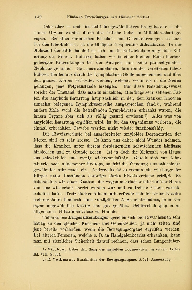 Oder aber — und dies stellt das gewöhnlichere Ereigniss dar — die Innern Organe werden durch das örtliche Uehel in Mitleidenschaft ge- zogen. Bei allen chronischen Knochen- und Gelenkeiterungen, so auch bei den tuberkulösen, ist die häufigste Complication Albuminurie. In der Mehrzahl der Fälle handelt es sich um die Entwickelung amyloider Ent- artung der Meren. Indessen haben wir in einer kleinen Eeihe hierher- gehöriger Erkrankungen bei der Autopsie eine reine parenchymatöse Nephritis gefunden. Man muss annehmen, dass von den vereiterten tuber- kulösen Herden aus durch die Lymphbahnen Stoffe aufgenommen und über den ganzen Körper verbreitet werden, welche, wenn sie in die Nieren gelangen, jene Folgezustände erzeugen. Für diese Entstehungsweise spricht der Umstand, dass man in einzelnen, allerdings sehr seltenen Fäl- len die amyloide Entartung hauptsächlich in der, dem kranken Knochen zunächst belegenen Lymphdrüsenreihe ausgesprochen fand ^), während andere Male wohl die betreffenden Lymphdrüsen erkrankt waren, die Innern Organe aber sich als völlig gesund erwiesen. 2) Alles was von amyloider Entartung ergriffen wird, ist für den Organismus verloren, die einmal erkrankten Gewebe werden nicht wieder functionsfähig. Die Eiweissverluste bei ausgebreiteter amyloider Degeneration der Nieren sind oft sehr grosse. Es kann uns daher nicht Wunder nehmen, dass die Kranken unter diesem fortdauernden schwächenden Einflüsse hinsiechen und zu Grunde gehen. Ist ja doch die Mehrzahl von Hause aus schwächlich und wenig widerstandsfähig. Gesellt sich zur Albu- minurie noch allgemeiner Hydrops, so tritt die Wendung zum schlechtem gewöhnlich sehr rasch ein. Andrerseits ist es erstaunlich, wie lange der Körper unter Umständen derartige starke Eiweissverluste erträgt. So behandelten wir einen Knaben, der wegen mehrfacher tuberkulöser Herde von uns wiederholt operirt worden war und zahlreiche Fisteln zurück- behalten hatte. Trotz starker Albuminurie erfreute sich der kleine Kranke mehrere Jahre hindurch eines vorzüglichen Allgemeinbefindens, ja er war sogar ungewöhnlich kräftig und gut genährt. Schliesslich ging er an allgemeiner Miliartuberkulose zu Grunde. Tuberkulöse Lungenerkrankungen gesellen sich bei Erwachsenen sehr häufig zu den gleichen Knochen- und Gelenkleiden; ja nicht selten sind jene bereits vorhanden, wenn die Bewegungsorgane ergriffen werden. Bei älteren Personen, welche z. B. an Handgelenkcaries erkranken, kann man mit ziemlicher Sicherheit darauf rechnen, dass schon Lungentuber- 1) Virchow, Ueber den Gang der amyloiden Degeneration, in seinem Archiv Bd. VIII. S. 364. 2) K. Volkmann, Krankheiten der Bewegungsorgane. S. 321, Anmerkung.