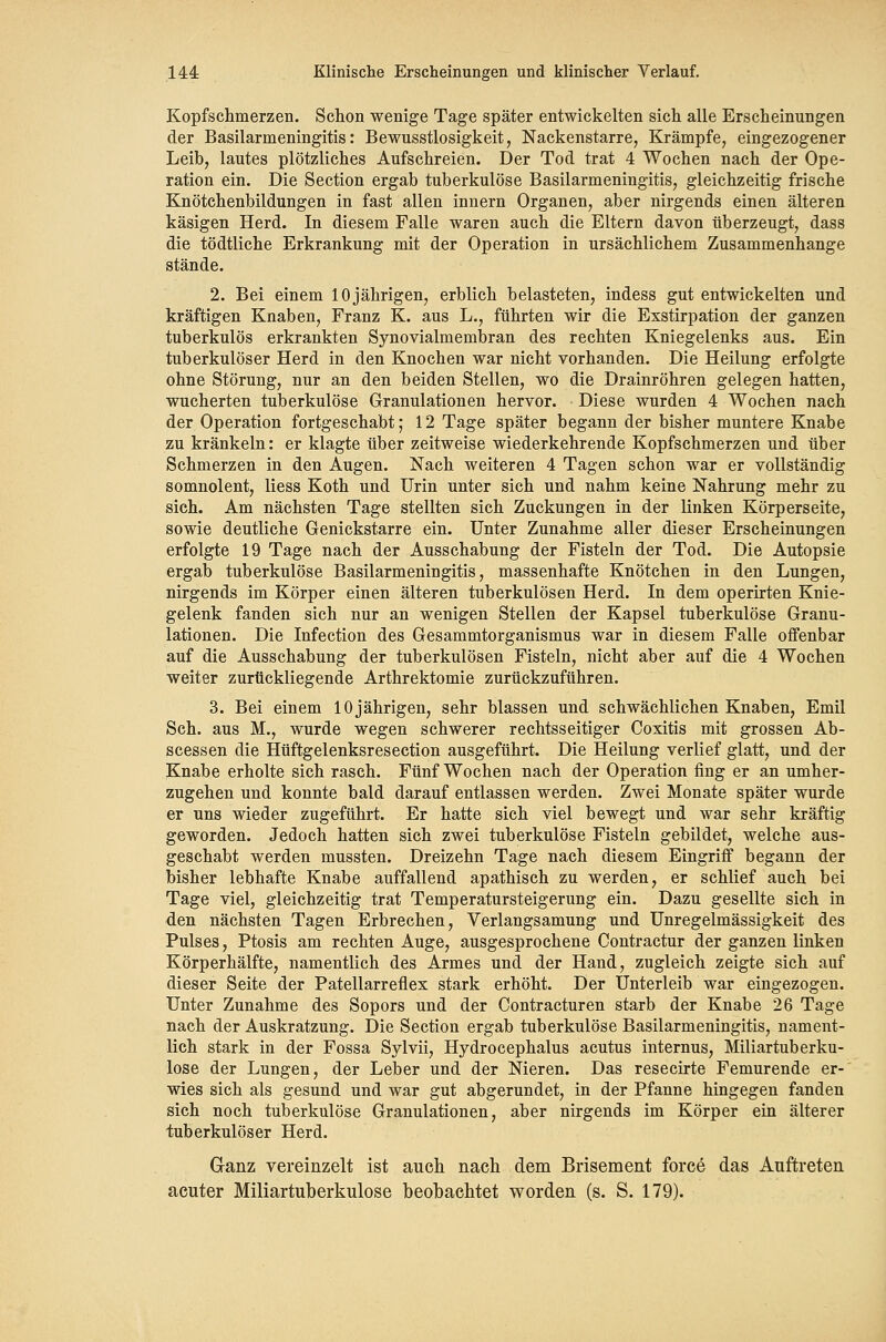 Kopfsciimerzen. Schon wenige Tage später entwickelten sich alle Erscheinungen der Basilarmeningitis: Bewusstlosigkeit, Nackenstarre, Krämpfe, eingezogener Leib, lautes plötzliches Aufschreien. Der Tod trat 4 Wochen nach der Ope- ration ein. Die Section ergab tuberkulöse Basilarmeningitis, gleichzeitig frische Knötchenbildungen in fast allen Innern Organen, aber nirgends einen älteren käsigen Herd. In diesem Falle waren auch die Eltern davon überzeugt, dass die tödtliche Erkrankung mit der Operation in ursächlichem Zusammenhange stände. 2. Bei einem 10 jährigen, erblich belasteten, indess gut entwickelten und kräftigen Knaben, Franz K. aus L., führten wir die Exstirpation der ganzen tuberkulös erkrankten Synovialmembran des rechten Kniegelenks aus. Ein tuberkulöser Herd in den Knochen war nicht vorhanden. Die Heilung erfolgte ohne Störung, nur an den beiden Stellen, wo die Drainröhren gelegen hatten, wucherten tuberkulöse Granulationen hervor. Diese wurden 4 Wochen nach der Operation fortgeschabt; 12 Tage später begann der bisher muntere Knabe zu kränkeln: er klagte über zeitweise wiederkehrende Kopfschmerzen und über Schmerzen in den Augen. Nach weiteren 4 Tagen schon war er vollständig somnolent, Hess Koth und Urin unter sich und nahm keine Nahrung mehr zu sich. Am nächsten Tage stellten sich Zuckungen in der linken Körperseite, sowie deutliche Genickstarre ein. Unter Zunahme aller dieser Erscheinungen erfolgte 19 Tage nach der Ausschabung der Fisteln der Tod. Die Autopsie ergab tuberkulöse Basilarmeningitis, massenhafte Knötchen in den Lungen, nirgends im Körper einen älteren tuberkulösen Herd. In dem operirten Knie- gelenk fanden sich nur an wenigen Stellen der Kapsel tuberkulöse Granu- lationen. Die Infection des Gesammtorganismus war in diesem Falle offenbar auf die Ausschabung der tuberkulösen Fisteln, nicht aber auf die 4 Wochen weiter zurückliegende Arthrektomie zurückzuführen. 3. Bei einem 10 jährigen, sehr blassen und schwächlichen Knaben, Emil Seh. aus M., wurde wegen schwerer rechtsseitiger Coxitis mit grossen Ab- scessen die Hüftgelenksresection ausgeführt. Die Heilung verlief glatt, und der Knabe erholte sich rasch. Fünf Wochen nach der Operation fing er an umher- zugehen und konnte bald darauf entlassen werden. Zwei Monate später wurde er uns wieder zugeführt. Er hatte sich viel bewegt und war sehr kräftig geworden. Jedoch hatten sich zwei tuberkulöse Fisteln gebildet, welche aus- geschabt werden mussten. Dreizehn Tage nach diesem Eingriff begann der bisher lebhafte Knabe auffallend apathisch zu werden, er schlief auch bei Tage viel, gleichzeitig trat Temperatursteigerung ein. Dazu gesellte sich in den nächsten Tagen Erbrechen, Verlangsamung und Unregelmässigkeit des Pulses, Ptosis am rechten Auge, ausgesprochene Contractur der ganzen linken Körperhälfte, namentlich des Armes und der Hand, zugleich zeigte sich auf dieser Seite der Patellarreflex stark erhöht. Der Unterleib war eingezogen. Unter Zunahme des Sopors und der Contracturen starb der Knabe 26 Tage nach der Auskratzung. Die Section ergab tuberkulöse Basilarmeningitis, nament- lich stark in der Fossa Sylvii, Hydrocephalus acutus internus, Miliartuberku- lose der Lungen, der Leber und der Nieren. Das resecirte Femurende er-' wies sich als gesund und war gut abgerundet, in der Pfanne hingegen fanden sich noch tuberkulöse Granulationen, aber nirgends im Körper ein älterer tuberkulöser Herd. Ganz vereinzelt ist auch nach dem Brisement force das Auftreten acuter Miliartuberkulose beobachtet worden (s. S. 179).
