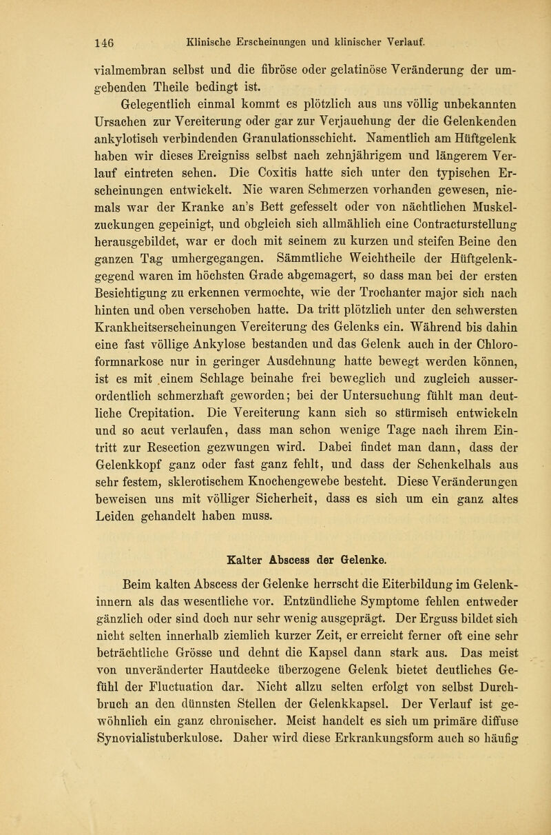 vialmembran selbst und die fibröse oder gelatinöse Veränderung der um- gebenden Theile bedingt ist. Gelegentlich einmal kommt es plötzlich aus uns völlig unbekannten Ursachen zur Vereiterung oder gar zur Verjauchung der die Gelenkenden ankylotisch verbindenden Granulationsschicht. Namentlich am Hüftgelenk haben wir dieses Ereigniss selbst nach zehnjährigem und längerem Ver- lauf eintreten sehen. Die Coxitis hatte sich unter den typischen Er- scheinungen entwickelt. Nie waren Schmerzen vorhanden gewesen, nie- mals war der Kranke an's Bett gefesselt oder von nächtlichen Muskel- zuckungen gepeinigt, und obgleich sich allmählich eine Contracturstellung herausgebildet, war er doch mit seinem zu kurzen und steifen Beine den ganzen Tag umhergegangen. Sämmtliche Weichtheile der Hüftgelenk- gegend waren im höchsten Grade abgemagert, so dass man bei der ersten Besichtigung zu erkennen vermochte, wie der Trochanter major sich nach hinten und oben verschoben hatte. Da tritt plötzlich unter den schwersten Krankheitserscheinungen Vereiterung des Gelenks ein. Während bis dahin eine fast völlige Ankylose bestanden und das Gelenk auch in der Chloro- formnarkose nur in geringer Ausdehnung hatte bewegt werden können, ist es mit einem Schlage beinahe frei beweglich und zugleich ausser- ordentlich schmerzhaft geworden; bei der Untersuchung fühlt man deut- liche Crepitation. Die Vereiterung kann sieh so stürmisch entwickeln und so acut verlaufen, dass man schon wenige Tage nach ihrem Ein- tritt zur Kesection gezwungen wird. Dabei findet man dann, dass der Gelenkkopf ganz oder fast ganz fehlt, und dass der Schenkelhals aus sehr festem, sklerotischem Knochengewebe besteht. Diese Veränderungen beweisen uns mit völliger Sicherheit, dass es sich um ein ganz altes Leiden gehandelt haben muss. Kalter Abscess der Gelenke. Beim kalten Abscess der Gelenke herrscht die Eiterbildung im Gelenk- innern als das wesentliche vor. Entzündliche Symptome fehlen entweder gänzlich oder sind doch nur sehr wenig ausgeprägt. Der Erguss bildet sich nicht selten innerhalb ziemlich kurzer Zeit, er erreicht ferner oft eine sehr beträchtliche Grösse und dehnt die Kapsel dann stark aus. Das meist von unveränderter Hautdecke überzogene Gelenk bietet deutliches Ge- fühl der Fluctuation dar. Nicht allzu selten erfolgt von selbst Durch- bruch an den dünnsten Stellen der Gelenkkapsel. Der Verlauf ist ge- wöhnlich ein ganz chronischer. Meist handelt es sich um primäre diffuse Synovialistuberkulose. Daher wird diese Erkrankungsform auch so häufig