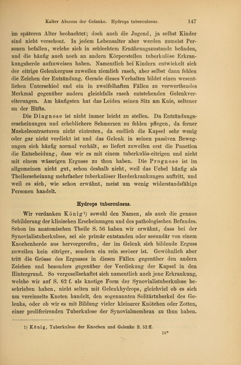 im späteren Alter beobachtet; doch auch die Jugend, ja selbst Kinder sind nicht verschont. In jedem Lebensalter aber werden zumeist Per- sonen befallen, welche sich in schlechtem Ernährungszustände befinden, und die häufig auch noch an andern Körperstellen tuberkulöse Erkran- kungsherde aufzuweisen haben. Namentlich bei Kindern entwickelt sich der eitrige Gelenkerguss zuweilen ziemlich rasch, aber selbst dann fehlen die Zeichen der Entzündung. Gerade dieses Verhalten bildet einen wesent- lichen Unterschied und ein in zweifelhaften Fällen zu verwerthendes Merkmal gegenüber andern gleichfalls rasch entstehenden Gelenkver- eiterungen. Am häufigsten hat das Leiden seinen Sitz am Knie, seltener an der Hüfte. Die Diagnose ist nicht immer leicht zu stellen. Da Entztindungs- erscheinungen und erheblichere Schmerzen zu fehlen pflegen, da ferner Muskelcontracturen nicht eintreten, da endlich die Kapsel sehr wenig oder gar nicht verdickt ist und das Gelenk in seinen passiven Beweg- ungen sich häufig normal verhält, so liefert zuweilen erst die Function die Entscheidung, dass wir es mit einem tuberkulös-eitrigen und nicht mit einem wässrigen Ergüsse zu thun haben. Die Prognose ist im allgemeinen nicht gut, schon deshalb nicht, weil das Uebel häufig als Theilerscheinung mehrfacher tuberkulöser Herderkrankungen auftritt, und weil es sich, wie schon erwähnt, meist um wenig widerstandsfähige Personen handelt. Hydrops tuberculosns. Wir verdanken Königi) sowohl den Namen, als auch die genaue Schilderung der klinischen Erscheinungen und des pathologischen Befundes. Schon im anatomischen Theile S. 56 haben wir erwähnt, dass bei der Synovialistuberkulose, sei sie primär entstanden oder secundär von einem Knochenherde aus hervorgerufen, der im Gelenk sich bildende Erguss zuweilen kein eitriger, sondern ein rein seröser ist. Gewöhnlich aber tritt die Grösse des Ergusses in diesen Fällen gegenüber den andern Zeichen und besonders gegenüber der Verdickung der Kapsel in den Hintergrund. So vergesellschaftet sich namentlich auch jene Erkrankung, welche wir auf S. 62 f. als knotige Form der Synovialistuberkulose be- schrieben haben, nicht selten mit Gelenkhydrops, gleichviel ob es sich um vereinzelte Knoten handelt, den sogenannten Solitärtuberkel des Ge- lenks, oder ob wir es mit Bildung vieler kleinerer Knötchen oder Zotten, einer proliferirenden Tuberkulose der Synovialmembran zu thun haben. 1) König, Tuberkulose der Knochen und Gelenke S, 52 ff. 10^