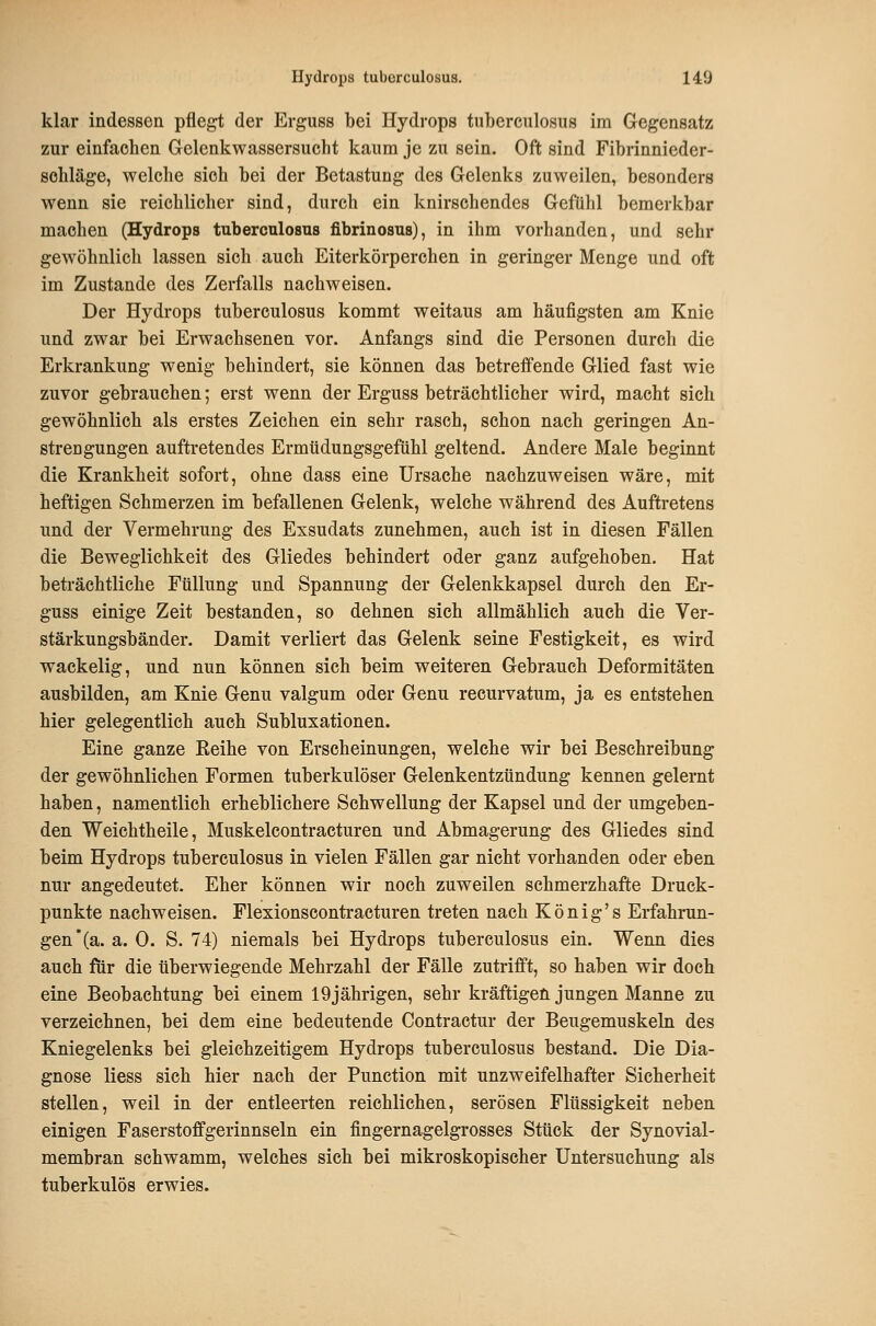 klar indessen pflegt der Erguss bei Hydrops tuberculosus im Gegensatz zur einfachen Gelenkwassersucht kaum je zu sein. Oft sind Fibrinnieder- sohläge, welche sich bei der Betastung des Gelenks zuweilen, besonders wenn sie reichlicher sind, durch ein knirschendes Gefühl bemerkbar machen (Hydrops tuberculosus fibrinosus), in ihm vorhanden, und sehr gewöhnlich lassen sich auch Eiterkörperchen in geringer Menge und oft im Zustande des Zerfalls nachweisen. Der Hydrops tuberculosus kommt weitaus am häufigsten am Knie und zwar bei Erwachsenen vor. Anfangs sind die Personen durch die Erkrankung wenig behindert, sie können das betreffende Glied fast wie zuvor gebrauchen; erst wenn der Erguss beträchtlicher wird, macht sich gewöhnlich als erstes Zeichen ein sehr rasch, schon nach geringen An- strengungen auftretendes Ermüdungsgefühl geltend. Andere Male beginnt die Krankheit sofort, ohne dass eine Ursache nachzuweisen wäre, mit heftigen Schmerzen im befallenen Gelenk, welche während des Auftretens und der Vermehrung des Exsudats zunehmen, auch ist in diesen Fällen die Beweglichkeit des Gliedes behindert oder ganz aufgehoben. Hat beträchtliche Füllung und Spannung der Gelenkkapsel durch den Er- guss einige Zeit bestanden, so dehnen sich allmählich auch die Ver- stärkungsbänder. Damit verliert das Gelenk seine Festigkeit, es wird wackelig, und nun können sich beim weiteren Gebrauch Deformitäten ausbilden, am Knie Genu valgum oder Genu recurvatum, ja es entstehen hier gelegentlich auch Subluxationen. Eine ganze Keihe von Erscheinungen, welche wir bei Beschreibung der gewöhnlichen Formen tuberkulöser Gelenkentzündung kennen gelernt haben, namentlich erheblichere Schwellung der Kapsel und der umgeben- den Weichtheile, Muskelcontracturen und Abmagerung des Gliedes sind beim Hydrops tuberculosus in vielen Fällen gar nicht vorhanden oder eben nur angedeutet. Eher können wir noch zuweilen schmerzhafte Druck- punkte nachweisen. Flexionscontracturen treten nach König's Erfahrun- gen *(a. a. 0. S. 74) niemals bei Hydrops tuberculosus ein. Wenn dies auch für die überwiegende Mehrzahl der Fälle zutrifft, so haben wir doch eine Beobachtung bei einem 19jährigen, sehr kräftigen jungen Manne zu verzeichnen, bei dem eine bedeutende Contractur der Beugemuskeln des Kniegelenks bei gleichzeitigem Hydrops tuberculosus bestand. Die Dia- gnose liess sich hier nach der Function mit unzweifelhafter Sicherheit stellen, weil in der entleerten reichlichen, serösen Flüssigkeit neben einigen Faserstoffgerinnseln ein fingernagelgrosses Stück der Synovial- membran schwamm, welches sich bei mikroskopischer Untersuchung als tuberkulös erwies.