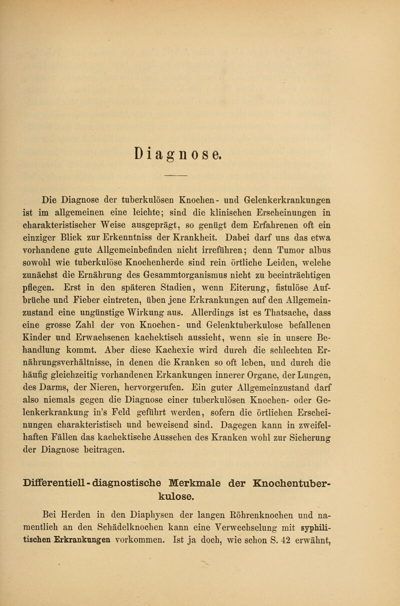 Diagnose. Die Diagnose der tuberkulösen Knochen- und Gelenkerkrankungen ist im allgemeinen eine leichte; sind die klinischen Erscheinungen in charakteristischer Weise ausgeprägt, so gentigt dem Erfahrenen oft ein einziger Blick zur Erkenntniss der Krankheit. Dabei darf uns das etwa vorhandene gute Allgemeinbefinden nicht irreführen; denn Tumor albus sowohl wie tuberkulöse Knochenherde sind rein örtliche Leiden, welche zunächst die Ernährung des Gesammtorganismus nicht zu beeinträchtigen pflegen. Erst in den späteren Stadien, wenn Eiterung, fistulöse Auf- brüche und Fieber eintreten, üben jene Erkrankungen auf den Allgemein- zustand eine ungünstige Wirkung aus. Allerdings ist es Thatsache, dass eine grosse Zahl der von Knochen- und Gelenktuberkulose befallenen Kinder und Erwachsenen kachektisch aussieht, wenn sie in unsere Be- handlung kommt. Aber diese Kachexie wird durch die schlechten Er- nährungsverhältnisse, in denen die Kranken so oft leben, und durch die häufig gleichzeitig vorhandenen Erkankungen innerer Organe, der Lungen, des Darms, der Nieren, hervorgerufen. Ein guter Allgemeinzustand darf also niemals gegen die Diagnose einer tuberkulösen Knochen- oder Ge- lenkerkrankung in's Feld geführt werden, sofern die örtlichen Erschei- nungen charakteristisch und beweisend sind. Dagegen kann in zweifel- haften Fällen das kachektische Aussehen des Kranken wohl zur Sicherung der Diagnose beitragen. Dififerentiell - diagnostische Merkmale der Knochentuber- kulose. Bei Herden in den Diaphysen der langen Eöhrenknochen und na- mentlich an den Schädelknochen kann eine Verwechselung mit syphili- tischen Erkrankungen vorkommen. Ist ja doch, wie schon S. 42 erwähnt,