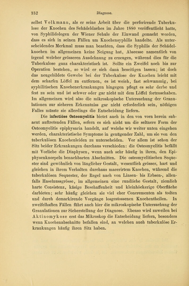 selbst Volk mann, als er seine Arbeit über die perforirende Tuberku- lose der Knochen des Schädeldaches im Jahre 1880 veröffentlicht hatte, von Syphilidologen der Wiener Schule der Einwand gemacht worden, dass es sich in seinen Fällen um Knochensyphilis handelte. Als unter- scheidendes Merkmal muss man beachten, dass die Syphilis der Schädel- knochen im allgemeinen keine Neigung hat, Abscesse namentlich von irgend welcher grösseren Ausdehnung zu erzeugen, während dies für die Tuberkulose ganz charakteristisch ist. Sollte ein Zweifel noch bis zur Operation bestehen, so wird er sich dann beseitigen lassen; ist doch das neugebildete Gewebe bei der Tuberkulose der Knochen leicht mit dem scharfen Löffel zu entfernen, es ist weich, fast schwammig, bei syphilitischen Knochenerkrankungen hingegen pflegt es sehr derbe und fest zu sein und ist schwer oder gar nicht mit dem Löffel fortzuschaben. Im allgemeinen wird also die mikroskopische Untersuchung der Granu- lationen zur sicheren Erkenntniss gar nicht erforderlich sein, nöthigen Falles müsste sie allerdings die Entscheidung liefern. Die infectiöse Osteomyelitis bietet auch in den von vorn herein sub- acut auftretenden Fällen, sofern es sich nicht um die seltnere Form der Osteomyelitis epiphysaria handelt, auf welche wir weiter unten eingehen werden, charakteristische Symptome in genügender Zahl, um sie von den tuberkulösen Knochenleiden zu unterscheiden. Vor allem ist schon der Sitz beider Erkrankungen durchaus verschieden: die Osteomyelitis befällt mit Vorliebe die Diaphysen, wenn auch sehr häufig in ihren, den Epi- physenknorpeln benachbarten Abschnitten. Die osteomyelitischen Seque- ster sind gewöhnlich von länglicher Gestalt, wesentlich grösser, hart und gleichen in ihrem Verhalten durchaus macerirtem Knochen, während die tuberkulösen Sequester, der Regel nach von Linsen- bis Erbsen-, allen- falls Haselnussgrösse, im allgemeinen eine rundliche Gestalt, ziemlich harte Consistenz, käsige Beschaffenheit und kleinhöckerige Oberfläche darbieten; sehr häufig gleichen sie viel eher Concrementen als todten und durch demarkirende Vorgänge losgestossenen Knochentheilen. In zweifelhaften Fällen führt auch hier die mikroskopische Untersuchung der Granulationen zur Sicherstellung der Diagnose. Ebenso wird zuweilen bei Aktinomykose erst das Mikroskop die Entscheidung liefern, besonders wenn Knochenabschnitte befallen sind, an welchen auch tuberkulöse Er- krankungen häufig ihren Sitz haben.
