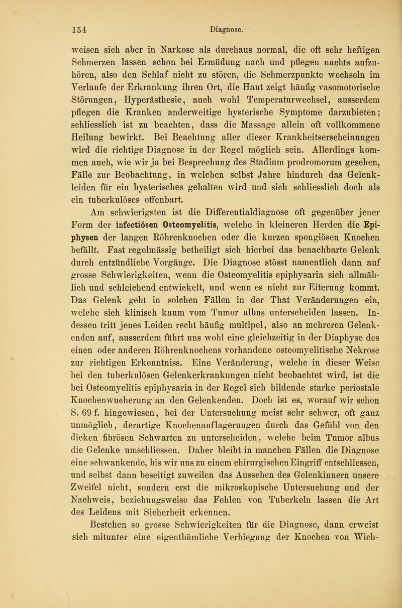 weisen sich aber in Narkose als durchaus normal, die oft sehr heftigen Schmerzen lassen schon hei Ermüdung nach und pflegen nachts aufzu- hören, also den Schlaf nicht zu stören, die Schmerzpunkte wechseln im Verlaufe der Erkrankung ihren Ort, die Haut zeigt häufig vasomotorische Störungen, Hyperästhesie, auch wohl Temperaturwechsel, ausserdem pflegen die Kranken anderweitige hysterische Symptome darzubieten; schliesslich ist zu beachten, dass die Massage allein oft vollkommene Heilung bewirkt. Bei Beachtung aller dieser Krankheitserscheinungen wird die richtige Diagnose in der Regel möglich sein. Allerdings kom- men auch, wie wir ja bei Besprechung des Stadium prodromorum gesehen, Fälle zur Beobachtung, in welchen selbst Jahre hindurch das Gelenk- leiden für ein hysterisches gehalten wird und sich schliesslich doch als ein tuberkulöses offenbart. Am schwierigsten ist die Differentialdiagnose oft gegenüber jener Form der infectiösen Osteomyelitis, welche in kleineren Herden die Epi- physen der langen Röhrenknochen oder die kurzen spongiösen Knochen befällt. Fast regelmässig betheiligt sich hierbei das benachbarte Gelenk durch entzündliche Vorgänge. Die Diagnose stösst namentlich dann auf grosse Schwierigkeiten, wenn die Osteomyelitis epiphysaria sich allmäh- lich und schleichend entwickelt, und wenn es nicht zur Eiterung kommt. Das Gelenk geht in solchen Fällen in der That Veränderungen ein, welche sich klinisch kaum vom Tumor albus unterscheiden lassen. In- dessen tritt jenes Leiden recht häufig multipel, also an mehreren Gelenk- enden auf, ausserdem führt uns wohl eine gleichzeitig in der Diaphyse des einen oder anderen Röhrenknochens vorhandene osteomj^elitische Nekrose zur richtigen Erkenntniss. Eine Veränderung, welche in dieser Weise bei den tuberkulösen Gelenkerkrankungen nicht beobachtet wird, ist die bei Osteomyelitis epiphysaria in der Regel sich bildende starke periostale Knochenwucherung an den Gelenkenden. Doch ist es, worauf wir schon S. 69 f. hingewiesen, bei der Untersuchung meist sehr schwer, oft ganz unmöglich, derartige Knochenauflagerungen durch das Gefühl von den dicken fibrösen Schwarten zu unterscheiden, welche beim Tumor albus die Gelenke umschliessen. Daher bleibt in manchen Fällen die Diagnose eine schwankende, bis wir uns zu einem chirurgischen Eingriff entschliessen, und selbst dann beseitigt zuweilen das Aussehen des Gelenkinnern unsere Zweifel nicht, sondern erst die mikroskopische Untersuchung und der Nachweis, beziehungsweise das Fehlen von Tuberkeln lassen die Art des Leidens mit Sicherheit erkennen. Bestehen so grosse Schwierigkeiten für die Diagnose, dann erweist sich mitunter eine eigenthümliche Verbiegung der Knochen von Wich-