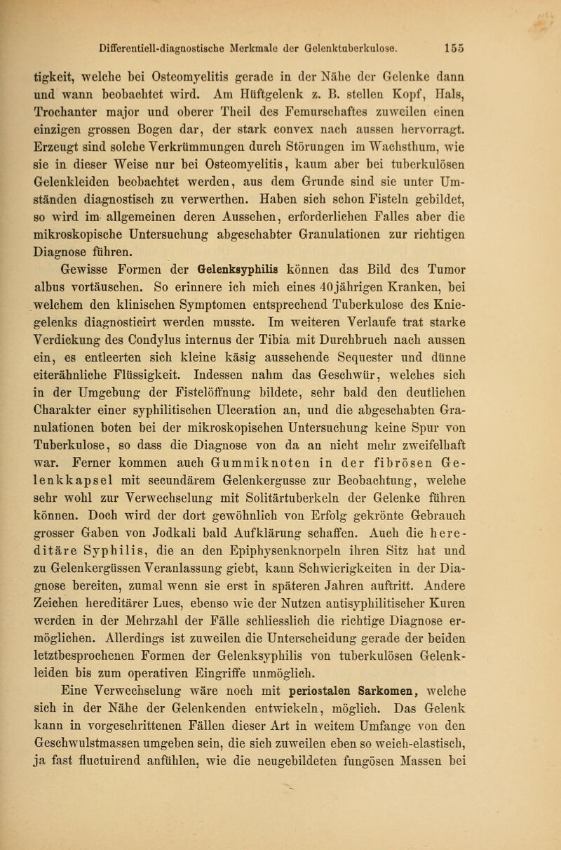 tigkeit, welche bei Osteomyelitis gerade in der Nälie der Gelenke dann und wann beobachtet wird. Am Hüftgelenk z. B. stellen Kopf, Hals, Trochanter major und oberer Theil des Femurschaftes zuweilen einen einzigen grossen Bogen dar, der stark convex nach aussen hervorragt. Erzeugt sind solche Verkrümmungen durch Störungen im Wachsthum, wie sie in dieser Weise nur bei Osteomyelitis, kaum aber bei tuberkulösen Grelenkleiden beobachtet werden, aus dem Grunde sind sie unter Um- ständen diagnostisch zu verwerthen, Haben sich schon Fisteln gebildet, so wird im allgemeinen deren Aussehen, erforderlichen Falles aber die mikroskopische Untersuchung abgeschabter Granulationen zur richtigen Diagnose führen. Gewisse Formen der Gelenksyphilis können das Bild des Tumor albus vortäuschen. So erinnere ich mich eines 40jährigen Kranken, bei welchem den klinischen Symptomen entsprechend Tuberkulose des Knie- gelenks diagnosticirt werden musste. Im weiteren Verlaufe trat starke Verdickung des Condjdus internus der Tibia mit Durchbruch nach aussen ein, es entleerten sich kleine käsig aussehende Sequester und dünne eiterähnliche Flüssigkeit. Indessen nahm das Geschwür, welches sich in der Umgebung der Fistelöffnung bildete, sehr bald den deutliehen Charakter einer syphilitischen Ulceration an, und die abgeschabten Gra- nulationen boten bei der mikroskopischen Untersuchung keine Spur von Tuberkulose, so dass die Diagnose von da an nicht mehr zweifelhaft war. Ferner kommen auch Gummiknoten in der fibrösen Ge- lenkkapsel mit secundärem Gelenkergusse zur Beobachtung, welche sehr wohl zur Verwechselung mit Solitärtuberkeln der Gelenke führen können. Doch wird der dort gewöhnlich von Erfolg gekrönte Gebrauch grosser Gaben von Jodkali bald Aufklärung schaffen. Auch die here- ditäre Syphilis, die an den Epiphysenknorpeln ihren Sitz hat und zu Gelenkergtissen Veranlassung giebt, kann Schwierigkeiten in der Dia- gnose bereiten, zumal wenn sie erst in späteren Jahren auftritt. Andere Zeichen hereditärer Lues, ebenso wie der Nutzen antisyphilitischer Kuren werden in der Mehrzahl der Fälle schliesslich die richtige Diagnose er- möglichen. Allerdings ist zuweilen die Unterscheidung gerade der beiden letztbesprochenen Formen der Gelenksyphilis von tuberkulösen Gelenk- leiden bis zum operativen Eingriffe unmöglich. Eine Verwechselung wäre noch mit periostalen Sarkomen, welche sich in der Nähe der Gelenkenden entwickeln, möglich. Das Gelenk kann in vorgeschrittenen Fällen dieser Art in weitem Umfange von den Geschwulstmassen umgeben sein, die sich zuweilen eben so weich-elastisch, ja fast fluctuirend anfühlen, wie die neugebildeten fungösen Massen bei