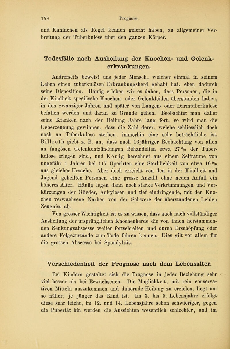 und Kaninclien als Kegel kennen gelernt haben, zu allgemeiner Ver- breitung der Tuberkulose über den ganzen Körper. Todesfälle nach. Ausheilung der Knochen- und Gelenk- erkrankungen. Andrerseits beweist uns jeder Mensch, welcher einmal in seinem Leben einen tuberkulösen Erkrankungsherd gehabt hat, eben dadurch seine Disposition. Häufig erleben wir es daher, dass Personen, die in der Kindheit specifische Knochen- oder Gelenkleiden überstanden haben, in den zwanziger Jahren und später von Lungen- oder Darmtuberkulose befallen werden und daran zu Grunde gehen. Beobachtet man daher seine Kranken nach der Heilung Jahre lang fort, so wird man die üeberzeugung gewinnen, dass die Zahl derer, welche schliesslich doch noch an Tuberkulose sterben, immerhin eine sehr beträchtliche ist. Billroth giebt z. B. an, dass nach 16jähriger Beobachtung von allen an fungösen Gelenkentzündungen Behandelten etwa 27 ^o der Tuber- kulose erlegen sind, und König berechnet aus einem Zeiträume von ungefähr 4 Jahren bei 117 Operirten eine Sterblichkeit von etwa 16 o/o aus gleicher Ursache. Aber doch erreicht von den in der Kindheit und Jugend geheilten Personen eine grosse Anzahl ohne neuen Anfall ein höheres Alter. Häufig legen dann noch starke Verkrümmungen und Ver- kürzungen der Glieder, Ankylosen und tief eindringende, mit den Kno- chen verwachsene Narben von der Schwere der überstandenen Leiden Zeugniss ab. Von grosser Wichtigkeit ist es zu wissen, dass auch nach vollständiger Ausheilung der ursprünglichen Knochenherde die von ihnen herstammen- den Senkungsabscesse weiter fortschreiten und durch Erschöpfung oder andere Folgezustände zum Tode führen können. Dies gilt vor allem für die grossen Abscesse bei Spondylitis. Verschiedenheit der Prognose nach dem Lebensalter. Bei Kindern gestaltet sich die Prognose in jeder Beziehung sehr viel besser als bei Erwachsenen. Die Möglichkeit, mit rein conserva- tiven Mitteln auszukommen und dauernde Heilung zu erzielen, liegt um so näher, je jünger das Kind ist. Im 3. bis 5. Lebensjahre erfolgt diese sehr leicht, im 12. und 14. Lebensjahre schon schwieriger, gegen die Pubertät hin werden die Aussichten wesentlich schlechter, und im