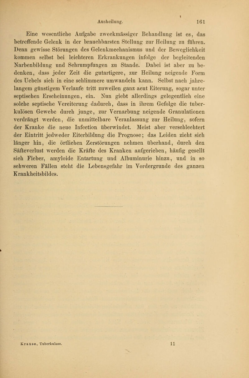 Eine wescntliclie Aufgabe zweckmässiger Beliandliing ist es, das betreffende Gelenk in der brauclil)ar8ten Stellung zur Heilung zu führen. Denn gewisse Störungen des Gelenkmechanismus und der Beweglichkeit kommen selbst bei leichteren Erkrankungen infolge der begleitenden Narbenbildung und Schrumpfungen zu Stande. Dabei ist aber zu be- denken, dass jeder Zeit die gutartigere, zur Heilung neigende Form des Uebels sich in eine schlimmere umwandeln kann. Selbst nach jahre- langem günstigem Verlaufe tritt zuweilen ganz acut Eiterung, sogar unter septischen Erscheinungen, ein. Nun giebt allerdings gelegentlich eine solche septische Vereiterung dadurch, dass in ihrem Gefolge die tuber- kulösen Gewebe durch junge, zur Vernarbung neigende Granulationen verdrängt werden, die unmittelbare Veranlassung zur Heilung, sofern der Kranke die neue Infection überwindet. Meist aber verschlechtert der Eintritt jedweder Eiterbildung die Prognose; das Leiden zieht sich länger hin, die örtlichen Zerstörungen nehmen überhand, durch den Säfteverlust werden die Kräfte des Kranken aufgerieben, häufig gesellt sich Fieber, amyloide Entartung und Albuminurie hinzu, und in so schweren Fällen steht die Lebensgefahr im Vordergrunde des ganzen Krankheitsbildes. Krause, Tuberkulose. 11