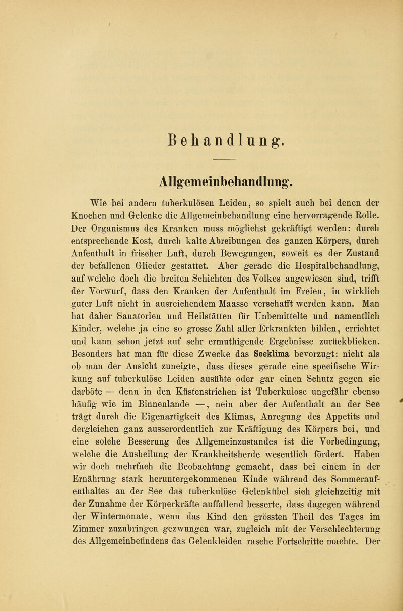 Behau dlung. AUgemeinbehaiidlung. Wie bei andern tuberkulösen Leiden, so spielt auch bei denen der Knochen und Gelenke die Allgemeinbehandlung- eine hervorragende Rolle. Der Organismus des Kranken muss möglichst gekräftigt werden: durch entsprechende Kost, durch kalte Abreibungen des ganzen Körpers, durch Aufenthalt in frischer Luft, durch Bewegungen, soweit es der Zustand der befallenen Glieder gestattet. Aber gerade die Hospitalbehandlung, auf welche doch die breiten Schichten des Volkes angewiesen sind, trifft der Vorwurf, dass den Kranken der Aufenthalt im Freien, in wirklich guter Luft nicht in ausreichendem Maasse verschafft werden kann. Man hat daher Sanatorien und Heilstätten für Unbemittelte und namentlich Kinder, welche ja eine so grosse Zahl aller Erkrankten bilden, errichtet und kann schon jetzt auf sehr ermuthigende Ergebnisse zurückblicken. Besonders hat man für diese Zwecke das Seeklima bevorzugt: nicht als ob man der Ansicht zuneigte, dass dieses gerade eine specifische Wir- kung auf tuberkulöse Leiden ausübte oder gar einen Schutz gegen sie darböte — denn in den Küstenstrichen ist Tuberkulose ungefähr ebenso häufig wie im Binnenlande —, nein aber der Aufenthalt an der See trägt durch die Eigenartigkeit des Klimas, Anregung des Appetits und dergleichen ganz ausserordentlich zur Kräftigung des Körpers bei, und eine solche Besserung des Allgemeinzustandes ist die Vorbedingung, welche die Ausheilung der Krankheitsherde wesentlich fördert. Haben wir doch mehrfach die Beobachtung gemacht, dass bei einem in der Ernährung stark heruntergekommenen Kinde während des Sommerauf- enthaltes an der See das tuberkulöse Gelenkübel sich gleichzeitig mit der Zunahme der Körperkräfte auffallend besserte, dass dagegen während der Wintermonate, wenn das Kind den grössten Theil des Tages im Zimmer zuzubringen gezwungen war, zugleich mit der Verschlechterung des Allgemeinbefindens das Gelenkleiden rasche Fortschritte machte. Der