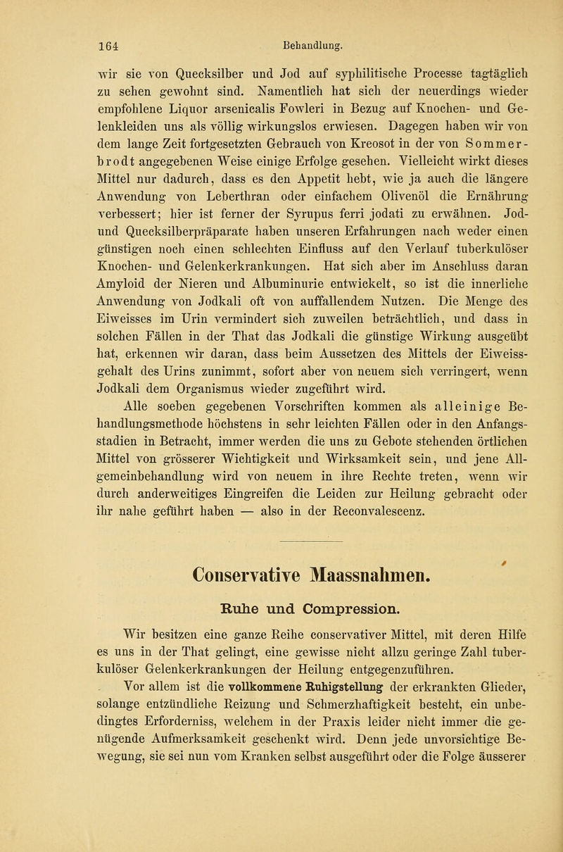 wir sie von Quecksilber und Jod auf syphilitische Processe tagtäglich zu sehen gewohnt sind. Namentlich hat sich der neuerdings wieder empfohlene Liquor arsenicalis Fowleri in Bezug auf Knochen- und Ge- lenkleiden uns als völlig wirkungslos erwiesen. Dagegen haben wir von dem lange Zeit fortgesetzten Gebrauch von Kreosot in der von Sommer- brodt angegebenen Weise einige Erfolge gesehen. Vielleicht wirkt dieses Mittel nur dadurch, dass es den Appetit hebt, wie ja auch die längere Anwendung von Leberthran oder einfachem Olivenöl die Ernährung verbessert; hier ist ferner der Syrupus ferri jodati zu erwähnen. Jod- und Quecksilberpräparate haben unseren Erfahrungen nach weder einen günstigen noch einen schlechten Einfluss auf den Verlauf tuberkulöser Knochen- und Gelenkerkrankungen. Hat sich aber im Anschluss daran Amyloid der Nieren und Albuminurie entwickelt, so ist die innerliche Anwendung von Jodkali oft von auffallendem Nutzen. Die Menge des Eiweisses im Urin vermindert sich zuweilen beträchtlich, und dass in solchen Fällen in der That das Jodkali die günstige Wirkung ausgeübt hat, erkennen wir daran, dass beim Aussetzen des Mittels der Eiweiss- gehalt des Urins zunimmt, sofort aber von neuem sich verringert, wenn Jodkali dem Organismus wieder zugeführt wird. Alle soeben gegebenen Vorschriften kommen als alleinige Be- handlungsmethode höchstens in sehr leichten Fällen oder in den Anfangs- stadien in Betracht, immer werden die uns zu Gebote stehenden örtlichen Mittel von grösserer Wichtigkeit und Wirksamkeit sein, und jene All- gemeinbehandlung wird von neuem in ihre Kechte treten, wenn wir durch anderweitiges Eingreifen die Leiden zur Heilung gebracht oder ihr nahe geführt haben — also in der ßeconvalescenz. Conservative Maassnahmen. Rulie und Compression. Wir besitzen eine ganze Eeihe conservativer Mittel, mit deren Hilfe es uns in der That gelingt, eine gewisse nicht allzu geringe Zahl tuber- kulöser Gelenkerkrankungen der Heilung entgegenzuführen. Vor allem ist die vollkommene Ruhigstellung der erkrankten Glieder, solange entzündliche Eeizung und Schmerzhaftigkeit besteht, ein unbe- dingtes Erforderniss, welchem in der Praxis leider nicht immer die ge- nügende Aufmerksamkeit geschenkt wird. Denn jede unvorsichtige Be- wegung, sie sei nun vom Kranken selbst ausgeführt oder die Folge äusserer